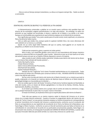 19
19
- Dios es como el tiempo siempre instantáneo y su diosa es el espacio siempre fijo. - Nadie se atrevió
a contrariarle.
CANTO X
DENTRO DEL VIENTRE DE BEATRIZ Y EL PODER DE LA TRI-UNIDAD
La bienaventuranza comenzaba a palpitar en un mundo nuevo conforme más quedaba fuera del
alcance de los escándalos vulgares pertenecientes a la vieja vida anterior. Sin embargo, no sabia con
precisión en que realidad me encontraba, si afuera o adentro de mi Madre, si ya nacido o sin nacer.
Aunque es inconfundible esta experiencia en que la Historia empieza con la Historia de la conciencia.
Esto significaba que estaba "vivo, justo cuando para el mundo social, moral, espiritual y en presencia
física, literalmente había muerto.
Solo yo sabía que estaba vivo, aunque quizás lo supiesen también Dios y las voces silenciosas del
coro celestial con su fuerza y su comedia.
Quizás era yo como aquel bebe fantástico del que se cuenta, nació gigante en un mundo de
pequeños y su Madre no era de este mundo.
!Todo era tan sorpresivo, grato y supremo en todas partes!.
Mire el reloj y sus manecillas giraban como locas en una trascendencia del tiempo mecánico
mientras yo sobrevivía feliz en mi pequeño y gran mundo. Sobrevivía no por ser el más fuerte en el reino
del animal humano sino por ser un Espíritu Viviente dispuesto a vencer a la materia.
¿Que mundo es este? ¿Dónde estaba realmente? ¿Estaba acaso dentro del vientre de los dioses
como lo hace el feto retirado del mundo exterior? ...
Padre-Hijo-Espíritu Santo,
Inhalar-Retener-Exhalar,
Sobre vivencia-Alimentación-Procreaci6n,
Vida-Nutrición-Sexualidad,
Espiral-Traslación-Rotación....
Siempre las tres "urgencias" de la Santa Triunidad satisfaciéndose en mi comprensión. Todas
ellas tocando los limites de lo ilimitado para conservar eterna mi vida... MUNDOS DENTRO DE MUNDOS,
centro mas allá de todo centro.
Así fue como me descubrí dentro del vientre de mi Madre Inmortal con su misterio que todo lo
puede, ordenando a la Creación en matrices dentro de Matrices hasta el infinito en el Reino donde la
genealogía biológica es trascendida por la Celestial ....
Otra vez estaba aquí la visión del Avatar Terrestre, el Padre de los hombres bajando de Shamballa, la
cima del mundo, como un Avatar de Síntesis agregándose a la Línea de los Dantes, Krisnhas, Ramas,
Quetzalcoatls, Buddhas, Jesucristos.
Es el Avatar que sintetiza dentro de su propia vida el camino de todos los anteriores y luego,
con su propia Voluntad da un paso más. Es un paso nuevo e innovador.
El Avatar de Síntesis ¿es el planeta entero que se espiritualiza dentro del vientre de Beatriz? ..
Toda vida que aparece en un vientre materno repite la Historia del Universo en el centro
mismo de su propia esencia existencial. Cuando el humano es engendrado dentro del vientre de una
Madre de "carne y hueso", en ese preciso momento empieza su historia intrauterina en correspondencia
al primer movimiento de la Creación del Universo y posteriormente, conforme ocurre la evolución del
feto, la correspondencia es una repetición de la evolución de la Tierra, los Reinos de la Naturaleza y así,
hasta llegar al Reino humano. Conforme se acerca el día del nacimiento para ese bebe, la historia se va
centralizando en concordancia al recuerdo de sus particulares encarnaciones pasadas, hasta llegar a la
encarnación más reciente, en la búsqueda incansable del CAMINO DE ROSAS SIN ESPINAS, y cuando sabe
que paso innovador debe dar para darle sentido a su nueva vida, entonces es cuando nace.
 