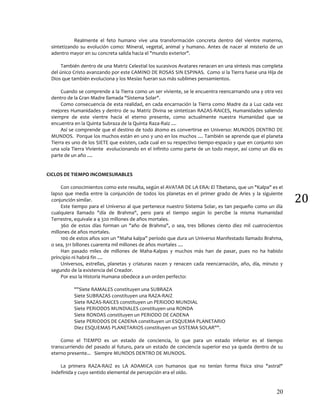 20
20
Realmente el feto humano vive una transformación concreta dentro del vientre materno,
sintetizando su evolución como: Mineral, vegetal, animal y humano. Antes de nacer al misterio de un
adentro mayor en su concreta salida hacia el "mundo exterior".
También dentro de una Matriz Celestial los sucesivos Avatares renacen en una síntesis mas completa
del único Cristo avanzando por este CAMINO DE ROSAS SIN ESPINAS. Como si la Tierra fuese una Hija de
Dios que también evoluciona y los Mesías fueran sus más sublimes pensamientos.
Cuando se comprende a la Tierra como un ser viviente, se le encuentra reencarnando una y otra vez
dentro de la Gran Madre llamada "Sistema Solar".
Como consecuencia de esta realidad, en cada encarnación la Tierra como Madre da a Luz cada vez
mejores Humanidades y dentro de su Matriz Divina se sintetizan RAZAS-RAICES, Humanidades saliendo
siempre de este vientre hacia el eterno presente, como actualmente nuestra Humanidad que se
encuentra en la Quinta Subraza de la Quinta Raza-Raiz ....
Así se comprende que el destino de todo átomo es convertirse en Universo: MUNDOS DENTRO DE
MUNDOS. Porque los muchos están en uno y uno en los muchos .... También se aprende que el planeta
Tierra es uno de los SIETE que existen, cada cual en su respectivo tiempo-espacio y que en conjunto son
una sola Tierra Viviente evolucionando en el infinito como parte de un todo mayor, así como un día es
parte de un año ....
CICLOS DE TIEMPO INCOMESURABLES
Con conocimientos como este resulta, según el AVATAR DE LA ERA: El Tibetano, que un "Kalpa" es el
lapso que media entre la conjunción de todos los planetas en el primer grado de Aries y la siguiente
conjunción similar.
Este tiempo para el Universo al que pertenece nuestro Sistema Solar, es tan pequeño como un día
cualquiera llamado "día de Brahma", pero para el tiempo según lo percibe la misma Humanidad
Terrestre, equivale a 4 320 millones de años mortales.
360 de estos días forman un "año de Brahma", o sea, tres billones ciento diez mil cuatrocientos
millones de años mortales.
100 de estos años son un "Maha kalpa" período que dura un Universo Manifestado llamado Brahma,
o sea, 311 billones cuarenta mil millones de años mortales ....
Han pasado miles de millones de Maha-Kalpas y muchos más han de pasar, pues no ha habido
principio ni habrá fin ....
Universos, estrellas, planetas y criaturas nacen y renacen cada reencarnación, año, día, minuto y
segundo de la existencia del Creador.
Por eso la Historia Humana obedece a un orden perfecto:
""Siete RAMALES constituyen una SUBRAZA
Siete SUBRAZAS constituyen una RAZA-RAIZ
Siete RAZAS-RAICES constituyen un PERIODO MUNDIAL
Siete PERIODOS MUNDIALES constituyen una RONDA
Siete RONDAS constituyen un PERIODO DE CADENA
Siete PERIODOS DE CADENA constituyen un ESQUEMA PLANETARIO
Diez ESQUEMAS PLANETARIOS constituyen un SISTEMA SOLAR"".
Como el TIEMPO es un estado de conciencia, lo que para un estado inferior es el tiempo
transcurriendo del pasado al futuro, para un estado de conciencia superior eso ya queda dentro de su
eterno presente... Siempre MUNDOS DENTRO DE MUNDOS.
La primera RAZA-RAIZ es LA ADAMICA con humanos que no tenían forma física sino "astral"
indefinida y cuyo sentido elemental de percepción era el oído.
 