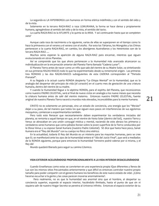 21
21
La segunda es LA HIPERBOREA con humanos en forma etérica indefinida y con el sentido del oído y
de la vista.
Solamente en la tercera RAZA-RAIZ o raza LEMURIANA, la forma se hace densa y propiamente
humana, agregándose al sentido del oído y de la vista, el sentido del tacto.
La cuarta RAZA-RAIZ es la ATLANTE y la quinta es la ARIA. Y así continuarán hasta que se completen
siete'
Aunque cada raza da nacimiento a la siguiente, varias de ellas se superponen en el tiempo como lo
hace la primavera con el verano y el verano con el otoño. Por esto los Tártaros, los Mongoles y los Chinos
pertenecen a la cuarta RAZA-RAIZ, en cambio, los aborígenes Australianos y los Hetentotes son de la
tercera RAZA-RAIZ ....
Muchos seres esperan la aparición de alguna RAZA-RAIZ para encarnar, mientras que siguen
evolucionando en otros Planetas.
Así se comprende que los que ahora pertenecen a la Humanidad más avanzada alcanzaron su
Individualización en la encarnación anterior del Planeta Tierra llamada "Cadena Lunar”.
El Planeta Tierra antes de nacer como un niño que sale del vientre de su Madre Solar, va sintetizando
en sus primeras RAZAS-RAICES todo lo que ha experimentado desde su inmemorial origen. Las primeras
tres RONDAS y las dos RAZAS-RAICES subsiguientes de esta CADENA corresponden al "Periodo
Prenatal".
A su llegada a la actual cuarta RONDA despierta "La Chispa Mental" en la Humanidad, que es la
analogía del despertar del principio de vida (el corazón) en el cuarto mes de gestación de una criatura
humana, dentro del vientre de su madre.
Y cuando la Humanidad llegue a la séptima RONDA, para el espíritu del Planeta, que reconocemos
como nuestro PADRE CELESTIAL, será el final de nueve ciclos en analogía a los nueve meses que necesita
la criatura humana antes de salir del vientre materno. Entonces nuestro PADRE CELESTIAL, fuente
original de nuestro Planeta Tierra nacerá a mundos más elevados, inconcebibles para la mente humana.
CRISTO no es solamente un personaje, sino un estado de conciencia, una energía que los "Mesías"
dejan a su paso, de tal manera que todos los que siguen esos pasos sin interferencias de sus egoísmos
mezquinos, comienzan a experimentarlos también.
Pero todo este Renacer que necesariamente deben experimentar los verdaderos Iniciados del
planeta, se remonta a aquel tiempo en que, en el vientre de Vesta Solar (dentro del Sol), nuestra Tierra y
Venus se abrazaban en una unión conyugal mística y mental, naciendo de este abrazo los primeros y
verdaderos seres humanos que como pétalos llovían sobre la joven superficie de la Tierra conducidos por
la Diosa Venus y su esposo Sanat Kumara (nuestro Padre Celestial). SE dice que hasta hace poco, Sanat
Kumara era el "Rey del Mundo" con su cuerpo no físico sino etérico.
En la actualidad, todavía El Rey del Mundo es un misterio para las mayorías humanas, pero se cree
que EL se manifestará ante los ojos de la Humanidad entera el “día del Juicio Final", que será a mediados
de la RONDA siguiente, porque para entonces la Humanidad Terrestre podrá valerse por si misma, y el
Rey del
Mundo quedará liberado para seguir su camino Cósmico.
VIDA EXTERIOR ACELERÁNDOSE PROPORCIONALMENTE A LA VIDA INTERIOR DESACELERÁNDOSE
Cuando Enseñanzas como estas se convierten en una experiencia propia !Que diferentes y llenos de
Luz son los mismos sitios frecuentados anteriormente y que difícil es entonces controlar nuestro propio
tamaño para poder compartir con el genero humano los beneficios de este nuevo estado de vida!. ¿Cómo
hacerse escuchar si la gente y las cosas parecen moverse anormalmente?.
Pero realmente, no es que la humanidad sea anormal sino que el hombre, al despertar su
conciencia superior, expande el espacio interior, haciéndolo ilimitado, hasta el punto de que sin ni
siquiera salir de nuestro Hogar Secreto se penetra al Universo infinito. Entonces el espacio exterior de su
 