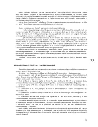 23
23
Medite tanto en Dante para que me condujera en mi Camino que el Dante Templario de cabello
largo, ropa blanca y sandalias, se fue transformando, en un gran Caballero vestido con elegantes ropas
modernas: Traje, camisa blanca y corbata, pelo recortado tal como una persona cualquiera viviendo en la
ciudad, ¿ciudad? ... Estábamos caminando por la ciudad, con sus altos edificios, calles pavimentadas y
mezclados entre todas las personas
Esto se llama "precipitación" - dijo Dante-. Piensas en algo y eso existe, porque todo siempre ha sido
es y será. Y sin embargo, todo es un simple ilusionismo, un espejismo.
- Existe o no existe esta ciudad? - le pregunte mientras caminábamos.
- Solamente podemos precipitar lo que se encuentra en la Mente de Dios porque la nada no
puede crear nada. En el mundo no existe nada si tu no estas ahí, dado que lo único real es tu propio
mundo. El único mundo posible y real es el que tienes pegado a ti como ocurre con tus pies, manos, tu
cerebro y todo tu cuerpo. Todo lo demás es un espejismo ...
-¡Oh niño! Verdaderamente el mundo de las tinieblas no existe en el Reino de los Cielos.
Cuando entras a una ciudad es como si desde la eternidad todo hubiera sido previsto para servirte en el
instante mismo en que tú estas a punto de entrar a ella, lo mismo ocurre con una casa o con el Universo
entero, todo ha sido creado para servir al Hijo de Dios. Todo un país es creado para cuando yo llegue a el
y todo un Planeta es generado para que yo nazca en el. Cuando tu logres permanecer en el Reino de los
Cielos, por añadidura serás eternamente el dueño de tu propio mundo.
Mientras me encontraba en el restaurante y me asomaba por los grandes cristales hacía la calle, este
hombre seguía hablando. Se levanto de ese lugar y yo extrañaba el dolor que me hacia quizá sentir vivo,
quizás digno ante no sé que fuerza superior o tal vez seguro de estar en el mundo que aunque infeliz es
confiable porque es sensorial.
Entonces, cuando volví a mirar a Dante se encontraba otra vez parado sobre la arena en pleno
desierto.
LA DOBLE ESPIRAL: EL CIELO Y LAS 7 CLASES JERÁRQUICAS
Él sonrió, tenía en cada mano una serpiente grande pero no despertaban repulsión, entonces junto
ambas y se convirtieron en una vara.
Se inclinó y con ella comenzó a dibujar una doble espiral de siete espiras y abajo, su sombra.
La primera espira era la más grande y se encontraba en la base de la doble espiral. La señaló como el
primer Cielo de Saturno y la llamaba: "La clase social jerárquica del Sol-lunar”. -A esta "clase jerárquica -
explicó - pertenece la masa humana.
Hacia arriba, a la siguiente espira la llamo: “La clase jerárquica del Sol en el segundo Cielo,
correspondiente al Cielo de Júpiter” y la hizo corresponder a los individuos como hijos del pueblo.
La tercera espira es “la clase jerárquica de Mercurio en el Cielo de Marte” y la hizo corresponder a
los científicos.
La cuarta espira es “La clase jerárquica de Venus en el Cielo de Venus” y la hizo corresponder a los
artistas de la vida.
La quinta espira es “La clase jerárquica de Marte en el Cielo de Mercurio” y la hizo corresponder a los
diplomáticos reales.
La sexta espira es “La clase jerárquica de Júpiter en el Cielo de la Luna-Uranizada” y la hizo
corresponder a los aristócratas del espíritu.
Finalmente la séptima espira fue ubicada en la cima de la espiral representada por el punto terminal
en el centro del principio de la espiral de los Cielos que compenetraba con su base arriba y su cima abajo.
La reconoció como “La clase social jerárquica de Saturno en el Cielo del Sol-Neptunizado”
correspondiendo a Cristo Rey.
Abajo de esta doble espiral septenaria simplemente ubicó una espiral septenaria invertida y a sus
siete espiras las llamo sucesivamente: La sombra de la Luna, la sombra del Sol, la sombra de Mercurio, la
sombra de Venus, la sombra de Marte, la sombra de Júpiter, y la sombra de Saturno (correspondiente al
trono de Satanás).
 