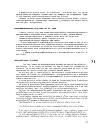 24
24
-EL PARAISO va del tercero al séptimo Cielo -explicó Dante-, EL PURGATORIO abarca de la segunda
espira del Infierno que corresponde a la sombra del Sol hasta el segundo Cielo, el que pertenece a Júpiter
y EL INFIERNO va de la tercera sombra de Mercurio hasta el trono de Satanás.
Contemple, con los ojos absortos este esquema de Alta Magia dibujado sobre la arena y cuando por
un instante cerré mis ojos la misma imagen continuaba ahí. ¿Que diferencia había entonces entre lo
mental y lo físico? .... No hay diferencia.
HACIA LA PRIMERA ESPIRA CLASE JERÁRQUICA SOL-LUNAR
El Maestro caminó por largas horas sobre el interminable desierto y solamente dos grandes discos
parecían alumbrar los interminables arenales, uno en el crepúsculo naciente y otro en el poniente.
Las dos. lumbreras parecían idénticas, sin embargo, uno era la Luna Llena y el otro el Sol.
Dante señaló hacia la Luna llena y me dijo: -Es la sombra de la Luna.
Luego señaló hacia el magnífico Sol y agregó: -Es el Sol-lunar.
La luna llena reflejaba todo lo proveniente del Sol como la hace un gran espejo y lo hacía con tanto
realismo, que el desierto parecía no existir. El desierto entero parecía encontrarse entre dos espejos que
al reflejarse uno al otro producían una infinitud del mismo fenómeno existencial. ¡Estaba fascinado y
exhausto!. Pero no podía darme el lujo de desfallecer ahora. Dante festejó en una silenciosa sonrisa mi
interés y agregó:
El Sol es el lado real del espejo y se llama TIEMPO. Mientras que la Luna es el lado falso y se
llama ESPACIO.
EL AGUJERO NEGRO Y EL PORTON
Poco a poco presentí a lo lejos ese abominable hoyo negro que traga estrellas, civilizaciones y
seres humanos. Por un momento me estremecí pero esta vez estaba mejor preparado para la
experiencia. Ya no podía evadir mas este viaje misterioso, porque ahora que Dante lo había
esquematizado sobre la arena movediza, pude comprender que debía realizarlo.
Nos acercamos cada vez más hacia el portón negro mientras el torbellino amenazante abría sus
fauces dejando salir de su boca una multitud de augurios y sentimientos mortíferos que se abalanzaban
hacia nosotros en legiones de demonios de todos los tipos y especies, pero como me veían caminar junto
a Dante no osaban acercarse.
La cortina negra como un hierro helado caía desde las elevadas nubes hechas de gigantescos
manchones heridos por un gris-rojizo, separando la civilización del desierto.
Nuevamente leí la advertencia: "Quien traspasa esta puerta jamás regresa, porque los que viven en el
pasado están condenados a repetirlo". Mire fijamente a Dante pues no comprendía, a pesar de que era la
segunda vez que leía esas f rases y él me miró a través de su rostro compasivo diciéndome:
-Eso no se refiere a los que entran al Reino de los Cielos sino a los que entran en el Infierno, donde la
humanidad vive esclava dentro de la rueda interminable de las reencarnaciones y aún más al fondo,
donde las almas se pierden para siempre.
Parecía imposible traspasar este portón al pie del desierto infinito, cuyas arenas en continuo
movimiento confundían todos los caminos, torciéndolos y complicándolos en un juego siniestro como la
sonrisa burlona del Ángel caído revelándose ante su Creador.
Esperaba que Dante con su poder los eliminara pero no sabía como lo haría. Entonces dijo:
-<Las Civilizaciones en corrupción son los mejores lugares para establecer los Imperios de la Luz>.
En ese instante el portón invulnerable desapareció, quedando frente a nosotros un boquete en el
Universo, era el espectáculo pavoroso del abismo negro donde los ayes desgarradores erizaban la piel.
Fue tan inesperada la aparición de todo el Infierno, que me creí a punto de caer, como si estuviera
parado en un punto cualquiera del espacio interestelar. Dante sonrió y avanzó sin ningún temor, apenas
 