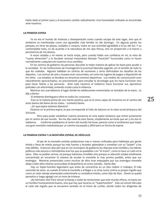 25
25
había dado el primer paso y el escenario cambio radicalmente: Una Humanidad civilizada se encontraba
ante nosotros.
LA PRIMERA ESPIRA
Ya no era el mundo de tristezas y desesperación como cuando escape de este lugar, sino que el
ambiente se manifestaba como una agradable vida familiar en día domingo. En algunas partes los
parques, en otras las playas, ciudades o campos, todos en una actividad agradable a la luz del Sol. Y yo
contemplaba todo, no de acuerdo a la naturaleza de mis ojos físicos, sino en proporción a la fuerza y
persistencia de mis deseos.
A veces dudaba y mi mente se hacía torpe, pero cuando había una confianza en mi, la vista de
"cuarta dimensión" y la facultad racional instantánea llamada "intuición" funcionaba como lo hacen
normalmente cualquiera de nuestros cinco sentidos.
En los centros de gobierno las personas discutían la mejor manera de aplicar las leyes para ayudar a
la sociedad. En las Instituciones de investigación la juventud laboraba jugando con el sentido de todo lo
que les rodeaba. Algunos bailaban en centros de reuniones y otros disfrutaban los desafíos de los
deportes. Los centros de arte y museos eran concurridos, así como los lugares de juegos a disposición de
los niños. Los estadios se llenaban en atractivos eventos deportivos. Los medios de comunicación eran
naturalmente aprovechados, no precisamente para estudiar la tecnología que los hacia funcionar sino
para hacer felices a las personas. Ante toda injusticia el Gobierno hacia funcionar sus operativos
policiales con efectividad, evitando a toda costa la violencia.
Mientras nos acercábamos al lugar donde los adolescentes enamorados se tomaban de la mano. Le
dije a Dante:
-El ambiente dominguero vibra en todos los corazones.
-Esta es la materia prima de una mente positiva, que es la única capaz de iniciarnos en el camino del
éxito dentro del Reino de los Cielos. - Contestó Dante.
- ¿En que espira estamos Maestro?.
Estamos en la primera espira, la que corresponde al Cielo de Saturno en la clase social jerárquica del
Sol-lunar.
Pero para poder estabilizar nuestra presencia en esta espira teníamos que entrar justamente
por el centro de ese mundo. No me dijo nada de esto Dante, simplemente así tenía que ser y los dos lo
sabíamos. Conforme pasábamos al centro del mundo Sol-lunar, parecía como si tuviéramos que trepar
una gran montaña rodeándola por un camino escarpado y difícil pero en forma de espiral.
LA PRIMERA ESPIRA Y LA MONTAÑA ESPIRAL DE HÉRCULES
Al pie de la montaña existían poblaciones mas o menos civilizadas pero habitadas por gente
tímida y llena de miedo porque los más fuertes y brutales aplastaban o sometían con su "poder" a los
más débiles. Entonces descubrí que en los municipios de gobierno las disputas eran terribles y los líderes
políticos más astutos e intimidantes eran los que se quedaban con “el trono”, como lo hace un León en la
selva. Ellos no podían vernos, no porque fuéramos invisibles sino porque su atención estaba totalmente
concentrada en encontrar la manera de escalar la montaña lo mas pronto posible, antes que sus
enemigos. Mientras presenciaba como muchos de ellos eran empujados por sus enemigos montaña
abajo o bien ellos mismos provocaban el despeñarse en actos suicidas. Dante dijo:
-Hay un Súper-hombre legendario que antes de convertirse en un dios realizó 12 trabajos. El más
conocido de estos es cuando él toma la montaña y al llegar a su cima, lucha contra su propio orgullo que
como un León salvaje amenazaba exterminarle su verdadera misión, como Hijo de Dios. - Dante se quedó
pensativo y luego agregó con un tono de tristeza:
-¡Ay hermano mío! Para vencer la lisonja y todas las tentaciones que este mundo ofrece, no basta ser
un hombre humanamente bueno, sino que hay que hacerse un "Superhombre". Solo así venció Hércules
al León del orgullo que se encuentra sentado en el trono de Lucifer, donde todos los dirigentes de
 