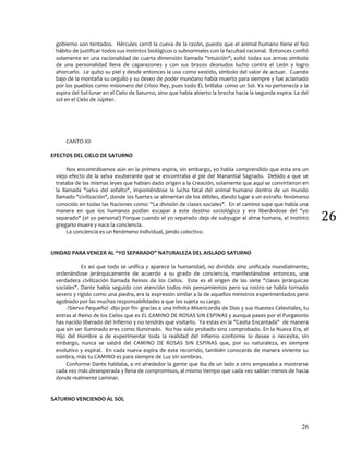 26
26
gobierno son tentados. Hércules cerró la cueva de la razón, puesto que el animal humano tiene el feo
hábito de justificar todos sus instintos biológicos o subnormales con la facultad racional. Entonces confió
solamente en una racionalidad de cuarta dimensión llamada "intuición"; soltó todas sus armas símbolo
de una personalidad llena de caparazones y con sus brazos desnudos lucho contra el León y logro
ahorcarlo. Le quito su piel y desde entonces la uso como vestido, símbolo del valor de actuar. Cuando
bajo de la montaña su orgullo y su deseo de poder mundano había muerto para siempre y fue aclamado
por los pueblos como misionero del Cristo Rey, pues todo ÉL brillaba como un Sol. Ya no pertenecía a la
espira del Sol-lunar en el Cielo de Saturno, sino que había abierto la brecha hacia la segunda espira: La del
sol en el Cielo de Júpiter.
CANTO XII
EFECTOS DEL CIELO DE SATURNO
Nos encontrábamos aún en la primera espira, sin embargo, yo habla comprendido que esta era un
viejo efecto de la selva exuberante que se encontraba al pie del Manantial Sagrado. Debido a que se
trataba de las mismas leyes que habían dado origen a la Creación, solamente que aquí se convirtieron en
la llamada "selva del asfalto", imponiéndose la lucha fatal del animal humano dentro de un mundo
llamado "civilización", donde los fuertes se alimentan de los débiles, dando lugar a un extraño fenómeno
conocido en todas las Naciones como: "La división de clases sociales". En el camino supe que había una
manera en que los humanos podían escapar a este destino sociológico y era liberándose del "yo
separado" (el yo personal) Porque cuando el yo separado deja de subyugar al alma humana, el instinto
gregario muere y nace la conciencia.
La conciencia es un fenómeno individual, jamás colectivo.
UNIDAD PARA VENCER AL “YO SEPARADO” NATURALEZA DEL AISLADO SATURNO
Es así que todo se unifica y aparece la humanidad, no dividida sino unificada mundialmente,
ordenándose jerárquicamente de acuerdo a su grado de conciencia, manifestándose entonces, una
verdadera civilización llamada Reinos de los Cielos. Este es el origen de las siete "clases jerárquicas
sociales". Dante había seguido con atención todos mis pensamientos pero su rostro se había tornado
severo y rígido como una piedra, era la expresión similar a la de aquellos ministros experimentados pero
agobiado por las muchas responsabilidades a que los sujeta su cargo.
-!Siervo Pequeño! -dijo por fin- gracias a una infinita Misericordia de Dios y sus Huestes Celestiales, tu
entras al Reino de los Cielos que es EL CAMINO DE ROSAS SIN ESPINAS y aunque pases por el Purgatorio
has nacido liberado del Infierno y no tendrás que visitarlo. Ya estas en la "Casita Encantada" de manera
que sin ser Iluminado eres como Iluminado. No has sido probado sino comprobado. En la Nueva Era, el
Hijo del Hombre a de experimentar toda la realidad del Infierno conforme lo desee o necesite, sin
embargo, nunca se saldrá del CAMINO DE ROSAS SIN ESPINAS que, por su naturaleza, es siempre
evolutivo y espiral. En cada nueva espira de este recorrido, también conocerás de manera viviente su
sombra, más tu CAMINO es para siempre de Luz sin sombras.
Conforme Dante hablaba, a mi alrededor la gente que iba de un lado a otro empezaba a mostrarse
cada vez más desesperada y llena de compromisos, al mismo tiempo que cada vez sabían menos de hacia
donde realmente caminar.
SATURNO VENCIENDO AL SOL
 