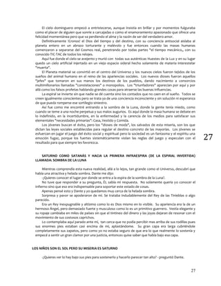 27
27
El cielo dominguero empezó a entristecerse, aunque insistía en brillar y por momentos fulguraba
como el placer de alguien que sonríe a carcajadas o como el enamoramiento apasionado que ofrece una
felicidad momentánea pero que va perdiendo el alma y la razón de ser del verdadero amor.
Definitivamente !Cronos! el Dios del tiempo y del destino, con su conciencia antisocial aislaba al
planeta entero en un abrazo torturante y malévolo y fue entonces cuando las masas humanas
comenzaron a separarse del Cosmos real, penetrando por todas partes "el tiempo mecánico,, con su
conocido TIC-TAC de todos los relojes.
Aquí fue donde el cielo se avejento y murió con todas sus auténticas Huestes de la Luz y en su lugar
quedo un cielo artificial injertado en un viejo espacio sideral hecho solamente de materia interestelar
"muerta".
El Planeta material se convirtió en el centro del Universo y los nuevos cielos fueron tejidos de los
sueños del animal humano en el reino de las apariencias sociales. Los nuevos dioses fueron aquellos
"jefes" que tomaron en sus manos los destinos de los pueblos, dando nacimiento a consorcios
multimillonarios llamadas "constelaciones" o monopolios. Los "triunfadores" aparecían por aquí y por
allá como los falsos profetas hablando grandes cosas para atraerse las buenas influencias.
La espiral se invierte sin que nadie se dé cuenta sino los contados que no caen en el sueño. Todos se
creen igualmente conscientes pero se trata ya de una conciencia inconsciente y sin solución ni esperanza
de que pueda romperse ese sortilegio siniestro.
Así fue como me encontré entrando a la sombra de la Luna, donde la gente tenía miedo, como
cuando se teme a una noche perpetua y sus malos augurios. Es aquí donde la masa humana se debate en
lo indefinido, en la incertidumbre, en la enfermedad y la carencia de los medios para satisfacer sus
elementales "necesidades primarias": Casa, Vestido y Comida.
Los jóvenes buscan el éxito, pero los "dioses de moda", los salvados de esta miseria, son los que
dictan las leyes sociales establecidas para regular el destino concreto de las mayorías. Los jóvenes se
esfuerzan en jugar el juego del éxito social y espiritual pero la sociedad es un fantasma y el espíritu una
emoción fugaz, porque los fuertes sistemáticamente violan las reglas del juego y especulan con el
resultado para que siempre les favorezca.
SATURNO COMO SATANÁS Y HACIA LA PRIMERA INFRAESPIRA (DE LA ESPIRAL INVERTIDA)
LLAMADA: SOMBRA DE LA LUNA
Mientras comprendía esta nueva realidad, allá a lo lejos, tan grande como el Universo, descubrí que
había una atractiva y helada sombra. Dante me dijo:
-¿Quieres conocer el lugar por donde se entra a la espira de la sombra de la Luna?.
No tuve que responder a su pregunta, ÉL sabía mi respuesta. No solamente quería yo conocer el
Infierno sino que eso era indispensable para soportar este estado de cosas.
Apenas pensé esto y Dante y yo quedamos muy cerca de la helada sombra.
Sorpresa y pavor se apoderaron de mí. Se trataba indudablemente del Rey de las Tinieblas o algo
parecido.
Era un Rey inexpugnable y altísimo como lo es Dios mismo en lo visible. Su apariencia era la de un
hermoso Ángel, pero demasiado fuerte y musculoso como lo es un primitivo guerrero. Vestía elegante y
su ropaje cambiaba en miles de países sin que el tintineo del dinero y las joyas dejaran de resonar con el
movimiento de sus costosos caprichos.
Lo contemplaba aquí parado ante mí, tan cerca que no podía percibir mas arriba de sus rodillas pues
sus enormes pies estaban casi encima de mí, aplastándome. Su gran capa era larga cubriéndole
completamente sus zapatos, pero como yo no estaba seguro de que era lo que realmente lo sostenía y
empecé a sentir un gran clamor por una justicia, entonces quise saber que había bajo esa capa.
LOS NIÑOS SON EL SOL PERO SU MISERIA ES SATURNO
-¿Quieres ver lo hay bajo sus pies para sostenerlo y hacerlo parecer tan alto? - preguntó Dante.
 