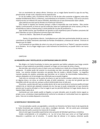 28
28
Con un movimiento de cabeza afirme. Entonces con su magia Dante levantó la capa de ese Rey,
presenciando el más cruel y repulsivo de los espectáculos:
En vez de rodillas y pies, muchísimos niños de no más de diez años sostenían al gigante; todos ellos
estaban terriblemente flacos y enfermos, consumiéndose en el hambre y la tristeza. Esta era la cara de la
miseria escrita con millones de rostros infantiles, abstraídos por el mas estremecedor dolor callado.
¿Que pobreza era esta que los llevaba a la muerte por inanición? ...
Este mundo ni siquiera era humano porque a nadie le importaba ese cruel destino. Ellos morían
rápida y continuamente, al ritmo en que las moléculas viejas son suplantadas por otras nuevas y el Rey no
escatimaba en nada su materia prima, ni tenía piedad de sus pies de pordioseros ....
¡Que terrible escena, que humillación tan grande es esta experiencia para el hombre consciente del
peso indecible con que se alimenta la primera espira del Infierno! .
- Esta es la criatura. - Dijo Dante sin usar palabras.
Dante y Yo guardamos silencio. Caminábamos por calles bien pavimentadas donde las casas se
convirtieron en bellas mansiones adornadas de floridas enredaderas y estatuas de mármol. Entonces el
Maestro por fin habló:
-Es el momento en que debes de volver a tu casa, en lo que para ti es un "Retiro" y que para nosotros
es tu Sendero. Ve a tu Hogar mágico que a cada momento se transforma y no puede volver a ser nunca
lo mismo.
CANTO XIII
LA HOGAREÑA LUNA Y DESTELLOS DE LA CONTINUIDAD SABIA DE JÚPITER
Me dirigía a mi Casita Encantada, la misma casa aparente que habita cualquiera que tenga corazón
humano y al que todavía le es permitido compartir un hogar con una mujer de carne y hueso.
Me acercaba pero ahora la veía a lo lejos como una residencia en medio de un bosque floreciente en
primavera. El amplio jardín del exterior se encontraba tan bien recortado que parecía una alfombra
verde. Los caminos estaban marcados con grandes filas de rosales y árboles frutales. La magnífica
mansión gozaba de amplios ventanales que permitían ver el interior de interminables habitaciones y
salones equipados con la tecnología mas sofisticado que se pueda imaginar.
Todo esto en contraste con las partes de afuera, en que los techos estaban cubiertos de tejas rojas
en algunas áreas y en otras, se cubrían de paja, al estilo campirano. La casa era tan grande que era
imposible verla de una sola vez, porque su altura ambicionaba tocar al cielo azul.
De pronto, cuando descubrí que ya estaba dentro de la casa recorriendo el suntuoso pasillo principal
cubierto de un mármol gris plateado moteado de oro, fue que no pude comprender en que momento
penetre por la puerta principal o si fue la magia lo que me permitió disfrutar mi hogar desde afuera sin
siquiera haber salido de el.
Caminando por este amplio pasillo se llegaba a un gran elevador, pero el pasillo mismo seguía su
propio curso, curvándose imperceptiblemente conforme se elevaba en continuidad hacia los siguientes
pisos. Esta vez no estaba dispuesto a recorrerle.
LA NOSTÁLGICA Y HECHICERA LUNA
Y en eso pensaba cuando una agradable y conocida voz femenina me llamo hacia el ala izquierda de
la Casita Encantada que conducía a una vieja y nostálgico alameda. Ahí me senté para contemplar
aquellos ojos de sueño y acariciar las manos de mí amada.
Solo en este lugar era posible experimentar esta sensación de felicidad caprichosa y romántica.
Estaba contemplando a mi compañera a la luz de la luna llena que como un sol frágil parecía
dispuesto a quebrase con el encanto. Y cuando deje de abrazar a mi esposa, entonces quede
 