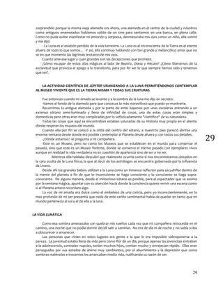 29
29
sorprendido porque la misma vieja alameda era ahora, una alameda en el centro de la ciudad y nosotros
como antiguos enamorados habíamos salido de un cine para sentarnos en una banca, en plena calle.
Como no pude evitar manifestar mi emoción y sorpresa, desmesuraba mis ojos como un niño, ella sonrió
y me dijo:
- La Luna es el eslabón perdido de la vida terrestre. La Luna es el inconsciente de la Tierra es el eterno
afuera de todo lo que somos... -Y así, ella continuo hablando con tan grande y melancólico amor que no
se en que momento las lágrimas brotaron de mis ojos.
Cuanto ame ese lugar y cuan grandes son las decepciones que promete.
¿Cómo escapar de estos días mágicos al lado de Beatriz, Diana y Hécate? ¿Cómo liberarnos de la
esclavitud que provoca el apego a lo transitorio, para por fin ser lo que siempre hemos sido y tenemos
que ser?.
LA ACTIVIDAD CIENTÍFICA DE JÚPITER URANIZANDO A LA LUNA PERMITIÉNDONOS CONTEMPLAR
AL MUSEO VIVIENTE QUE ES LA TIERRA MISMA Y TODAS SUS CRIATURAS
Fue entonces cuando mi amada se levanto y a la sombra de la luna me dijo en secreto:
-Vamos al fondo de la alameda para que conozcas lo más maravilloso que puedo yo mostrarte.
Recorrimos la antigua alameda y por la parte de atrás bajamos por unas escaleras entrando a un
extenso sótano semi-iluminado y llena de infinidad de cosas, una de estas cosas eran simples y
domesticas pero otras eran muy complicadas por lo sofisticadamente "científico" de su naturaleza.
Todas las cosas que aquí se encontraban estaban saturadas de su Historia muy propia en el aliento
donde respiran los museos del mundo.
Cuando ella por fin se colocó a la orilla del centro del sótano, a nuestros pies pareció abrirse una
enorme ventana desde donde era posible contemplar al Planeta desde afuera y con todos sus detalles.
-¿Dónde estamos? -le pregunte a mi compañera.
-Este es un Museo, pero no como los Museos que se establecen en el mundo para conservar el
pasado, sino que este es un Museo Viviente, donde se conserva el eterno pasado con ejemplares vivos
aunque en realidad la vida verdadera no es cuestión de apariencia sino de ser o no ser.
Mientras ella hablaba descubrí que realmente ocurría como si nos encontráramos ubicados en
la cara oculta de la Luna física, la que al decir de los astrólogos se encuentra gobernada por la influencia
de Urano.
Desde ahí los grandes Sabios utilizan a la Luna como un inmenso reflector para escudriñar dentro de
la mente del planeta a fin de que lo inconsciente se haga consciente y lo consciente se haga supra-
consciente. De alguna manera, desde el misterioso sótano es posible, para el espectador que se asoma
por la ventana mágica, apuntar con su atención hacia donde la conciencia quiera revivir una escena como
si el Planeta entero recordara algo.
La voz de mi amada era dulce como el embeleso de una caricia, pero yo inconscientemente, en lo
mas profundo de mí ser presentía que nada de este cariño sentimental había de quedar en tanto que mi
mundo pertenecía al sol y el de ella a la luna.
LA VIDA LUNÁTICA
Como esa sombra amenazaba con quebrar mis sueños cada vez que mi compañera retrocedía en el
camino, una noche que no podía dormir decidí salir a caminar. No era de día ni de noche y no sabía si iba
a obscurecer o amanecer.
Las personas que vivían en estos lugares era gente a la que le era imposible sobreponerse a la
pereza. La juventud estaba llena de vida pero como flor de un día, porque apenas las jovencitas entraban
a la adolescencia, contraían nupcias, tenían muchos hijos, comían mucho y envejecían rápido. Ellas eran
perseguidas por sus estados de ánimo muy cambiantes, por el aburrimiento y la depresión que como
sombras malévolas e inocentes les arrancaban media vida, nulificando su razón de ser.
 