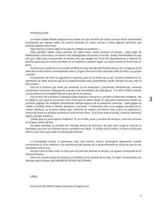 3
3
INTRODUCCION.
La noche estaba silente aunque se escuchaba un sutil concierto de ruidos como el de los automóviles
transitando por lejanas calles, los perros ladrando en casas vecinas y hasta algunas personas que
parecían platicar entre ellas.
¡Que reserva! ¡Cuánto sigilo en lo que se confiesa sin palabras! ....
Estas paredes sabían cosas secretas de todos estos meses evasivos al tiempo. Cada lugar de
habitaciones como estas, son letras vivas impregnadas de luchas sin luchar, tardes interminables en que
hay que callar para no perturbar al mundo, hay que apagar los focos del departamento y caminar de
puntitas para que los vecinos de abajo no se inquieten y puedan seguir sus viejas sendas sin frustración ni
gozo.
Es entonces cuando en la oscuridad artificial los ojos del Hijo del Hombre lloran, ríen y fulguran en el
alma de un niño eterno contemplando ante sí, el gran libro de la vida colocado entre la mesa y su propio
corazón.
La expresión del niño es juguetona e inquieta, pero en el fondo de su ser. !Cuanta madures! Es un
desinterés de sabio Anciano que lo ha experimentado todo, presintiendo desde siempre de que trata el
libro entero.
Esta es la historia que antes de comenzar ya ha empezado y terminado infinitamente, variando
únicamente su forma y lenguaje de acuerdo a las necesidades de cada época. Y al abrir el libro viviente
no son letras sino la realidad directa lo que ahí se encuentra.
Con el inicio de la historia, la pesada solapa empieza a moverse y con ella el misterioso emblema. No
es papel lo que aquí se encuentra sino cimas que se abren desde el cielo para mostrarnos desde sus
primeras páginas las múltiples dimensiones tiempo-espacio de la existencia universal. Cada página es
visible e invisible, finita e infinita, abstracta y concreta. Y hasta este niño es un enigma extraído de un
cuento fabuloso, es el joven eterno que conforme se mueve, así mismo nace, crece, se reproduce y
renace de entre sus propios escombros como el Ave Fénix. Es el joven eterno de Mu, Lemuria, Atlántida,
Egipto, Europa, América...
¡¡Vedlo aquí en plena época moderna!! ÉL es el niño, joven y anciano de siempre, como las 24 horas
en el aquí y ahora del Sol.
De estas entrañas se escriben las historias dentro de historias, de este seno surge la vida de La
Naturaleza que por sus infinitas bocas y sentidos nos habla. Es el libro de los cielos y la tierra escrito por
dentro y por fuera que nada ni nadie puede destruir.
La Humanidad somos, si queremos, este niño eterno, somos centenarios alquimistas cuando
convertimos lo vil en sublime y nos adueñamos del secreto de la piedra filosofal en virtud de que sin ser
Iluminados somos Luz.
De esto trata la Obra total, la clave que nos permite detener el tiempo y el espacio enraizando en El
Eterno Presente.
Pero si el mundo insiste en vaciarse, se fortalece el sin sentido de la vida, "la nada" amenazando con
devorar todo lo bueno del CAMINO DE ROSAS SIN ESPINAS.
CORO
¡Canta voz del Verbo Creador para que se haga la Luz!
 