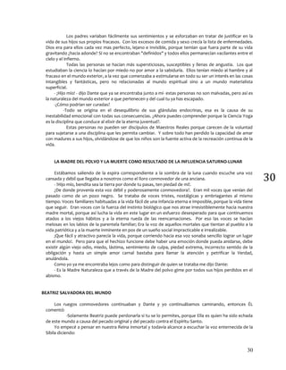 30
30
Los padres variaban fácilmente sus sentimientos y se esforzaban en tratar de justificar en la
vida de sus hijos sus propios fracasos. Con los excesos de comida y sexo crecía la lista de enfermedades.
Dios era para ellos cada vez mas perfecto, lejano e invisible, porque temían que fuera parte de su vida
gravitando ¿hacia adonde? Sí no se encontraban "definidos" y todos ellos permanecían vacilantes entre el
cielo y el infierno.
Todas las personas se hacían más supersticiosas, susceptibles y llenas de angustia. Los que
estudiaban la ciencia lo hacían por miedo no por amor a la sabiduría. Ellos tenían miedo al hambre y al
fracaso en el mundo exterior, a la vez que comenzaba a estimularse en todo su ser un interés en las cosas
intangibles y fantásticas, pero no relacionadas al mundo espiritual sino a un mundo materialista
superficial.
- ¡Hijo mío! - dijo Dante que ya se encontraba junto a mí- estas personas no son malvadas, pero así es
la naturaleza del mundo exterior a que pertenecen y del cual tu ya has escapado.
-¿Cómo podrían ser curadas?
-Todo se origina en el desequilibrio de sus glándulas endocrinas, esa es la causa de su
inestabilidad emocional con todas sus consecuencias. ¿Ahora puedes comprender porque la Ciencia Yoga
es la disciplina que conduce al elixir de la eterna juventud?.
Estas personas no pueden ser discípulos de Maestros Reales porque carecen de la voluntad
para sujetarse a una disciplina que les permita cambiar. Y sobre todo han perdido la capacidad de amar
con madures a sus hijos, olvidándose de que los niños son la fuente activa de la recreación continua de la
vida.
LA MADRE DEL POLVO Y LA MUERTE COMO RESULTADO DE LA INFLUENCIA SATURNO-LUNAR
Estábamos saliendo de la espira correspondiente a la sombra de la luna cuando escuche una voz
cansada y débil que llegaba a nosotros como el lloro conmovedor de una anciana.
- !Hijo mío, bendita sea la tierra por donde tu pasas, ten piedad de mí!.
¿De donde provenía esta voz débil y poderosamente conmovedora?. Eran mil voces que venían del
pasado como de un pozo negro. Se trataba de voces tristes, nostálgicas y embriagantes al mismo
tiempo. Voces familiares habituadas a la vida fácil de una infancia eterna e imposible, porque la vida tiene
que seguir. Eran voces con la fuerza del instinto biológico que nos atrae irresistiblemente hacia nuestra
madre mortal, porque así lucha la vida en este lugar en un esfuerzo desesperado para que continuemos
atados a los viejos hábitos y a la eterna rueda de las reencarnaciones. Por eso las voces se hacían
melosas en los labios de la parentela familiar; Era la voz de aquellos mortales que tientan al pueblo a la
vida patriótica y a la muerte inminente en pos de un sueño social impracticable e irrealizable.
¡Que fácil y atractivo parecía la vida, porque corriendo hacia esa voz sonaba sencillo lograr un lugar
en el mundo!. Pero para que el hechizo funcione debe haber una emoción donde pueda anidarse, debe
existir algún viejo odio, miedo, lástima, sentimiento de culpa, piedad extrema, incorrecto sentido de la
obligación y hasta un simple amor carnal bastaba para llamar la atención y petrificar la Verdad,
anulándola.
Como yo ya me encontraba lejos como para distinguir de quien se trataba me dijo Dante:
- Es la Madre Naturaleza que a través de la Madre del polvo gime por todos sus hijos perdidos en el
abismo.
BEATRIZ SALVADORA DEL MUNDO
Los ruegos conmovedores continuaban y Dante y yo continuábamos caminando, entonces ÉL
comentó:
-Solamente Beatriz puede perdonarla si tu se lo permites, porque Ella es quien ha sido echada
de este mundo a causa del pecado original y del pecado contra el Espíritu Santo.
Yo empecé a pensar en nuestra Reina inmortal y todavía alcance a escuchar la voz enternecida de la
Sibila diciendo:
 