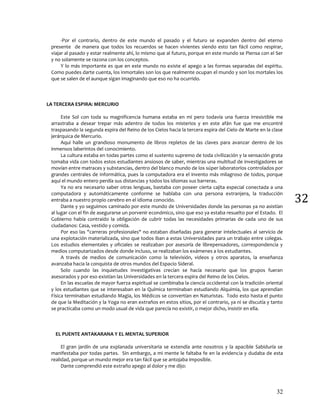 32
32
-Por el contrario, dentro de este mundo el pasado y el futuro se expanden dentro del eterno
presente de manera que todos los recuerdos se hacen vivientes siendo esto tan fácil como respirar,
viajar al pasado y estar realmente ahí, lo mismo que al futuro, porque en este mundo se Piensa con el Ser
y no solamente se razona con los conceptos.
Y lo más importante es que en este mundo no existe el apego a las formas separadas del espíritu.
Como puedes darte cuenta, los inmortales son los que realmente ocupan el mundo y son los mortales los
que se salen de el aunque sigan imaginando que eso no ha ocurrido.
LA TERCERA ESPIRA: MERCURIO
Este Sol con toda su magnificencia humana estaba en mi pero todavía una fuerza irresistible me
arrastraba a desear trepar más adentro de todos los misterios y en este afán fue que me encontré
traspasando la segunda espira del Reino de los Cielos hacia la tercera espira del Cielo de Marte en la clase
jerárquica de Mercurio.
Aquí halle un grandioso monumento de libros repletos de las claves para avanzar dentro de los
inmensos laberintos del conocimiento.
La cultura estaba en todas partes como el sustento supremo de toda civilización y la sensación grata
tomaba vida con todos estos estudiantes ansiosos de saber, mientras una multitud de investigadores se
movían entre matraces y substancias, dentro del blanco mundo de los súper laboratorios controlados por
grandes centrales de informática, pues la computadora era el invento más milagroso de todos, porque
aquí el mundo entero perdía sus distancias y todos los idiomas sus barreras.
Ya no era necesario saber otras lenguas, bastaba con poseer cierta cajita especial conectada a una
computadora y automáticamente conforme se hablaba con una persona extranjera, la traducción
entraba a nuestro propio cerebro en el idioma conocido.
Dante y yo seguimos caminado por este mundo de Universidades donde las personas ya no asistían
al lugar con el fin de asegurarse un porvenir económico, sino que eso ya estaba resuelto por el Estado. El
Gobierno había contraído la obligación de cubrir todas las necesidades primarias de cada uno de sus
ciudadanos: Casa, vestido y comida.
Por eso las "carreras profesionales" no estaban diseñadas para generar intelectuales al servicio de
una explotación materializada, sino que todos iban a estas Universidades para un trabajo entre colegas.
Los estudios elementales y oficiales se realizaban por asesoría de librepensadores, correspondencia y
medios computarizados desde donde incluso, se realizaban los exámenes a los estudiantes.
A través de medios de comunicación como la televisión, videos y otros aparatos, la enseñanza
avanzaba hacia la conquista de otros mundos del Espacio Sideral.
Solo cuando las inquietudes investigativas crecían se hacía necesario que los grupos fueran
asesorados y por eso existían las Universidades en la tercera espira del Reino de los Cielos.
En las escuelas de mayor fuerza espiritual se combinaba la ciencia occidental con la tradición oriental
y los estudiantes que se interesaban en la Química terminaban estudiando Alquimia, los que aprendían
Física terminaban estudiando Magia, los Médicos se convertían en Naturistas. Todo esto hasta el punto
de que la Meditación y la Yoga no eran extraños en estos sitios, por el contrario, ya ni se discutía y tanto
se practicaba como un modo usual de vida que parecía no existir, o mejor dicho, insistir en ella.
EL PUENTE ANTAKARANA Y EL MENTAL SUPERIOR
El gran jardín de una explanada universitaria se extendía ante nosotros y la apacible Sabiduría se
manifestaba por todas partes. Sin embargo, a mi mente le faltaba fe en la evidencia y dudaba de esta
realidad, porque un mundo mejor era tan fácil que se antojaba imposible.
Dante comprendió este extraño apego al dolor y me dijo:
 
