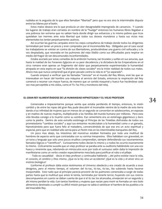 34
34
nublaba en la angustia de lo que ellos llamaban "libertad" pero que no era sino la interminable disputa
entre los líderes por el botín.
Estos malos deseos era lo que producía un olor desagradable impregnado de cansancio. Y cuando
los lugares de trabajo eran cerrados en nombre de la "huelga" entonces los humanos libres llegaban a
una pobreza tan extrema que no sabían hacia donde dirigir sus esfuerzos y lo mismo pobres que ricos
quedaban tan inermes ante esta libertad que todos sus deseos mundanos y hasta sus vicios mas
elementales los tenían perpetuamente cautivos.
Así ocurrían las guerras campales entre los viejos compañeros de trabajo donde todos los dirigentes
terminaban por tener un precio y eran comprados por el inconmovible Rey. Obligados por el caos social
los trabajadores se volvían en contra de sus libertadores, produciéndose una guerra civil sofocada y a la
vez despiadada, que resonaba en los pulmones del viejo Diablo como sus dificultades para respirar en
medio del fragor de tan descomunales inconformidades.
Estaba azorado por estas comedias de la ambición humana, tan brutales y sutiles en sus astucias, que
hasta la maldad de los Faraones Egipcios en su peor decadencia y la dictadura de los Emperadores en el
circo romano eran apenas un fragmento del dolor que perpetuamente experimentaba la humanidad
atrapada en esta espira en que "la división de clases sociales" era la triste realidad de todos sus males.
Ahora mas que nunca comprendí que el gran pecado contra la vida es el "yo separado".
Cuando empecé a verificar que las llamadas "ciencias" en el mundo del Rey Minos, eran las que se
interesaban en hacer del hombre una máquina al servicio del Estado, entonces la respiración del Rey
comenzó a resonar con mayor fuerza, de manera que un sonido maquinal y hueco fue haciéndose cada
vez mas perceptible a mis oídos, como el Tic-Tac frío y monótono del reloj.
EL GRAN REY ALIMENTÁNDOSE DE LA HUMANIDAD HIPNOTIZADA Y EL VIEJO PROFESOR
Comenzaba a impacientarme porque sentía que estaba perdiendo él tiempo, entonces, la visión
cambió y de entre las ropas del gran Rey pude descubrir el incansable vientre de la madre de esta tierra
dando a luz infinidad de mujeres que en menos de un segundo se convertían en adolescentes, en esposas
y en madres de nuevas mujeres, multiplicando a las familias del mundo humano por millones. Pero esta
vida llevaba consigo a la muerte como su sombra. Ese cementerio era un estómago gigantesco y duro
como la piedra. Dentro de este extraño estómago el Príncipe de las Tinieblas disfrutaba de todos sus
prometedores "cambios sociales" y aquí sus emisarios recolectaban a la humanidad como a un ganado,
hipnotizándola para que fuera feliz al matadero, convenciéndola de que ese era un acto espiritual y
especial, pero que en realidad sólo servía para un festín más en los interminables banquetes del Rey.
Un poco mas abajo, los intestinos del monstruo estaban formados por toda una multitud de
hombres de aspecto serio que contrastaba con su sonrisa inexpresiva. Ellos hablaban con gravedad, en
un tono y lenguaje que solo unos pocos eruditos comprendían, siempre defendiendo sus razonamientos
llamados lógicos o "científicos". Curiosamente todos decían lo mismo y a todos les ocurría exactamente
lo mismo. Cíclicamente sucedía que un viejo profesor se paraba ante su auditorio hablándole con una voz
hueca y reverente que, rebotando en minúsculos ecos por todo el suntuoso salón daba la impresión de
manifestarse como un verbo creador especialmente mezclado para justificar el robo o el pillaje:
- Todo es casualidad - decía el viejo profesor y continuaba hablando -, del polvo estelar nace la vida,
el corazón, el cerebro y Dios mismo. ¿Que es la ley sino un accidente? ¿Qué es la vida y el amor sino un
instinto biológico?
Conforme el profesor daba estos testimonios el Universo obedecía y era creado de acuerdo a esos
designios, pero al mismo tiempo, el volumen del tic-tac, tic-tac, tic-tac, iba subiendo hasta hacerse
insoportable. Este ruido que al principio parecía provenir de los pulmones comenzaba a surgir de todas
partes hasta que la multitud que antes le temía, terminaba por tenerle terror, huyendo con sus rostros
descompuestos en cuanto se daban cuenta de que si el tic-tac los alcanzaba, envejecían en un segundo y
ahí mismo perdían la vida. Con tantos hombres y mujeres que nacían para morir se formaba un raro bolo
alimenticio destinado a cumplir su difícil misión porque no sabía si satisfacer el hambre de los pueblos o la
del insaciable Rey.
 
