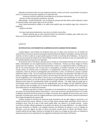 35
35
Deseaba encontrarme libre de esas poderosas piernas cuando con tanto conocimiento me parecía
como si yo mismo las estuviese cargando y no soportara más.
Entonces me llamo la atención la providencial voz de Dante diciéndome:
- Conozco un Rey mas grande y poderoso que éste.
¡Más grande! - exclamé admirado - eso no puede ser porque este Rey abarca todo el planeta y hasta
el Universo visible, como quien tapa al sol con un dedo.
Como Dante permaneció callado y no sabía como pedirle que me explicara algo más, entonces le
pregunte:
- ¿Quién es ese Rey?
- Es el que mide aproximadamente 2 000 años y su Padre 25 920 años.
Hubiera querido que en este momento Dante me resolviera el enigma, pero sabía que no lo
haría, por eso fue que guarde silencio y continué mi camino.
CANTO XV
DE INTELECTUAL A ESTUDIANTE DE LA BÓVEDA CELESTE GUIDADO POR MI AMADA
Cuando llegue a casa todavía era temprano pero aun no sabía como terminar con mi hambre de
conocimiento y entonces atravesé las grandes estancias llenas de objetos invaluables como las del museo
viviente y al dar la vuelta en un gran pasillo quede de frente a la entrada de la biblioteca. No fueron la
altura de sus puertas de madera ni los interminables estantes llenos de libros lo que me sorprendió, sino
la inusitada experiencia que aun me esperaba.
Al sentarme ante mi escritorio, descubrí que mi amada se encontraba enfrente de mi pero nunca la
había contemplado con esa virginal presencia dulce e intelectual. Parecía una diosa antigua al mismo
tiempo que muy moderna. Sus ojos eran penetrantes y claros y su majestad tan altiva y humilde que si
Ella en vez de permanecer ante mí para que la contemplara, se hubiera mostrado a los extraños, el
mundo entero se inclinaría ante su presencia y si simplemente caminara por el campo disfrazada de
campesina, todos los jóvenes la perseguirían para declararle su amor, sin detenerse a pensar si podían
realmente aspirar a Ella. Así era la desnudez pudorosa de esta diosa, una desnudez escondida tras esos
lentes y esas gasas multicolores que la cubrían, como lo hacen los velos de Isis Eterna. Esta vez su sonrisa
fue tan enigmática y tan inalcanzable su forma que, encontrándome como petrificado en ese sillón sólo
supe mirar hacia arriba y en vez de la cúpula cubriendo a la gran biblioteca, inesperadamente me descubrí
flotando entre todas las Constelaciones tejidas de estrellas infinitas. Las viejas hojas de papel que se
encontraban sobre el escritorio parecían tan insignificantes ante el milagro de esta Sabiduría Cósmica
que, conforme más me alejaba con mi mente de esa habitación, más me fue posible tocar a esta Virgen
que estaba frente a mí ¡Demasiado humana!.
Mientras que allá en el Cielo, la abrazaba con la intensidad de un Dios porque al hacerla mía,
era como si lo hiciera desde adentro hacia afuera. Fue en este encuentro que aprendí a leer en los cielos
el alfabeto elemental del alma humana y la Virgen me previno de lo sagrado de esta ciencia, que si se le
pretende corromper para saciar las vulgares pasiones o para esclavizar otras almas, entonces la presencia
de la Virgen desaparecía de nuestra vida.
Cuando recupere la facultad de moverme pude levantarme de esa silla mágica y acercarme a mi
amada humana pero ahora, además, la veía en todas partes porque había aprendido mucho sobre el
verdadero amor, más de lo que ni ella misma podía saber con relación a su propia esencia. Juntos
recorrimos extraños dibujos grabados en la piedra viva dentro de la gran biblioteca. Los sabios decían
que esos recuadros se referían a los trabajos artísticos de Hefestos, de Atenea y a los 12 trabajos de
Hércules, y que por alguno de ellos se abría una puerta secreta hacia el interior del Planeta Tierra.
Cuando salimos de ese lugar, mientras la tomaba de la mano, en el fuego de este amor se vivificaba la
esperanza eterna de ser aceptado por los enigmáticos habitantes del interior del Planeta.
 