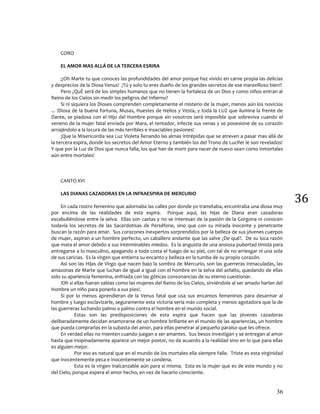 36
36
CORO
EL AMOR MAS ALLÁ DE LA TERCERA ESRIRA
¡¡Oh Marte tu que conoces las profundidades del amor porque haz vivido en carne propia las delicias
y desprecios de la Diosa Venus! ¡Tú y solo tu eres dueño de los grandes secretos de ese maravilloso bien!!
Pero ¿QuÉ será de los simples humanos que no tienen la fortaleza de un Dios y como niños entran al
Reino de los Cielos sin medir los peligros del Infierno?
Si ni siquiera los Dioses comprenden completamente el misterio de la mujer, menos aún los novicios
... !Diosa de la buena fortuna, Musas, Huestes de Helios y Vesta, y toda la LUZ que ilumina la frente de
Dante, se piadosa con el Hijo del Hombre porque sin vosotros será imposible que sobreviva cuando el
veneno de la mujer fatal enviada por Mara, el tentador, infecte sus venas y se posesione de su corazón
arrojándolo a la locura de las más terribles e insaciables pasiones!
¡Que la Misericordia sea Luz Violeta llenando las almas intrépidas que se atreven a pasar mas allá de
la tercera espira, donde los secretos del Amor Eterno y también los del Trono de Lucifer le son revelados!
Y que por la Luz de Dios que nunca falla, los que han de morir para nacer de nuevo sean como inmortales
aún entre mortales!
CANTO XVI
LAS DIANAS CAZADORAS EN LA INFRAESPIRA DE MERCURIO
En cada rostro femenino que adornaba las calles por donde yo transitaba, encontraba una diosa muy
por encima de las realidades de esta espira. Porque aquí, las hijas de Diana eran cazadoras
escabulléndose entre la selva. Ellas son castas y no se interesan de la pasión de la Gorgona ni conocen
todavía los secretos de las Sacerdotisas de Perséfone, sino que con su mirada inocente y penetrante
buscan la razón para amar. Sus corazones inexpertos sorprendidos por la belleza de sus jóvenes cuerpos
de mujer, aspiran a un hombre perfecto, un caballero andante que las salve ¿De qué?. De su loca razón
que mata el amor debido a sus interminables miedos. Es la angustia de una ansiosa pubertad tímida para
entregarse a lo masculino, apagando a toda costa el fuego de su piel, con tal de no arriesgar ni una sola
de sus caricias. Es la virgen que entierra su encanto y belleza en la tumba de su propio corazón.
Así son las Hijas de Virgo que nacen bajo la sombra de Mercurio, son las guerreras inmaculadas, las
amazonas de Marte que luchan de igual a igual con el hombre en la selva del asfalto, quedando de ellas
solo su apariencia femenina, enfriada con las góticas consonancias de su eterno cuestionar.
!Oh si ellas fueran sabias como las mujeres del Reino de los Cielos, sirviéndole al ser amado harían del
Hombre un niño para ponerlo a sus pies!.
Si por lo menos aprendieran de la Venus fatal que usa sus encantos femeninos para desarmar al
hombre y luego esclavizarle, seguramente esta victoria seria más completa y menos agotadora que la de
las guerreras luchando palmo a palmo contra el hombre en el mundo social.
Estas son las predisposiciones de esta espira que hacen que las jóvenes cazadoras
deliberadamente decidan enamorarse de un hombre brillante en el mundo de las apariencias, un hombre
que pueda comprarlas en la subasta del amor, para ellas penetrar al pequeño paraíso que les ofrece.
En verdad ellas no mienten cuando juegan a ser amantes. Sus besos investigan y se entregan al amor
hasta que inopinadamente aparece un mejor postor, no de acuerdo a la realidad sino en lo que para ellas
es alguien mejor.
Por eso es natural que en el mundo de los mortales ella siempre falle. Triste es esta virginidad
que inocentemente peca e inocentemente se condena.
Esta es la virgen inalcanzable aún para sí misma. Esta es la mujer que es de este mundo y no
del Cielo, porque espera el amor hecho, en vez de hacerlo consciente.
 