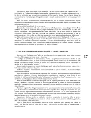 37
37
Sin embargo, algún día en algún lugar, una Virgen y un Príncipe descubrirán que "LA VIRGINIDAD" ES
UN ESTADO DE CONSCIENCIA para los que tengan el valor de realizarlo. Entonces ambos penetrarán a
los divinos privilegios que ofrece la tercera espira del Reino de los Cielos. Así es el amor donde los
amantes tocan al mismo tiempo, el fuego del corazón y el de la pasión sensorial, sin tener que esperar ni
separar.
Pero esta no era la realidad de la sombra de Mercurio, por el contrario, se enseñoreaba aquí el
comienzo de la degeneración humana tolerada dentro de las mentes que aún podían considerarse sanas
debido a su ignorancia.
La humanidad había dejado de pertenecerse.
La esclavitud era cada vez más sutil o corporalmente violenta, conforme descendía por el reino de las
sombras. Sus jefes les prometían mayor paz precisamente cuando más despiadada era la lucha. Era
ridículo contemplar a esta gente saliendo a trabajar día con día, con el único motivo de alimentar la
vistosidad y el lujo de sus casas, aún cuando el precio de esta satisfacción se manifestaba en que no
podían quedarse a vivir en ellas para disfrutar su estancia. Como la gente sólo podía pasar ahí la noche y
no el día, realmente esos lugares eran como Hoteles disfrazados y también "bodegas de niños".
No era posible ya distinguir cual era la zona donde las mujeres comerciaban con sus cuerpos para
ofrecerles a los hombres un momento agradable y cual era el verdadero hogar. Esta era la razón de
muchos conflictos que daba como consecuencia una gran proliferación de "madres solteras" insistiendo
desesperadamente en defender su lugar dentro de la selva civilizada.
LA CUARTA INFRAESPIRA DE VENUS DIOSA DEL AMOR Y LA ROBÓTICA BIOLÓGICA
Como en esta "lucha de sexos" ellas no contaban con tiempo para atender a sus hijos, entonces
recurrían al dinero para contratar nanas y sirvientas.
Los hijos se convirtieron en rehenes de sus padres y los primeros en corromperse dentro de esta
soledad eran los niños "bien", es decir, aquellos cuyos padres podían darse el lujo de desatenderlos más
porque contaban con mayor cantidad de dinero para contratar encargadas y toda la "tecnología" al
servicio de los vicios llamados "virtudes".
La sombra de Venus ya no se encontraba lejos porque la caja de Pandora me mostraba sus secretos y
la llave que la abría se llamaba "Lujuria".
La fuerza magnética me atraía en la fascinación de todo lo que me rodeaba y muchos escondrijos
empezaron a revelarse.
Aquí ya no existían verdaderos seres humanos, sino solamente semi-humanos que voluntariamente
deseaban ser máquinas vivientes. Estos humanos-máquinas eran creados en serie dentro de una
infinidad de fábricas sofisticadas llamadas "clínicas de inseminación artificial", aunque muchas veces
cambiaron este titulo para evitar ser molestadas por la competencia.
Estas se dedicaban a la "Robótica biológica" con el objetivo principal de hacer del humano una
imagen y semejanza trasladada al mundo de la tecnología científica. Se trataba de una máquina viviente,
una replica casi exacta del ser humano y una vez creado el último Modelo lo ponían al frente de todos los
viejos Modelos.
Tan buen negocio fue el ingenio de este invento que estas creaciones no solamente fueron usadas
para "la diversión sexual" de los seres humanos reales que podían darse el lujo de comprarlas, sino que,
además, muchos llegaron a enamorarse sinceramente de sus creaciones. Así es como empezó a ocurrir
algo increíble: Los humanos reales deseaban poseer atributos mecánicos similares a los de sus amantes,
llegando hasta el punto de hacérselos injertar a sí mismos.
Aparecieron fábricas donde se producían miembros corporales de todas las tallas y gustos.
Surgieron cirujanos especializados expertos en colocar senos, narices, caderas, cabelleras, genitales,
uñas y muchas otras partes del cuerpo.
Toda la gente asistía elegantemente vestida a lugares especiales, para presumir sus "senos de
moda", sus "pestañas postizas", músculos de acero y muchos otros atributos mágicos, para enamorar a
sus admiradores.
 