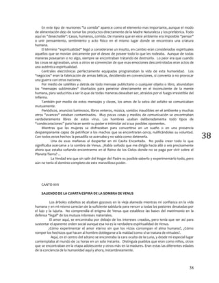38
38
En este tipo de reuniones "la comida" aparece como el elemento mas importante, aunque el modo
de alimentación dejo de tomar los productos directamente de la Madre Naturaleza y los prefabrica. Todo
aquí es "desechable": Casas, humanos, comida. De manera que en este ambiente era imposible "pensar"
o unir pensamiento, sentimiento y acto físico en el mismo lugar donde se encontrara una criatura
humana.
El término “espiritualidad" llegó a considerarse un insulto, en cambio eran considerados espirituales
aquellos que se movían únicamente por el deseo de poseer todo lo que les rodeaba. Aunque de todas
maneras poseyeran o no algo, siempre se encontraban tratando de destruirlo. Lo peor era que cuando
las cosas se agravaban, unos a otros se convencían de que esas emociones descontroladas eran actos de
una auténtica espiritualidad.
Centrales electrónicas perfectamente equipadas programaban la vida de esta humanidad. Los
"negocios" eran la fabricación de armas bélicas, decidiendo en convenciones, si convenía o no provocar
una guerra con otras naciones.
Por medio de satélites y detrás de todo mensaje publicitario o cualquier objeto o libro, abundaban
los "mensajes subliminales" diseñados para penetrar directamente en el inconsciente de la mente
humana, para seducirlos a ser lo que de todas maneras deseaban ser, atraídos por el fuego irresistible del
Infierno.
También por medio de estos mensajes y claves, los amos de la selva del asfalto se comunicaban
mutuamente.
Periódicos, anuncios luminosos, libros enteros, música, sonidos inaudibles en el ambiente y muchas
otros "avances" estaban contaminados. Muy pocas cosas y medios de comunicación se encontraban
verdaderamente libres de estos virus. Los hombres usaban deliberadamente todo tipos de
“condecoraciones” para hacer sentir su poder e intimidar así a sus posibles oponentes.
Mientras que las mujeres se disfrazaban para convertirse en un sueño o en una presencia
despampanante capaz de petrificar a los machos que se encontraran cerca, nulificándoles su voluntad.
Con todos estos hechos la pesadilla se acercaba y no sabía como detenerla.
Una de esas mañanas al despertar en mi Casita Encantada. No podía creer todo lo que
significaba acercarse a la sombra de Venus. ¿Había soñado que me dirigía hacia allá o era precisamente
ahora que estaba soñando encontrarme en el Reino de los Cielos donde no se paga por vivir sobre el
Planeta Tierra? ...
La Verdad era que sin salir del Hogar del Padre es posible saberlo y experimentarlo todo, pero
aún no tenía el dominio completo de este maravilloso poder.
CANTO XVII
SALIENDO DE LA CUARTA ESPIRA DE LA SOMBRA DE VENUS
Los árboles esbeltos se alzaban gozosos en la vieja alameda mientras mi confianza en la vida
humana y en mi mismo carecían de la suficiente sabiduría para vencer a todas las pasiones desatadas por
el lujo y la lujuria. No comprendía el enigma de Venus que establece las bases del matrimonio en la
defensa “legal" de los mutuos intereses materiales.
El amor aquí, se encontraba por debajo de los intereses creados, pero tenía que ser así para
sustentar el aparente orden social aunque esa no es la verdadera espiritualidad de Venus.
¿Cómo experimentar el amor eterno sin que los vicios corrompan el alma humana?, ¿Cómo
romper los hechizos que hacen al hombre doblegarse a la maldad como si se tratara de virtudes?.
Aquí, en el centro del sótano se encontraba la cara oculta de la Luna, y desde mi especial lugar
contemplaba al mundo de 24 horas en un solo instante. Distinguía pueblos que eran como niños, otros
que se encontraban en la etapa adolescente y otros más en la madures. Eran estas las diferentes edades
de la conciencia de la humanidad aquí y ahora, instantáneamente.
 