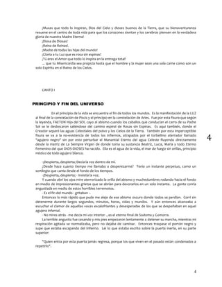 4
4
¡Musas que todo lo inspiran, Dios del Cielo y dioses buenos de la Tierra, que su bienaventuranza
resuene en el centro de toda vida para que los corazones sientan y los cerebros piensen en la verdadera
gloria de nuestra Madre Eterna!
¡Diosa de Diosas!
¡Reina de Reinas!.
¡Madre de todas las hijas del mundo!
¡Gloria a tu Luz que es rosa sin espinas!
¡Tú eres el Amor que todo lo inspira en la entrega total!
... que tu Misericordia sea propicia hasta que el hombre y la mujer sean una sola carne como son un
solo Espíritu en el Reino de los Cielos.
CANTO I
PRINCIPIO Y FIN DEL UNIVERSO
En el principio de la vida se encuentra el fin de todos los mundos. Es la manifestación de la LUZ
al final de la constelación de Piscis y el principio en la constelación de Aries. Fue por esta fisura que según
la leyenda, FAETON Hijo del SOL cayo al abismo cuando los caballos que conducían el carro de su Padre
Sol se le desbocaron saliéndose del camino espiral de Rosas sin Espinas. Es aquí también, donde el
Creador separó las aguas Celestiales del polvo y los Cielos de la Tierra. También por esta imperceptible
fisura se va a la no-existencia de todos los infiernos, atrapados por el torbellino aterrador llamado
"agujero negro" sin por esto perturbar el Manantial Eterno del agua Celeste fluyendo directamente
desde la matriz de La Siempre Virgen de donde toma su sustancia Beatriz, Lucia, María y todo Eterno
Femenino del que DIOS-DIOSES ha nacido. Ella es el agua de la vida, el mar de fuego sin orillas, principio
místico de todo agujero blanco.
-¡Despierta, despierta¡ Decía la voz dentro de mí.
¿Desde hace cuanto tiempo me llamaba a desperezarme? Tenia un instante perpetuo, como un
sortilegio que canta desde el fondo de los tiempos.
-¡Despierta, despierta¡ - Insistía la voz.
Y cuando abrí los ojos mire aterrorizado la orilla del abismo y muchedumbres rodando hacia el fondo
en medio de impresionantes grietas que se abrían para devorarlos en un solo instante. La gente corría
angustiada en medio de estos horribles terremotos.
- Es el fin del mundo - gritaban -.
Entonces lo más rápido que pude me aleje de ese abismo oscuro donde todos se perdían. Corrí sin
detenerme durante largos segundos, minutos, horas, vidas y mundos. Y aún entonces alcanzaba a
escuchar el clamor de aquellas voces escalofriantes y desesperadas de los que se despeñaban en aquel
agujero infernal.
- No mires atrás - me decía mi voz interior -, es el eterno final de Sodoma y Gomorra.
La terrible angustia fue cesando y mis pies empezaron lentamente a detener su marcha, mientras mi
respiración agitada se normalizaba, pero no dejaba de caminar. Entonces traspase el portón negro y
supe que estaba escapando del Infierno. Leí lo que estaba escrito sobre la puerta inerte, en su parte
superior:
"Quien entra por esta puerta jamás regresa, porque los que viven en el pasado están condenados a
repetirlo".
 