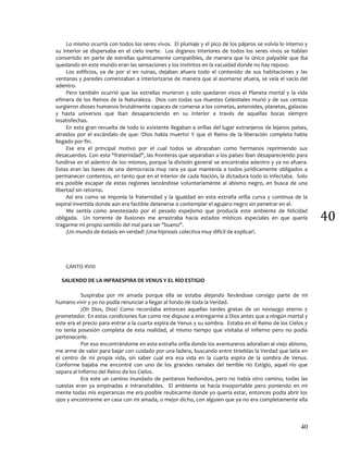40
40
Lo mismo ocurría con todos los seres vivos. El plumaje y el pico de los pájaros se volvía lo interno y
su interior se dispersaba en el cielo inerte. Los órganos interiores de todos los seres vivos se hablan
convertido en parte de estrellas químicamente compatibles, de manera que lo único palpable que iba
quedando en este mundo eran las sensaciones y los instintos en la vacuidad donde no hay reposo.
Los edificios, ya de por sí en ruinas, dejaban afuera todo el contenido de sus habitaciones y las
ventanas y paredes comenzaban a interiorizarse de manera que al asomarse afuera, se veía el vacío del
adentro.
Pero también ocurrió que las estrellas murieron y solo quedaron vivos el Planeta mortal y la vida
efímera de los Reinos de la Naturaleza. Dios con todas sus Huestes Celestiales murió y de sus cenizas
surgieron dioses humanos brutalmente capaces de comerse a los cometas, asteroides, planetas, galaxias
y hasta universos que iban desapareciendo en su interior a través de aquellas bocas siempre
insatisfechas.
En esta gran revuelta de todo lo existente llegaban a orillas del lugar extranjeros de lejanos países,
atraídos por el escándalo de que: !Dios había muerto! Y que el Reino de la liberación completa había
llegado por fin.
Ese era el principal motivo por el cual todos se abrazaban como hermanos reprimiendo sus
desacuerdos. Con esta "fraternidad", las fronteras que separaban a los países iban desapareciendo para
fundirse en el adentro de los mismos, porque la división general se encontraba adentro y ya no afuera.
Estas eran las bases de una democracia muy rara ya que mantenía a todos jurídicamente obligados a
permanecer contentos, en tanto que en el interior de cada Nación, la dictadura todo lo infectaba. Solo
era posible escapar de estas regiones lanzándose voluntariamente al abismo negro, en busca de una
libertad sin retorno.
Así era como se imponía la fraternidad y la igualdad en esta extraña orilla curva y continua de la
espiral invertida donde aún era factible detenerse a contemplar el agujero negro sin penetrar en el.
Me sentía como anestesiado por el pesado espejismo que producía este ambiente de felicidad
obligada. Un torrente de ilusiones me arrastraba hacia estados místicos especiales en que quería
tragarme mi propio sentido del mal para ser "bueno".
¡Un mundo de éxtasis en verdad! ¡Una hipnosis colectiva muy difícil de explicar!.
CANTO XVIII
SALIENDO DE LA INFRAESPIRA DE VENUS Y EL RÍO ESTIGIO
Suspiraba por mi amada porque ella se estaba alejando llevándose consigo parte de mi
humano vivir y yo no podía renunciar a llegar al fondo de toda la Verdad.
¡Oh Dios, Dios! Como recordaba entonces aquellas tardes gratas de un noviazgo eterno y
prometedor. En estas condiciones fue como me dispuse a entregarme a Dios antes que a ningún mortal y
este era el precio para entrar a la cuarta espira de Venus y su sombra. Estaba en el Reino de los Cielos y
no tenía posesión completa de esta realidad, al mismo tiempo que visitaba el Infierno pero no podía
pertenecerle.
Por eso encontrándome en esta extraña orilla donde los aventureros adoraban al viejo abismo,
me arme de valor para bajar con cuidado por una ladera, buscando entre tinieblas la Verdad que latía en
el centro de mi propia vida, sin saber cual era esa vida en la cuarta espira de la sombra de Venus.
Conforme bajaba me encontré con uno de los grandes ramales del terrible río Estigio, aquel río que
separa al Infierno del Reino de los Cielos.
Era este un camino inundado de pantanos hediondos, pero no había otro camino, todas las
cuestas eran ya empinadas e intransitables. El ambiente se hacía insoportable pero poniendo en mi
mente todas mis esperanzas me era posible reubicarme donde yo quería estar, entonces podía abrir los
ojos y encontrarme en casa con mi amada, o mejor dicho, con alguien que ya no era completamente ella
 