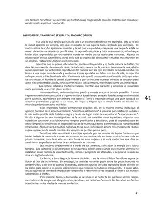 41
41
sino también Perséfone y sus secretos del Tantra Sexual, magia donde todos los instintos son probados y
donde todo lo espiritual es seducido.
LA CIUDAD DEL VAMPIRISMO SEXUAL Y SU MACABRO ORIGEN
Fue una de esas tardes que salí a la calle y un escenario tenebroso me esperaba. Esta ya no era
la ciudad apacible de siempre, sino que el aspecto de sus lugares había cambiado por completo. En
muchos sitios descubrí a personas muertas y la piel que les quedaba, era apenas una pequeña estela de
carne cubriendo sus esqueletos petrificados. La expresión de placer y dolor en sus rostros, señalaba que
habían sido sorprendidos por una extraña muerte en medio de sus quehaceres comunes. Algunos se
encontraban en sus automóviles, otros en la sala de espera del aeropuerto y muchos mas murieron en
sus oficinas, restaurantes, hoteles o en plena calle.
Mientras que los pocos sobrevivientes corrían enloquecidos y no había manera de hablar con
ellos. No comprendía claramente la razón de todo esto, pero al dar la vuelta en la esquina de una callejón
quede paralizado por un horrible espectáculo: Un hombre con los ojos infectados de lujuria, besaba con
locura a una mujer semi-desnuda y conforme él mas apretaba sus labios con los de ella, la mujer iba
enflaqueciendo y él se llenaba de vida. Finalmente solo quedó un esqueleto mal vestido de lo que antes
fue una mujer, el hombre la arrojó al pavimento y por un instante nuestras miradas se cruzaron pero
como el se encontraba saciado, echo a correr hacia el lado contrario, moviéndose como un animal rapaz.
Los edificios estaban a medio incendiarse, mientras que los llantos y lamentos se confundían
con la euforia de un extraño placer erótico.
Homosexualismo, sadomasoquismo, pasión y muerte era parte de esta pesadilla. Y entre
fragmentos temblorosos escuche a la gente maldecir aquel tiempo en que la fortaleza negra se formó del
polvo cósmico, apareciendo por primera vez sobre la Tierra y trayendo consigo una gran cantidad de
vampiros petrificados pegados a sus rocas, tan viejos y frágiles que el simple hecho de tocarlos los
destruía quedando un polvo muy fino.
Esos engendros habían permanecido pegados allí, en su muerte eterna, hasta que el
egoísmo humano llevo a muchos hombres "científicos astrónomos" a pelearse por establecer sus bases
lo mas arriba posible de la fortaleza negra y desde ese lugar tratar de conquistar el "espacio exterior".
Un día a alguno de esos investigadores se le ocurrió, sin consultar a sus superiores, organizar una
expedición para traer a sus laboratorios vampiros petrificados y estudiarlos, pues él sospechaba que en
estos vampiros se encontraba el origen del virus de la muerte que tanto atormentaba a la humanidad del
inframundo. Al poco tiempo muchos humanos de esa base comenzaron a morir misteriosamente y bellas
mujeres aparecían de la nada mientras los vampiros se perdían poco a poco.
Perséfone había resucitado a sus hijas ayudada por las Huestes de Arpías Dantescas que
habían hallado la manera de extraer de la mente de los hombres de esa base, un diseño exacto de su
psiquis femenina, para darle vida en cada forma de esas mujeres y de este modo, fue que ellos se
convirtieron en perfectos esclavos de estas demoníacas criaturas.
Esas mujeres directamente o a través de sus amantes, colectaban la energía de la lujuria
humana. Los vampiros se posesionaban de los cuerpos débiles pero cuando esas mujeres-demonio se
instalaban en un hombre de voluntad fuerte, corrían el peligro de ser atrapadas, si su poseso no cedía su
alma a la legión tenebrosa.
La Bestia, la Luna Negra, la Amante de Adán.... era la misma Lilith o Perséfone esposa de
Plutón el Dios de los Infiernos. Sin embargo, las tinieblas no tenían poder sobre los pocos humanos no
contaminados, y por eso, de cuando en cuando, aparecían algunos Enviados especiales desde el Reino de
los Cielos para salvar a los pocos sobrevivientes que todavía no hubieran enloquecido. Y quien sabe,
quizás algún día la Tierra sea limpiada del Vampirismo y Perséfone se vea obligada a volver a sus mundos
subterráneos e inertes.
Pero mientras tanto, la humanidad se revolvía en el hedor de los pantanos del río Estigio,
mezclado con la sangre que ahogaba a los pecadores, en tanto los Centauros les lanzaban sus flechas
incendiadas con los ideales de mentes envilecidas.
 