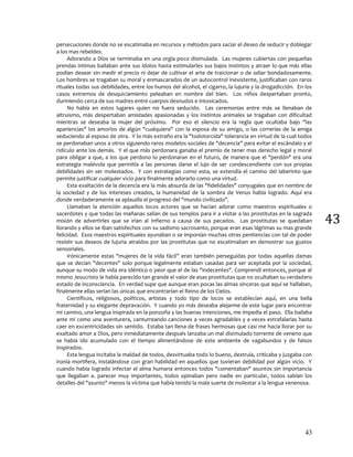 43
43
persecuciones donde no se escatimaba en recursos y métodos para saciar el deseo de seducir y doblegar
a los mas rebeldes.
Adorando a Dios se terminaba en una orgía poco disimulada. Las mujeres cubiertas con pequeñas
prendas intimas bailaban ante sus ídolos hasta estimularles sus bajos instintos y atraer lo que más ellas
podían desear sin medir el precio ni dejar de cultivar el arte de traicionar o de odiar bondadosamente.
Los hombres se tragaban su moral y enmascarados de un autocontrol inexistente, justificaban con raros
rituales todas sus debilidades, entre los humos del alcohol, el cigarro, la lujuria y la drogadicción. En los
casos extremos de desquiciamiento peleaban en nombre del bien. Los niños despertaban pronto,
durmiendo cerca de sus madres entre cuerpos desnudos e intoxicados.
No había en estos lugares quien no fuera seducido. Las ceremonias entre más se llenaban de
altruismo, más despertaban amistades apasionadas y los instintos animales se tragaban con dificultad
mientras se deseaba la mujer del próximo. Por eso el silencio era la regla que ocultaba bajo "las
apariencias" los amoríos de algún "cualquiera" con la esposa de su amigo, o las correrías de la amiga
seduciendo al esposo de otra. Y lo más extraño era la "todotorcida" tolerancia en virtud de la cual todos
se perdonaban unos a otros siguiendo raros modelos sociales de "decencia” para evitar el escándalo y el
ridículo ante los demás. Y el que más perdonara ganaba el premio de tener mas derecho legal y moral
para obligar a que, a los que perdono lo perdonaran en el futuro, de manera que el "perdón" era una
estrategia malévola que permitía a las personas darse el lujo de ser condescendiente con sus propias
debilidades sin ser molestados. Y con estrategias como esta, se extendía el camino del laberinto que
permite justificar cualquier vicio para finalmente adorarlo como una virtud.
Esta exaltación de la decencia era la más absurda de las "fidelidades" conyugales que en nombre de
la sociedad y de los intereses creados, la humanidad de la sombra de Venus había logrado. Aquí era
donde verdaderamente se aplaudía el progreso del "mundo civilizado".
Llamaban la atención aquellos locos actores que se hacían adorar como maestros espirituales o
sacerdotes y que todas las mañanas salían de sus templos para ir a visitar a las prostitutas en la sagrada
misión de advertirles que se irían al Infierno a causa de sus pecados. Las prostitutas se quedaban
llorando y ellos se iban satisfechos con su sadismo sacrosanto, porque eran esas lágrimas su mas grande
felicidad. Esos maestros espirituales ayunaban o se imponían muchas otras penitencias con tal de poder
resistir sus deseos de lujuria atraídos por las prostitutas que no escatimaban en demostrar sus gustos
sensoriales.
Irónicamente estas "mujeres de la vida fácil” eran también perseguidas por todas aquellas damas
que se decían "decentes" solo porque legalmente estaban casadas para ser aceptada por la sociedad,
aunque su modo de vida era idéntico o peor que el de las "indecentes". Comprendí entonces, porque al
mismo Jesucristo le había parecido tan grande el valor de esas prostitutas que no ocultaban su verdadero
estado de inconsciencia. En verdad supe que aunque eran pocas las almas sinceras que aquí se hallaban,
finalmente ellas serían las únicas que encontrarían el Reino de los Cielos.
Científicos, religiosos, políticos, artistas y todo tipo de locos se establecían aquí, en una bella
fraternidad y su elegante depravación. Y cuando yo más deseaba alejarme de este lugar para encontrar
mi camino, una lengua inspirada en la ponzoña y las buenas intenciones, me impedía el paso. Ella bailaba
ante mí como una aventurera, canturreando canciones a veces agradables y a veces estrafalarias hasta
caer en excentricidades sin sentido. Estaba tan llena de frases hermosas que casi me hacia llorar por su
exaltado amor a Dios, pero inmediatamente después lanzaba un mal disimulado torrente de veneno que
se había ido acumulado con el tiempo alimentándose de este ambiente de vagabundos y de falsos
inspirados.
Esta lengua incitaba la maldad de todos, desvirtuaba todo lo bueno, destruía, criticaba y juzgaba con
ironía mortífera, instalándose con gran habilidad en aquellos que tuvieran debilidad por algún vicio. Y
cuando había logrado infectar el alma humana entonces todos "comentaban" asuntos sin importancia
que llegaban a. parecer muy importantes, todos opinaban pero nadie en particular, todos sabían los
detalles del "asunto" menos la víctima que había tenido la mala suerte de molestar a la lengua venenosa.
 