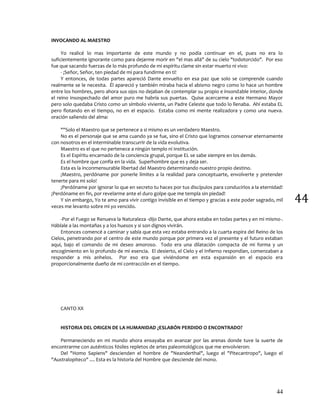 44
44
INVOCANDO AL MAESTRO
Yo realicé lo mas importante de este mundo y no podía continuar en el, pues no era lo
suficientemente ignorante como para dejarme morir en "el mas allá" de su cielo "todotorcido". Por eso
fue que sacando fuerzas de lo más profundo de mi espíritu clame sin estar muerto ni vivo:
- ¡Señor, Señor, ten piedad de mí para fundirme en ti!
Y entonces, de todas partes apareció Dante envuelto en esa paz que solo se comprende cuando
realmente se le necesita. Él apareció y también miraba hacia el abismo negro como lo hace un hombre
entre los hombres, pero ahora sus ojos no dejaban de contemplar su propio e insondable interior, donde
el reino insospechado del amor puro me habría sus puertas. Quise acercarme a este Hermano Mayor
pero solo quedaba Cristo como un símbolo viviente, un Padre Celeste que todo lo llenaba. Ahí estaba EL
pero flotando en el tiempo, no en el espacio. Estaba como mi mente realizadora y como una nueva.
oración saliendo del alma:
""Solo el Maestro que se pertenece a si mismo es un verdadero Maestro.
No es el personaje que se ama cuando ya se fue, sino el Cristo que logramos conservar eternamente
con nosotros en el interminable transcurrir de la vida evolutiva.
Maestro es el que no pertenece a ningún templo ni Institución.
Es el Espíritu encarnado de la conciencia grupal, porque EL se sabe siempre en los demás.
Es el hombre que confía en la vida. Superhombre que es y deja ser.
Esta es la inconmensurable libertad del Maestro determinando nuestro propio destino.
¡Maestro, perdóname por ponerle límites a la realidad para conceptuarte, envolverte y pretender
tenerte para mi solo!
¡Perdóname por ignorar lo que en secreto tu haces por tus discípulos para conducirlos a la eternidad!
¡Perdóname en fin, por revelarme ante el duro golpe que me templa sin piedad!
Y sin embargo, Yo te amo para vivir contigo invisible en el tiempo y gracias a este poder sagrado, mil
veces me levanto sobre mi yo vencido.
-Por el Fuego se Renueva la Naturaleza -dijo Dante, que ahora estaba en todas partes y en mi mismo-.
Háblale a las montañas y a los huesos y si son dignos vivirán.
Entonces comencé a caminar y sabía que esta vez estaba entrando a la cuarta espira del Reino de los
Cielos, penetrando por el centro de este mundo porque por primera vez el presente y el futuro estaban
aquí, bajo el comando de mi deseo amoroso. Todo era una dilatación compacta de mi forma y un
encogimiento en lo profundo de mi esencia. El desierto, el Cielo y el Infierno respondían, comenzaban a
responder a mis anhelos. Por eso era que viviéndome en esta expansión en el espacio era
proporcionalmente dueño de mi contracción en el tiempo.
CANTO XX
HISTORIA DEL ORIGEN DE LA HUMANIDAD ¿ESLABÓN PERDIDO O ENCONTRADO?
Permaneciendo en mi mundo ahora ensayaba en avanzar por las arenas donde tuve la suerte de
encontrarme con auténticos fósiles repletos de artes paleontológicos que me envolvieron:
Del "Homo Sapiens" descienden el hombre de "Neanderthal", luego el "Pitecantropo", luego el
"Australopiteco" .... Esta es la historia del Hombre que desciende del mono.
 