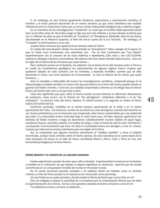 45
45
Y, sin embargo, en otra historia igualmente fantástica, especulativa y severamente científica, el
Hombre y el mono parecen descender de un mismo ancestro ya que otros mamíferos han tardado
millones de años en evolucionar hasta que su tronco común halla podido desligarse de su idéntico origen.
En un momento de las investigaciones "modernas" se creyó que el Hombre había aparecido desde
hace 4 000 años antes de Jesucristo, luego se dijo que eran dos millones y al poco tiempo se piensa que
son 12 millones de años ya que el hombre de "Grosetto", el "Oreopitecus Bambollil, data de esa fecha,
ubicándosele en el Mioceno Superior, al final del tercer cuarto de la Era Terciaria. Sin embargo, el
"Grosetto" es semi-humano y no su raíz.
¿Cuánto tiene entonces que apareció el ser humano sobre la Tierra?.
En medio del semi-desierto donde me encontraba se "precipitaron" tribus salvajes de la época en
que no había cinco Continentes sino solamente uno. Fue en este Continente que "Los Dioses"
experimentaron con la creación de las razas Adámica e Hiperbórea, Ellos eran y son LOS ELOHIM,
auténticos Biólogos Cósmicos provenientes del adentro del Gran afuera llamado Macrocosmo. Esta era
el origen de la historia de los humanos que cazan simios ....
Pero conforme avance en el desierto, me adelante con el drama de la vida humana sobre la Tierra y
en medio de hundimientos geológicos los sobrevivientes de algunos lugares fueron mujeres que
quedaron aisladas de todo contacto con los hombres, y leyendas increíbles cuentan que de ellas
desciende el mono, una rama bastarda de la humanidad. Es esta la historia de los simios que cazan
humanos ....
Ante lo inestable e indiscutible del avance las investigaciones científicas, comprendí porque en la
Paleontología el eslabón perdido no muere sino que permanece en el reino del eterno pasado donde se
guardan los fósiles vivientes. Y esto era una realidad comprobada conforme yo me dirigía hacia el eterno
futuro, de donde todo nace y a lo que todo vuelve.
Todo esto significaba que aquí, sobre el mismo mundo ocurren historias en diferentes dimensiones
de existencia, como ocurre con la historia de "los aborígenes", totalmente diferente a la de "los
civilizados". La primera trata del Homo Sapiens: El animal humano y la segunda se refiere al Homo
Solaris: El hombre del Sol.
Conforme caminaba, meditaba en el animal humano apareciendo de la Nada y en el Solaris
apareciendo del Todo. Fue entonces cuando me encontré con unos aborígenes viviendo eternamente en
sus chozas prehistóricas y en el momento mas inesperado, ellos fueron sorprendidos por una catástrofe
que dejo a su comunidad entera enterrada bajo el suelo hasta que, mil años después aparecieron los
analistas de fósiles muertos y luego de desenterrar cuidadosamente muchos objetos de aquel lugar,
estudiaron huesos, utensilios, piedras con huellas de fuego y todo el modo de vida de esos "primitivos",
concluyendo incorrectamente que hace mil años la humanidad entera era aborigen y vivía en chozas.
Cuando que todo esto es exacto solamente para una región de la Tierra.
Así, se comprende que algunos humanos pertenecen al “eslabón perdido" y otros al eslabón
encontrado, aunque todos viviendo sobre el mismo planeta. De esta naturaleza es la cuarta espira de la
clase jerárquica de Venus en el cielo de Venus conciliando Macro y Micro, Cielo y Tierra en una sola
humanidad protegida por el Amor Eterno.
HOMO AMANTE Y EL ORIGEN DE LA CASCADA SAGRADA
Estaba adquiriendo el poder de estar aquí y allá a voluntad. Experimentaba mi estancia en el desierto
y también en la civilización sin que tiempo ni espacio significara un obstáculo. Aprendí que me estaba
convirtiendo en un conquistador invisible del mundo en mi propio mundo.
De mi mente provenían grandes verdades y sin palabras Dante me hablaba como un símbolo
viviente, un Dios de Amor porque no le importa ya ser reconocido como personaje.
¿En que limite era yo quien pensaba y donde estaba la Mente de Dante que a veces fluía en mi?
Esto me obligaba a aceptar la autoridad de La Enseñanza por la comprobación directa que me daba
la experimentación de la misma. Así fue como grandes verdades de Dante se hicieron carne en mi:
“La Sabiduría es Amor y el Amor es Sabiduría...
 