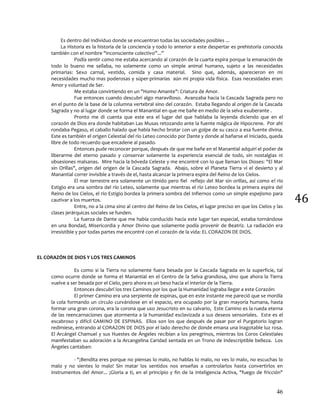 46
46
Es dentro del Individuo donde se encuentran todas las sociedades posibles ...
La Historia es la historia de la conciencia y todo lo anterior a este despertar es prehistoria conocida
también con el nombre "inconsciente colectivo”...”
Podía sentir como me estaba acercando al corazón de la cuarta espira porque la emanación de
todo lo bueno me sellaba, no solamente como un simple animal humano, sujeto a las necesidades
primarias: Sexo carnal, vestido, comida y casa material. Sino que, además, aparecieron en mi
necesidades mucho mas poderosas y súper-primarias aún mi propia vida física. Esas necesidades eran:
Amor y voluntad de Ser.
Me estaba convirtiendo en un "Homo Amante": Criatura de Amor.
Fue entonces cuando descubrí algo maravilloso. Avanzaba hacia la Cascada Sagrada pero no
en el punto de la base de la columna vertebral sino del corazón. Estaba llegando al origen de la Cascada
Sagrada y no al lugar donde se forma el Manantial en que me bañe en medio de la selva exuberante .
Pronto me di cuenta que este era el lugar del que hablaba la leyenda diciendo que en el
corazón de Dios era donde habitaban Las Musas retozando ante la fuente mágica de Hipocrene. Por ahí
rondaba Pegaso, el caballo halado que había hecho brotar con un golpe de su casco a esa fuente divina.
Este es también el origen Celestial del río Leteo conocido por Dante y donde al bañarse el Iniciado, queda
libre de todo recuerdo que encadene al pasado.
Entonces pude reconocer porque, después de que me bañe en el Manantial adquirí el poder de
liberarme del eterno pasado y conservar solamente la experiencia esencial de todo, sin nostalgias ni
obsesiones malsanas. Mire hacia la bóveda Celeste y me encontré con lo que llaman los Dioses: "El Mar
sin Orillas", origen del origen de la Cascada Sagrada. Abajo, sobre el Planeta Tierra vi el desierto y al
Manantial correr invisible a través de el, hasta alcanzar la primera espira del Reino de los Cielos.
El mar terrestre era solamente un tímido pero fiel reflejo del Mar sin orillas, así como el río
Estigio era una sombra del río Leteo, solamente que mientras el río Leteo bordea la primera espira del
Reino de los Cielos, el río Estigio bordea la primera sombra del Infiernos como un simple espejismo para
cautivar a los muertos.
Entre, no a la cima sino al centro del Reino de los Cielos, el lugar preciso en que los Cielos y las
clases jerárquicas sociales se funden.
La fuerza de Dante que me había conducido hacia este lugar tan especial, estaba tornándose
en una Bondad, Misericordia y Amor Divino que solamente podía provenir de Beatriz. La radiación era
irresistible y por todas partes me encontré con el corazón de la vida: EL CORAZON DE DIOS.
EL CORAZÓN DE DIOS Y LOS TRES CAMINOS
Es como si la Tierra no solamente fuera besada por la Cascada Sagrada en la superficie, tal
como ocurre donde se forma el Manantial en el Centro de la Selva grandiosa, sino que ahora la Tierra
vuelve a ser besada por el Cielo, pero ahora es un beso hacia el interior de la Tierra.
Entonces descubrí los tres Caminos por los que la Humanidad lograba llegar a este Corazón:
El primer Camino era una serpiente de espinas, que en este instante me pareció que se mordía
la cola formando un circulo curvándose en el espacio, era ocupado por la gran mayoría humana, hasta
formar una gran corona, era la corona que uso Jesucristo en su calvario, Este Camino es la rueda eterna
de las reencarnaciones que atormenta a la humanidad esclavizada a sus deseos sensoriales. Este es el
escabroso y difícil CAMINO DE ESPINAS. Ellos son los que después de pasar por el Purgatorio logran
redimiese, entrando al CORAZON DE DIOS por el lado derecho de donde emana una inagotable luz rosa.
El Arcángel Chamuel y sus Huestes de Ángeles recibían a los peregrinos, mientras los Coros Celestiales
manifestaban su adoración a la Arcangelina Caridad sentada en un Trono de indescriptible belleza. Los
Ángeles cantaban:
- "¡Bendita eres porque no piensas lo malo, no hablas lo malo, no ves lo malo, no escuchas lo
malo y no sientes lo malo! Sin matar los sentidos nos enseñas a controlarlos hasta convertirlos en
instrumentos del Amor... ¡Gloria a ti, en el principio y fin de la Inteligencia Activa, "fuego de fricción"
 