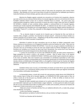 47
47
donde el "yo separado” vuelve a encontrarse unido al Todo antes de comparecer ante nuestro Padre
Celestial... ¿Que ejemplo es el tuyo por el que tienes el poder de comprender las realidades que limitan a
toda alma humana y al mismo tiempo, aprecias cada uno de sus esfuerzos?....
Mientras los Ángeles seguían cantando me concentre en el Camino de la izquierda y observe
que este camino era una contracorriente etérea a la Cascada Sagrada, como lo es el torrente de la fuerza
Kundalini subiendo desde la base de la columna vertebral hacia el corazón. Así, pocos pero muy
experimentados peregrinos, habían encontrado la manera de evitar el largo rodeo que hace el CAMINO
DE ESPINAS y metidos en esta corriente etérea, nadaban a contracorriente en la Cascada Sagrada,
entrando por el lado izquierdo del CORAZON DE DIOS. La radiación de ese sitio es azul y cristal, y los
nuevos huéspedes eran atendidos por el Arcángel Miguel y sus Huestes de Ángeles quienes adoraban a la
Arcangelina "Santa Fe" y al Dios Vivo, elevando al Cielo plegarias decididas y firmes como el diamante.
Ellos decían:
- "Es un decreto desde el corazón de la Creación que La Voluntad de Dios sea hecha en
nuestras vidas, energías y sentidos. Esa Voluntad es siempre buena". Entonces las Diosas tendían sus
mantos cantando con sus divinas voces: - "¡Regalamos al Hijo de Dios el Poder de Conquistarse a sí mismo
porque YO SOY Fe el Poder Emanador Conquistador!".
Admiraba el carácter de estos vencedores que sin ser dioses se habían comportado como
Dioses mientras se encontraron en el Purgatorio luchando contra las Huestes de Lucifer. Ellos eran los
que estaban en EL CAMINO DE ROSAS SIN ESPINAS. Y era otra vez una gran serpiente mordiéndose la
cola pero esta vez se formaba la corona de rosas que reciben todos los héroes mitológicos que de ser
humanos son recibidos en el Paraíso sin tener que morir físicamente. Esa corona fue la uso Jesucristo
cuando alcanzó la Ascensión después de tres días de haber sido enterrado.
Y cuando me encontraba en el centro del CORAZON DE DIOS, de todas partes empezaron a
llegar peregrinos de centro a centro y de corazón a corazón. Ellos lo hacían como si de repente
aparecieran aquí. Este era EL CAMINO DE ROSAS Y ESPINAS, justo donde la gran serpiente de espinas y
la de rosas se tocaban. Ellos eran humanos que convertidos en semidioses alcanzaban el cielo entre
amores superiores y goces incomprendidos por la humanidad, penetrando en la flameante llama amarillo
dorado, donde se enseñoreaba el Arcángel Jofiel y su Arcangelina Cristina la que las Huestes de Ángeles
adoraban entregándole todo el Reino de los Cielos envuelto en la inagotable manifestación del Amor-
Sabiduría.
Cantaban tantas Loas a la LUZ y a la Eternidad y lo hacían con tanto fervor que solo entendía
que todo era Amor, Luz e Iluminación infinita, porque aún los Iluminados tenían que seguirse Iluminando
y los Ascendidos continuaban Ascendiendo.
La Humanidad entera, a través del corazón de cada persona, estaba dentro del CORAZON DE
DIOS, siempre bajo el influjo de la Cascada Sagrada, y el CORAZON DE DIOS estaba sujeto el Mar sin
orillas a través de un hilo de pura Luz, llamado cordón de oro. El Mar sin Orillas se movía en el sin-
movimiento de Dios en Acción.
Después de haber quedado para siempre en la cuarta espira del Reino de los Cielos, apareció
una indomable inspiración que me determinaba a seguir adelante. La única puerta de salida era el gran
hilo de Luz que conectaba hacia el Mar sin Orillas pero no sabía como escalarlo, entonces las Huestes del
fuego azul y cristal se acercaron a mí y me dijeron:
- Debes de conocer el Nombre de Dios Vivo y en adelante aferrarte a ÉL y a nada más, porque
estas desafiando a la muerte.
- ¿Cuál es ese Nombre? -pregunté-.
Ellos apretaron sus labios en señal de silencio y de sus mentes me llegó la respuesta:
"YO SOY es el Nombre del Sin-Nombre".
 