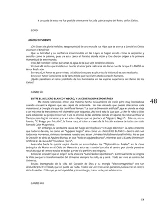48
48
Y después de esto me fue posible orientarme hacia la quinta espira del Reino de los Cielos.
CORO
AMOR CONSCIENTE
¡Oh dioses de gloria inefable, tengan piedad de uno mas de tus Hijos que se acerca a donde los Cielos
alcanzan el Empíreo!
Que su felicidad y su confianza inconmovible en las Leyes lo hagan astuto como la serpiente y
sencillo como la paloma, pues ya esta cerca el Paraíso donde Adán y Eva dieron origen a la primera
Humanidad de este mundo.
¡Hijo del Hombre! : Amar por amar es agua de la que solo beben los Dioses.
Ve mas allá de los que insisten en buscar el amor para realizarse sin darse cuenta de que EL AMOR es
Amor Realizado.
En verdad, el Amor es para vivirse, la Sabiduría es para explicarlo y la Voluntad es para realizarlo.
Este es el Amor Consciente de la llama triple que hace latir a todo corazón humano.
¿Quién penetrará al reino prohibido de los Iluminados en las espiras superiores del Reino de los
Cielos?
CANTO XXI
ENTRE EL AGUJERO BLANCO Y NEGRO, Y LA GENERACIÓN ESPONTÁNEA
Me movía silencioso entre una materia hecha básicamente de vacío pero muy bondadosa
cuando encuentra alguien que sea capaz de ordenarla. Lo mas elevado que puede ofrecernos esta
materia es La Energía a la que los científicos llaman: "La cuarta dimensión artificial", que es donde se viaja
a un máximo de trescientos mil kilómetros por segundo. ¿No será esta la Luz que Lucifer le robo a Dios
para establecer su propio Universo? Este es el reino de las sombras donde el Espacio necesita sacrificar al
Tiempo para lograr curvarse y es en este colapso que se produce el "Agujero Negro". Este es, en su
fuente, "El Fuego por Fricción", la llama rosa, el calor a través de la fricción externa de todo con todo
llamado Calor Magnético.
Sin embargo, la verdadera causa del fuego de fricción es "El Fuego Eléctrico", la Zarza Ardiente
que todo lo devora, no como un "Agujero Negro" sino como un <AGUJERO BLANCO> dentro del cual
todos nos movemos, vivimos y tenemos nuestro ser, en un Universo Multidimensional Infinito. No es que
la Creación se dirija al Agujero Blanco, es que "todo es agujero blanco", mientras que la Cuarta Dimensión
Artificial es la causa del "mundo al revés".
Avanzaba hacia la quinta espira donde se encontraban los "Diplomáticos Reales" en la clase
jerárquica de Marte en el Cielo de Mercurio y esta vez cuando buscaba el centro por donde penetrar
resultaba que el centro estaba en todas partes y la periferia en ninguna.
Entonces descubrí que el origen de la Vida era "Generación Espontánea": Continuamente se origina
la Vida porque la transformación del Universo siempre ha sido, es y será. Todo ser vivo es centro del
Universo.
Estaba impregnado de la vida del Corazón de Dios y su energía "electromagnética" era tan
deslumbrante Eternidad, que no podía ver nada. Todos los Universos eran paralelos, todos eran el centro
de la Creación. El tiempo ya no importaba y sin embargo, transcurría y no sabía como.
CANTO XXII
 