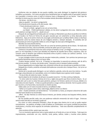 5
5
Conforme más me alejaba de esa puerta maldita, mas pude distinguir la magnitud del grotesco
torbellino succionante... Era como una gran boca hambrienta que se tragaba todo lo que podía y parecía
tan insaciable e inmensa como si todo el Universo fuera a desaparecer en sus fauces. Pues aquí las
estrellas lo mismo que las cosas de la Tierra estaban siendo devoradas rápidamente.
- No temas - me dijo la voz -.
-¿Que es aquello? - me atreví a preguntarle-
- Es el borde de la Creación, el fin del mundo - dijo -.
- Y hacia donde para todo eso - insistí -.
- Para en La Nada - agregó la voz con un tono triste.
-¿La Nada?. - Preferí permanecer callado, no me atreví a preguntar otra cosa. Además ¿Cómo
podía platicar conmigo mismo? Y... ¿Quién era yo?
Después de una larguísima jornada pude ver a lo lejos un Manantial cuya altura se perdía en el infinito
y que tocaba a la Tierra en forma de una gran cascada que con solamente su brisa abarcaba varios
kilómetros. Aquí, en el centro mismo de una jungla contrastante por su belleza febril y fatal, la vida fluye
exuberante como los dulces besos de una indígena amante y siempre deseada. El centelleo del sol
atravesando por entre los grandes robles es como el fulgor de esos ojos embriagadores,
!Bendita sea esta amante eterna¡
Si de ella nace todo abundante y lleno de Luz como las serenas pasiones de los dioses. Sin duda esta
es la abundancia de Dios, vida incontenible, ansiosa de saber que es lo que Yo Soy.
Comencé a encaminarme hacia ese oasis aunque el hambre, la sed y la fatiga me hacían ir muy lento
pero no me importaba, lo único que deseaba era alejarme de aquella tierra árida y repulsiva, calor sin
corazón como el desierto que enferma mezclando entre el polvo a todos sus caóticos caminos. Es la
materia de este extraño ambiente
Lo que contagia a todo lo que toca de una gran melancolía y soledad. Son caminos tan penosos que
uno podría fácilmente dejarse morir sin hacer nada.
¿Cuánto tiempo caminé?. No lo sé. El tiempo no importaba, lo esencial era salvarse, salir de allí lo
mas pronto posible. Yo mismo ¿de donde venia?. Pareciera como si siempre hubiera existido.
Estuve jugueteando en el agua largo rato, sintiendo la brisa de esa cascada que se perdía en el cielo.
Relajado por el baño y estando recostado disfrutaba ese conocido olor a bosque fresco. Así caí en un
profundo sueño.
Detrás de la cascada pude distinguir a un ser radiante y grande, como de unos tres metros. Su pelo
era largo y desordenado con naturalidad, como si lo hubiera dejado secar apenas recién mojado.
- Yo soy el dios de todos los mares - me dijo -.
Quería alejarme de inmediato de allí pero no puede moverme - Y el dios continuo hablando.
- Yo reino sobre las huestes místicas de la luz y vigilo esta puerta que lleva al eterno futuro. Es un
mundo del cual tu aún no estas listo para penetrar, porque si lo hicieras caerías en la locura, debido a la
naturaleza de este Imperio. - El dios se quedó pensativo y luego continuo diciendo- Aún te queda camino
por recorrer y si lo haces bien, reconocerás tu misión secreta.
Había caído con mi rostro tocando la tierra y arrodillado le dije:
- !Señor yo no quiero volver atrás, nada tengo, déjame entrar a tu Reino!.
-¡Ven! - musitó sonriendo con benevolencia. Y al extender su mano, yo empecé a elevarme del suelo
volando hasta donde el se encontraba.
-¡Mira! - me dijo mientras se volvía hacia el interior, por donde conduce ese boquete infinito, detrás
de la cascada.
No fue posible percibir nada, sino una poderosa radiación emanando de todo el lugar. Entonces
sentí la mano del dios en mi frente y pude ver.
Era como un reino submarino ilimitado y lleno de agua clara dentro de la cual yo podía respirar
normalmente. Las piedras, el follaje y toda la belleza se combinaban con la gran cantidad de pescados
multicolores y muchas otras especies de animales submarinos. Todo esto absorbía completamente mi
atención.
-¡Ven¡ exclamo el dios- quiero que veas esto.
Y en un momento aparecimos ante un gran palacio en el fondo de un mar sin limites. Todo aquí era
impresionante, construido con oro, mármol, coral, perlas, zafiros, rubíes y muchas otras piedras
 