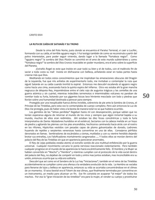 50
50
CANTO XXIII
LA RUTA DE CAÍDA DE SATANÁS Y SU TRONO
Desde la cima del Polo Norte, justo donde se encuentra el Paraíso Terrenal, vi caer a Lucifer,
formando con su caída, el terrible agujero negro. Y fui testigo también de como se reconstruía a partir del
polvo interestelar, para poder seguir viviendo, dando lugar a la llamada "fortaleza negra". Como
"agujero negro” la sombra del Dios Plutón se convirtió en el amo de este mundo subterráneo y como
"fortaleza negra” la sombra del Dios Cronos insaciable en poder mundano, era el amo sobre la superficie
del Planeta.
¡Extraño Ángel es este que insiste en usar todo su bien y el de todos, con el malévolo fin de
saciar a toda costa su mal! Insiste en disfrazarse con belleza, anhelando estar en todas partes hasta
creerse más que Dios.
Meditando en todos estos conocimientos que me inspiraban las emanaciones obscuras del Dragón
de la izquierda, fue que mis anhelos de experimentarlo todo, me invitaban a contemplar la ruta que
siguió Satanás en su caída cuando invirtió la espiral. Entonces me descubrí escalando el agujero negro
como hacia una cima, avanzando hacia la quinta espira del Infierno. Otra vez estaba ahí la gran mancha
negruzca de déspota Rey, imponiéndose entre el cielo rojo de augurios trágicos y las centellas de una
guerra atómica y sin cuartel, mientras indecibles terremotos e interminables volcanes no paraban de
vomitar toda su furia, botando por sus gigantes bocas lava hirviente mezclada con lodo y piedras que
llovían sobre una humanidad destinada a perecer para siempre.
Protegido por una inexplicable fuerza divina invisible, sobrevivía de pie ante la Sombra de Cronos, el
Príncipe de las Tinieblas, pero esta vez lo contemplaba de cuerpo completo. Pero aún entonces la Luz de
Dios me protegía, pues de haber visto a la bestia de manera total no se que hubiera ocurrido.
Los gemidos de las “almas perdidas" llegaban hasta mí con desesperación, porque sabían que no
tenían esperanza alguna de retornar al mundo de los vivos y siempre que algún inmortal bajaba a su
mundo, muchos de ellos eran redimidos. Ahí estaban las diez fosas concéntricas y toda la furia
interpretativa de Dante: Aduladores hundidos en el estiércol, Sectarios con la cabeza metida en un hoyo
de piedra y agitando las piernas con los pies encendidos, hechiceros caminando hacia atrás con el rostro
en los riñones, Hipócritas vestidos con pesadas capas de plomo galvanizadas de dorado, Ladrones
huyendo de reptiles y serpientes venenosas hasta convertirse en una de ellas. Consejeros pérfidos
devorados en llamas. Sembradores de escándalos y cismas, mutilados y con su vientre hendido dejando
brotar sus entrañas, Los Falsificadores mortalmente cangrenados .... Y todos ellos se movían dentro del
palacio del Rey de las Tinieblas sin que en apariencia parecieran anormales.
El Rey de cejas pobladas estaba atento al extraño sonido de una multitud enfebrecido por la guerra
universal. Cualquier movimiento cercano lo ponía nervioso reaccionado violentamente. Pero también
cualquier progreso en el mundo de las apariencias lo hacía excéntricamente feliz. El Hombre y la Mujer se
habían convertido en "Macho" y "Hembra" y mientras cumplían con el protocolo de la vida social dentro
del palacio del Rey, no dejaban de competir en todo y entre mas juntos estaban, mas inconciliable era su
unión, entonces ocurría que su vida era solitaria.
Descubrí que así como en el Sendero de la Luz hay "Iniciaciones", también en el reino de las Tinieblas
accidentalmente se cumplían como una ofensa a la verdadera evolución de la vida. La Hembra se vaciaba
para llenarse de lujos y belleza en apariencia, entonces su vida se acortaba concentrándose en el clímax
de un momento. El sexo bestial era el Tótem de ese clímax, que finalmente terminaba por convertirse en
un instrumento, un medio para alcanzar un fin. Ese fin consistía en acaparar "al mejor" de todos los
machos. Por eso la "gran iniciación de las tinieblas" era para la mujer, el vender su cuerpo y prostituirse
 