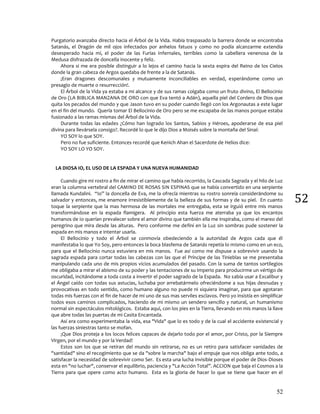 52
52
Purgatorio avanzaba directo hacia el Árbol de la Vida. Había traspasado la barrera donde se encontraba
Satanás, el Dragón de mil ojos infectados por anhelos fatuos y como no podía alcanzarme extendía
desesperado hacia mí, el poder de las Furias Infernales, terribles como la cabellera venenosa de la
Medusa disfrazada de doncella inocente y feliz.
Ahora si me era posible distinguir a lo lejos el camino hacia la sexta espira del Reino de los Cielos
donde la gran cabeza de Argos quedaba de frente a la de Satanás.
¡Eran dragones descomunales y mutuamente inconciliables en verdad, esperándome como un
presagio de muerte o resurrección!.
El Árbol de la Vida ya estaba a mi alcance y de sus ramas colgaba como un fruto divino, El Bellocinio
de Oro (LA BIBLICA MANZANA DE ORO con que Eva tentó a Adán), aquella piel del Cordero de Dios que
quita los pecados del mundo y que Jason tuvo en su poder cuando llegó con los Argonautas a este lugar
en el fin del mundo. Quería tomar El Bellocinio de Oro pero se me escapaba de las manos porque estaba
fusionado a las ramas mismas del Árbol de la Vida.
Durante todas las edades ¿Cómo han logrado los Santos, Sabios y Héroes, apoderarse de esa piel
divina para llevársela consigo?. Recordé lo que le dijo Dios a Moisés sobre la montaña del Sinaí:
YO SOY lo que SOY.
Pero no fue suficiente. Entonces recordé que Kenich Ahan el Sacerdote de Helios dice:
YO SOY LO YO SOY.
LA DIOSA IO, EL USO DE LA ESPADA Y UNA NUEVA HUMANIDAD
Cuando gire mi rostro a fin de mirar el camino que había recorrido, la Cascada Sagrada y el hilo de Luz
eran la columna vertebral del CAMINO DE ROSAS SIN ESPINAS que se había convertido en una serpiente
llamada Kundalini. “Io” la doncella de Eva, me la ofrecía mientras su rostro sonreía considerándome su
salvador y entonces, me enamore irresistiblemente de la belleza de sus formas y de su piel. En cuanto
toque la serpiente que la mas hermosa de las mortales me entregaba, esta se irguió entre mis manos
transformándose en la espada flamígera. Al principio esta fuerza me aterraba ya que los encantos
humanos de Io querían prevalecer sobre el amor divino que también ella me inspiraba, como el mareo del
peregrino que mira desde las alturas. Pero conforme me definí en la Luz sin sombras pude sostener la
espada en mis manos e intentar usarla.
El Bellocinio y todo el Árbol se conmovía obedeciendo a la autoridad de Argos cada que él
manifestaba lo que Yo Soy, pero entonces la boca blasfema de Satanás repetía lo mismo como en un eco,
para que el Bellocinio nunca estuviera en mis manos. Fue así como me dispuse a sobrevivir usando la
sagrada espada para cortar todas las cabezas con las que el Príncipe de las Tinieblas se me presentaba
manipulando cada uno de mis propios vicios acumulados del pasado. Con la suma de tantos sortilegios
me obligaba a mirar el abismo de su poder y las tentaciones de su Imperio para producirme un vértigo de
oscuridad, incitándome a toda costa a invertir el poder sagrado de la Espada. No sabía usar a Excalibur y
el Ángel caído con todas sus astucias, luchaba por arrebatármelo ofreciéndome a sus hijas desnudas y
provocativas en todo sentido, como humano alguno no puede ni siquiera imaginar, para que agotaran
todas mis fuerzas con el fin de hacer de mi uno de sus mas serviles esclavos. Pero yo insistía en simplificar
todos esos caminos complicados, haciendo de mi mismo un sendero sencillo y natural, un humanismo
normal sin espectáculos mitológicos. Estaba aquí, con los pies en la Tierra, llevando en mis manos la llave
que abre todas las puertas de mi Casita Encantada.
Así era como experimentaba la vida, esa "Vida" que lo es todo y de la cual el accidente existencial y
las fuerzas siniestras tanto se mofan.
¡Que Dios proteja a los locos felices capaces de dejarlo todo por el amor, por Cristo, por la Siempre
Virgen, por el mundo y por la Verdad!
Estos son los que se retiran del mundo sin retirarse, no es un retiro para satisfacer vanidades de
"santidad" sino el recogimiento que se da "sobre la marcha" bajo el empuje que nos obliga ante todo, a
satisfacer la necesidad de sobrevivir como Ser. Es esta una lucha invisible porque el poder de Dios-Dioses
esta en "no luchar", conservar el equilibrio, paciencia y "La Acción Total”. ACCION que baja el Cosmos a la
Tierra para que opere como acto humano. Esta es la gloria de hacer lo que se tiene que hacer en el
 