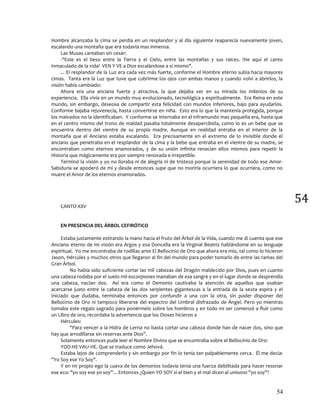 54
54
Hombre alcanzaba la cima se perdía en un resplandor y al día siguiente reaparecía nuevamente joven,
escalando una montaña que era todavía mas inmensa.
Las Musas cantaban sin cesar:
-"Este es el beso entre la Tierra y el Cielo, entre las montañas y sus raíces. !He aquí el canto
inmaculado de la vida! VEN Y VE a Dios escalándose a sí mismo".
... El resplandor de la Luz era cada vez más fuerte, conforme el Hombre eterno subía hacia mayores
cimas. Tanta era la Luz que tuve que cubrirme los ojos con ambas manos y cuando volví a abrirlos, la
visión había cambiado:
Ahora era una anciana fuerte y atractiva, la que dejaba ver en su mirada los milenios de su
experiencia. Ella vivía en un mundo muy evolucionado, tecnológica y espiritualmente. Era Reina en este
mundo, sin embargo, deseosa de compartir esta felicidad con mundos inferiores, bajo para ayudarlos.
Conforme bajaba rejuvenecía, hasta convertirse en niña. Esto era lo que la mantenía protegida, porque
los malvados no la identificaban. Y conforme se internaba en el inframundo mas pequeña era, hasta que
en el centro mismo del trono de maldad pasaba totalmente desapercibida, como lo es un bebe que se
encuentra dentro del vientre de su propia madre. Aunque en realidad entraba en el interior de la
montaña que el Anciano estaba escalando. Era precisamente en el extremo de lo invisible donde el
anciano que penetraba en el resplandor de la cima y la bebe que entraba en el vientre de su madre, se
encontraban como eternos enamorados, y de su unión infinita renacían ellos mismos para repetir la
Historia que mágicamente era por siempre renovada e irrepetible.
Terminó la visión y yo no lloraba ni de alegría ni de tristeza porque la serenidad de todo ese Amor-
Sabiduría se apoderó de mí y desde entonces supe que no moriría ocurriera lo que ocurriera, como no
muere el Amor de los eternos enamorados.
CANTO XXV
EN PRESENCIA DEL ÁRBOL CEFIRÓTICO
Estaba justamente estirando la mano hacia el fruto del Árbol de la Vida, cuando me di cuenta que ese
Anciano eterno de mi visión era Argos y esa Doncella era la Virginal Beatriz hablándome en su lenguaje
espiritual. Yo me encontraba de rodillas ante El Bellocinio de Oro que ahora era mío, tal como lo hicieron
Jason, Hércules y muchos otros que llegaron al fin del mundo para poder tomarlo de entre las ramas del
Gran Árbol.
No había sido suficiente cortar las mil cabezas del Dragón maldecido por Dios, pues en cuanto
una cabeza rodaba por el suelo mil escorpiones manaban de esa sangre y en el lugar donde se desprendía
una cabeza, nacían dos. Así era como el Demonio cautivaba la atención de aquellos que osaban
acercarse justo entre la cabeza de las dos serpientes gigantescas a la entrada de la sexta espira y el
Iniciado que dudaba, terminaba entonces por confundir a una con la otra, sin poder disponer del
Bellocinio de Oro ni tampoco liberarse del espectro del Umbral disfrazado de Ángel. Pero yo mientras
tomaba este regalo sagrado para ponérmelo sobre los hombros y en todo mi ser comenzó a fluir como
un Libro de oro, recordaba la advertencia que los Dioses hicieron a
Hércules:
"Para vencer a la Hidra de Lerna no basta cortar una cabeza donde han de nacer dos, sino que
hay que arrodillarse sin reservas ante Dios”.
Solamente entonces pude leer el Nombre Divino que se encontraba sobre el Bellocinio de Oro:
YOD-HE-VAU-HE. Que se traduce como Jehová.
Estaba lejos de comprenderlo y sin embargo por fin lo tenía tan palpablemente cerca. Él me decía:
"Yo Soy ese Yo Soy".
Y en mi propio ego la cueva de los demonios todavía tenia una fuerza debilitada para hacer resonar
ese eco: "yo soy ese yo soy”... Entonces ¿Quien YO SOY si el bien y el mal dicen al unísono "yo soy"?
 