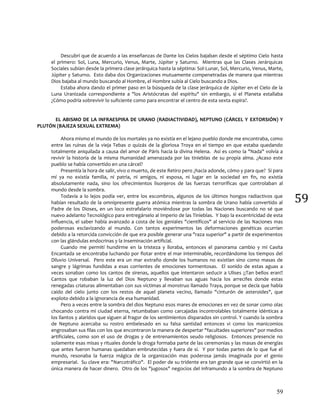 59
59
Descubrí que de acuerdo a las enseñanzas de Dante los Cielos bajaban desde el séptimo Cielo hasta
el primero: Sol, Luna, Mercurio, Venus, Marte, Júpiter y Saturno. Mientras que las Clases Jerárquicas
Sociales subían desde la primera clase jerárquica hasta la séptima: Sol-Lunar, Sol, Mercurio, Venus, Marte,
Júpiter y Saturno. Esto daba dos Organizaciones mutuamente compenetradas de manera que mientras
Dios bajaba al mundo buscando al Hombre, el Hombre subía al Cielo buscando a Dios.
Estaba ahora dando el primer paso en la búsqueda de la clase jerárquica de Júpiter en el Cielo de la
Luna Uranizada correspondiente a "los Aristócratas del espíritu" sin embargo, si el Planeta estallaba
¿Cómo podría sobrevivir lo suficiente como para encontrar el centro de esta sexta espira?.
EL ABISMO DE LA INFRAESPIRA DE URANO (RADIACTIVIDAD), NEPTUNO (CÁRCEL Y EXTORSIÓN) Y
PLUTÓN (BAJEZA SEXUAL EXTREMA)
Ahora mismo el mundo de los mortales ya no existía en el lejano pueblo donde me encontraba, como
entre las ruinas de la vieja Tebas o quizás de la gloriosa Troya en el tiempo en que estaba quedando
totalmente aniquilada a causa del amor de Páris hacia la divina Helena. Así es como la "Nada" volvía a
revivir la historia de la misma Humanidad amenazada por las tinieblas de su propia alma. ¿Acaso este
pueblo se había convertido en una cárcel?
Presentía la hora de salir, vivo o muerto, de este Retiro pero ¿hacia adonde, cómo y para que? Si para
mí ya no existía familia, ni patria, ni amigos, ni esposa, ni lugar en la sociedad en fin, no existía
absolutamente nada, sino los ofrecimientos lisonjeros de las fuerzas terroríficas que controlaban al
mundo desde la sombra.
Todavía a lo lejos podía ver, entre los escombros, algunos de los últimos hongos radiactivos que
habían resultado de la omnipresente guerra atómica mientras la sombra de Urano había convertido al
Padre de los Dioses, en un loco estrafalario moviéndose por todas las Naciones buscando no sé que
nuevo adelanto Tecnológico para entregárselo al Imperio de las Tinieblas. Y bajo la excentricidad de esta
influencia, el saber había avanzado a costa de los geniales "científicos" al servicio de las Naciones mas
poderosas esclavizando al mundo. Con tantos experimentos las deformaciones genéticas ocurrían
debido a la retorcida convicción de que era posible generar una "raza superior" a partir de experimentos
con las glándulas endocrinas y la inseminación artificial.
Cuando me permití hundirme en la tristeza y lloraba, entonces el panorama cambio y mi Casita
Encantada se encontraba luchando por flotar entre el mar interminable, recordándome los tiempos del
Diluvio Universal. Pero este era un mar extraño donde los humanos no existían sino como masas de
sangre y lágrimas fundidas a esas corrientes de emociones tormentosas. El sonido de estas aguas a
veces sonaban como los cantos de sirenas, aquellos que intentaron seducir a Ulises ¡¡Tan bellos eran!!
Cantos que robaban la luz del Dios Neptuno y llevaban sus aguas hacia los arrecifes donde estas
renegadas criaturas alimentaban con sus víctimas al monstruo llamado Traya, porque se decía que había
caído del cielo junto con los restos de aquel planeta vecino, llamado "cinturón de asteroides", que
exploto debido a la ignorancia de esa humanidad.
Pero a veces entre la sombra del dios Neptuno esos mares de emociones en vez de sonar como olas
chocando contra mi ciudad eterna, retumbaban como carcajadas incontrolables totalmente idénticas a
los llantos y alaridos que siguen al fragor de los sentimientos disparados sin control. Y cuando la sombra
de Neptuno acercaba su rostro embelesado en su falsa santidad entonces vi como los manicomios
engrosaban sus filas con los que encontraron la manera de despertar "facultades superiores" por medios
artificiales, como son el uso de drogas y de entrenamientos seudo religiosos. Entonces presencie no
solamente esas misas y rituales donde la droga formaba parte de las ceremonias y las masas de energías
que antes fueron humanas quedaban embrutecidas y fuera de sí. Y por todas partes de lo que fue el
mundo, resonaba la fuerza mágica de la organización mas poderosa jamás imaginada por el genio
empresarial. Su clave era: "Narcotráfico". El poder de su tridente era tan grande que se convirtió en la
única manera de hacer dinero. Otro de los "jugosos" negocios del inframundo a la sombra de Neptuno
 