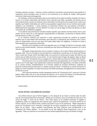 61
61
incitaban pasiones secretas. Entonces muchos artefactos inventados exclusivamente para gratificar la
copulación carnal circulaban ante mí como si me encontrara en un desfile de modas. Sería grosero
mencionar todas estas extravagancias.
Sin embargo, conforme penetraba cada vez mas adentro de la espira invertida, encajada con toda su
fuerza en el mundo subterráneo del Planeta Tierra, descubrí que había vacuidades mas férreas que la
misma depravación, porque los traidores que se devoraban mutuamente entre las garras de Lucifer, eran
aquellos que habían sobresalido por sobre los que gustaban sugestionarse de sus mentiras para poder
aniquilar a sus semejantes. Y estos traidores, no solamente mentían sino que además, consciente y
deliberadamente expresaban "la Gran Mentira" en todo, con tal de llegar al fondo del abismo, es decir
conscientes de LA VERDAD la negaban.
Y mas allá de estas entrañas sin entrañas estaban aquellos que estando muertos temían morir y para
acabar con los restos de su vida agotada, maquinalmente se dedicaban a exterminar al Planeta entero
para llevárselo con ellos a su tumba.
En un esfuerzo instintivo por sobrevivir a estas experiencias buscaba las sombras de aquellos
espíritus que en vida habían sido sacerdotes, pero descubrí su impotencia para tolerarse unos a otros,
pues no comprendían como era que para mil monjes debía haber mil religiones, e insistían en matar a
todos aquellos que no pensaran como ellos.
Muchas veces el pueblo se hacía tan pequeño que yo creí llegar al final de mi vida pero nadie
moría en esta ciudad celestial. Entonces comprobé que aquí todo era ilimitado de acuerdo a la f e de la
vida en la vida
Mi pueblo estaba destruido entre la masacre Troyana y de mi dulce Helena prácticamente no
quedaba nada. Pero en el chispazo mas providencial y matemático, recordé que en el centro del Planeta
Tierra y justo por el bajo vientre del Ángel Caído, se encuentra el camino para escapar del Infierno, ese
camino que ya había recorrido un poco antes. En ese instante todo el fragor del agujero negro se diluyó
justo en el punto de "Gravitación Cero y yo seguía vivo. ¿Cómo había ocurrido esto si debía estar muerto?
Para entonces no era yo quien estaba muriendo sino que agonizaban en mi corazón los últimos
suspiros de la "viuda negra" que suplantando a todas las mortales mas degradantes, me habla convertido
en su cautivo amante, embelesándome en el hechizo callado de encantos femeninos, ardientes en
pasiones y dolores desconocidos para mi simples cuerpo de mortal. Yo bebía de su veneno, herido por el
apego a un amor imposible: La mujer humana que me había traicionado, entregándome sin misericordia a
las fuerzas oscuras.
Pero aquí precisamente, donde traspasaba el punto de "Gravitación Cero", supe que La Eterna
Beatriz debía existir, aún en lo mas profundo del abismo y en el centro del Planeta se encontraba Ella,
invisible como el centro del Universo que esta en todas partes y su periferia en ninguna.
CANTO XXVIII
FIN DEL RETIRO Y LOS CARROS DE LOS DIOSES
Esos últimos días en que mi Retiro llegaba a su fin, después de 40 meses no tenían sabor de exilio
sino de una honesta liberación humanizada. Miraba por la ventana y otra vez pendían del cielo raso "los
carros de fuego" o naves de los dioses. Pero estos dioses ya no estaban contentos ni jugaban a
engañarme, ahora sus sugestiones eran directas para cautivar forzadamente a "la parte interna de mi
mente externa", en un intento inútil y tedioso de poseer lo que no les pertenecía. Había traspasado el
punto de "Gravitación Cero" entrando a participar de una gran expansión de mi propia energía en el
Reino de los Cielos. Todos aquellos conocimientos que ellos utilizaron para encadenarme a los
tormentos del Tártaro fallaron. Yo era dueño ya de una sabiduría hecha experiencia y eso no les
agradaba. Todas sus mentiras se convertían en una verdad resplandeciente que me llevaba conmigo.
 