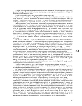 62
62
¡Cuantas veces esos carros de fuego me impresionaron porque me parecieron evidencia suficiente
para confiar en que ellos eran mis Hermanos Cósmicos que venían especialmente a salvarme del caos del
fin del mundo y llevarme con ellos!.
¡Cómo se exaltaba mi pobre ego con sus exageraciones y promesas!
Y, sin embargo, nunca hubo una fe ciega como para renunciar a mi propia identidad y estas puertas
falsas propicias a todos los sentimientos de evasión se habían transmutado en mi en una liberación
concreta y práctica, para encontrarme con todo y mi cuerpo dentro del Reino de los Cielos, donde la
Verdad para ser Verdad, no depende de creer o no en ella, sino de experimentarla en hechos concretos.
Pero no todos los “Carros de los dioses” pertenecen a seres malvados. Aquí en la misma Tierra, una
Humanidad de inmortales viven como un mundo paralelo al de los humanos mortales. Es de estas
Grandes "Mentes" y de esos Hijos de Dios que son creados los mundos. Aquí, en el punto de "Gravitación
Cero" se contempla al Planeta Tierra hueco en su interior y no totalmente sólido. En realidad, toda
materia es básicamente vacía porque, desde siempre, al mismo instante en que una partícula de materia
se expande en el espacio también se contrae proporcionalmente en el tiempo, su centro. El átomo, el
Sistema Solar, la Galaxia y el Universo infinito son un verdadero Agujero Blanco o Reino de los Cielos que
siempre se contrae en su núcleo y se expande en la periferia en un movimiento curvo y continuo, espiral.
¿Cuál es entonces la diferencia entre una partícula de materia y una partícula de espíritu? No hay
diferencia.
Los mundos son huecos y hay mundos dentro de mundos infinitos donde las dimensiones tiempo y
espacio también son inagotable. Es posible sobrevivir en el interior del Planeta Tierra solamente si el
humano se convierte en súper humano, traspasando la cuarta dimensión artificial para entrar a la cuarta
dimensión real. Así es como siguiendo la ruta de Dante hacia el Purgatorio se contempla como los rayos
especiales de nuestro Sol físico, penetran por el polo norte del Planeta Tierra, este es el aliento
vital que le permite respirar, esta es la vida que se coloca en el interior de la fecunda Tierra como dentro
del gran vientre de Beatriz. A este aliento se le llama Prana o “Chi” y de el se alimenta toda criatura viva.
En el centro del Planeta se concentra esa energía circulando hacia afuera por canales especiales.
¿Qué túneles son estos entre las entrañas de la Tierra? Eran túneles construidos por vías naturales
pero también por medio de una Tecnología muy avanzada, son los pasajes especiales por los que los
Dioses se transportan para evitar visitas indeseables y protegerse de las catástrofes que periódicamente
asolan al Planeta. Y las Pirámides así como ciertos lugares del Planeta Tierra manejan esta sagrada
energía combinándola con la que viene directamente del Macrocosmo.
¿Cómo iba a ser la Humanidad producto del accidente?. Es una Mente Superior la que produce la
Creación y estimula conscientemente su evolución.
¿Y quien crea al Creador?: Es auto creada, porque la generación espontánea es perpetua .
Conforme mi mente avanzaba como un niño a través de esta Sabiduría, captaba fragmentos
inusitados de la verdadera Historia del Mundo:
Ahí estaban los Dioses desde el centro del algún Universo inconmensurablemente lejano, cuidando el
nacimiento de nuestro Sistema Solar con sus Planetas surgiendo del centro y expandiéndose en la
periferia, al mismo tiempo que la contracción eterna no dejaba nunca de penetrar cada vez mas hacia el
infinito centro. Y nuestra joven Tierra rodeada de nubes espesas se contraía también en el centro y se
expandía en la periferia. Hasta que el Arcángel Miguel tuvo que luchar contra las Huestes de Dioses
guerreros que venían de otros mundos con el deliberado fin de conquistarlo por la fuerza bélica.
Los Dioses mismos no eran perfectos, viajaban largas distancias y peleaban para sobrevivir o para
obtener lo que necesitaban cayendo muchas veces en tentaciones. Y como siempre habrá guerra cuando
halla necesidad defenderse, enormes catástrofes resultaron de estas batallas siderales. Mundos del
Sistema Solar entraron en colisión y nuestro propio Planeta fue dramáticamente afectado, quedando
desprovisto de su gran capa de enormes nubes. Miguel venció y los perdedores quedaron cautivos para
trabajar en bien de la humanidad, pero conforme pasaron los siglos empezaron a creerse mas que
aquellos que los perdonaron, llegaron a creerse mas que Dios y comenzaron a disponer del destino de la
Humanidad. A sus escogidos les enseñaron grandes secretos para después, sacarles provecho. Los
Titanes que había sido echados al Tártaro por Urano Celeste se separaron de las Leyes de Concordia
Universal y empezaron a vivir como piratas en el espacio estelar, maleducando a sus seguidores en sus
aberraciones, extendiendo su red de espionaje en puestos claves de las Naciones del Mundo...
 
