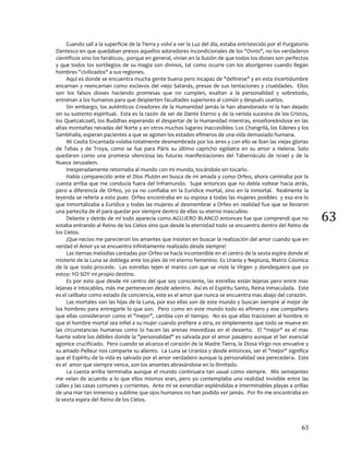 63
63
Cuando salí a la superficie de la Tierra y volví a ver la Luz del día, estaba entristecido por el Purgatorio
Dantesco en que quedaban presos aquellos adoradores incondicionales de los "Ovnis", no los verdaderos
científicos sino los fanáticos, porque en general, vivían en la ilusión de que todos los dioses son perfectos
y que todos los sortilegios de su magia son divinos, tal como ocurre con los aborígenes cuando llegan
hombres "civilizados" a sus regiones.
Aquí es donde se encuentra mucha gente buena pero incapaz de "definirse" y en esta incertidumbre
encarnan y reencarnan como esclavos del viejo Satanás, presas de sus tentaciones y crueldades. Ellos
son los falsos dioses haciendo promesas que no cumplen, exaltan a la personalidad y sobretodo,
entrenan a los humanos para que despierten facultades superiores al común y después usarlos.
Sin embargo, los auténticos Creadores de la Humanidad jamás la han abandonado ni la han dejado
sin su sustento espiritual. Esta es la razón de ser de Dante Eterno y de la venida sucesiva de los Cristos,
los Quetzalcoatl, los Buddhas esperando el despertar de la Humanidad mientras, enseñoreándose en las
altas montañas nevadas del Norte y en otros muchos lugares inaccesibles: Los Changrilá, los Edenes y los
Sambhalla, esperan pacientes a que se agoten los estados efímeros de una vida demasiado humana.
Mi Casita Encantada volaba totalmente desmembrada por los aires y con ello se iban las viejas glorias
de Tebas y de Troya, como se fue para Páris su último capricho ególatra en su amor a Helena. Solo
quedaron como una promesa silenciosa las futuras manifestaciones del Tabernáculo de Israel y de la
Nueva Jerusalem.
Inesperadamente retornaba al mundo con mi mundo, tocándolo sin tocarlo.
Había comparecido ante el Dios Plutón en busca de mi amada y como Orfeo, ahora caminaba por la
cuesta arriba que me conducía fuera del Inframundo. Supe entonces que no debía voltear hacia atrás,
pero a diferencia de Orfeo, yo ya no confiaba en la Eurídice mortal, sino en la inmortal. Realmente la
leyenda se refería a esto pues Orfeo encontraba en su esposa a todas las mujeres posibles y eso era lo
que inmortalizaba a Eurídice y todas las mujeres al desmembrar a Orfeo en realidad fue que se llevaron
una partecita de él para quedar por siempre dentro de ellas su eterno masculino.
Delante y detrás de mí todo aparecía como AGUJERO BLANCO entonces fue que comprendí que no
estaba entrando al Reino de los Cielos sino que desde la eternidad todo se encuentra dentro del Reino de
los Cielos.
¡Que necios me parecieron los amantes que insisten en buscar la realización del amor cuando que en
verdad el Amor ya se encuentra infinitamente realizado desde siempre!
Las tiernas melodías cantadas por Orfeo se hacía incontenible en el centro de la sexta espira donde el
misterio de la Luna se doblega ante los pies de mi eterno femenino. Es Urania y Neptuna, Matriz Cósmica
de la que todo procede. Las estrellas tejen el manto con que se viste la Virgen y dondequiera que yo
estoy: YO SOY mi propio destino.
Es por esto que desde mi centro del que soy consciente, las estrellas están lejanas pero entre mas
lejanas e intocables, más me pertenecen desde adentro. Así es el Espíritu Santo, Reina Inmaculada. Este
es el celibato como estado de conciencia, este es el amor que nunca se encuentra mas abajo del corazón.
Las mortales son las hijas de la Luna, por eso ellas son de este mundo y buscan siempre al mejor de
los hombres para entregarle lo que son. Pero como en este mundo todo es efímero y ese compañero
que ellas consideraron como el "mejor", cambia con el tiempo. No es que ellas traicionen al hombre ni
que el hombre mortal sea infiel a su mujer cuando prefiere a otra, es simplemente que todo se mueve en
las circunstancias humanas como lo hacen las arenas movedizas en el desierto. El "mejor" es el mas
fuerte sobre los débiles donde la "personalidad" es salvada por el amor pasajero aunque el Ser esencial
agonice crucificado. Pero cuando se alcanza el corazón de la Madre Tierra, la Diosa Virgo nos envuelve y
su amado Pelleur nos comparte su aliento. La Luna se Uraniza y desde entonces, ser el "mejor" significa
que el Espíritu de la vida es salvado por el amor verdadero aunque la personalidad sea perecedera. Este
es el amor que siempre vence, son los amantes abrasándose en lo ilimitado.
La cuesta arriba terminaba aunque el mundo continuara tan usual como siempre. Mis semejantes
me veían de acuerdo a lo que ellos mismos eran, pero yo contemplaba una realidad invisible entre las
calles y las casas comunes y corrientes. Ante mi se extendían espléndidas e interminables playas a orillas
de una mar tan inmenso y sublime que ojos humanos no han podido ver jamás. Por fin me encontraba en
la sexta espira del Reino de los Cielos.
 