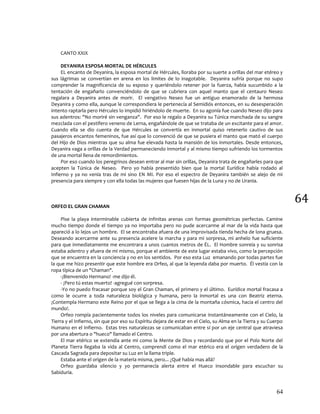 64
64
CANTO XXIX
DEYANIRA ESPOSA MORTAL DE HÉRCULES
EL encanto de Deyanira, la esposa mortal de Hércules, lloraba por su suerte a orillas del mar etéreo y
sus lágrimas se convertían en arena en los limites de lo inagotable. Deyanira sufría porque no supo
comprender la magnificencia de su esposo y queriéndolo retener por la fuerza, había sucumbido a la
tentación de engañarlo convenciéndolo de que se cubriera con aquel manto que el centauro Neseo
regalara a Deyanira antes de morir. El vengativo Neseo fue un antiguo enamorado de la hermosa
Deyanira y como ella, aunque le correspondiera le pertenecía al Semidiós entonces, en su desesperación
intento raptarla pero Hércules lo impidió hiriéndolo de muerte. En su agonía fue cuando Neseo dijo para
sus adentros: "No moriré sin venganza". Por eso le regalo a Deyanira su Túnica manchada de su sangre
mezclada con el pestífero veneno de Lerna, engañándole de que se trataba de un excitante para el amor.
Cuando ella se dio cuenta de que Hércules se convertía en inmortal quiso retenerlo cautivo de sus
pasajeros encantos femeninos, fue así que lo convenció de que se pusiera el manto que mató el cuerpo
del Hijo de Dios mientras que su alma fue elevada hasta la mansión de los inmortales. Desde entonces,
Deyanira vaga a orillas de la Verdad permaneciendo inmortal y al mismo tiempo sufriendo los tormentos
de una mortal llena de remordimientos.
Por eso cuando los peregrinos desean entrar al mar sin orillas, Deyanira trata de engañarles para que
acepten la Túnica de Neseo. Pero yo había presentido bien que la mortal Eurídice había rodado al
Infierno y ya no venía tras de mi sino EN MI. Por eso el espectro de Deyanira también se alejo de mi
presencia para siempre y con ella todas las mujeres que fuesen hijas de la Luna y no de Urania.
ORFEO EL GRAN CHAMAN
Pise la playa interminable cubierta de infinitas arenas con formas geométricas perfectas. Camine
mucho tiempo donde el tiempo ya no importaba pero no pude acercarme al mar de la vida hasta que
apareció a lo lejos un hombre. El se encontraba afuera de una improvisada tienda hecha de lona gruesa.
Deseando acercarme ante su presencia acelere la marcha y para mi sorpresa, mi anhelo fue suficiente
para que inmediatamente me encontrara a unos cuantos metros de ÉL. El Hombre sonreía y su sonrisa
estaba adentro y afuera de mi mismo, porque el ambiente de este lugar estaba vivo, como la percepción
que se encuentra en la conciencia y no en los sentidos. Por eso esta Luz emanando por todas partes fue
la que me hizo presentir que este hombre era Orfeo, al que la leyenda daba por muerto. Él vestía con la
ropa típica de un "Chaman".
-¡Bienvenido Hermano! -me dijo él.
- ¡Pero tú estas muerto! -agregué con sorpresa.
-Yo no puedo fracasar porque soy el Gran Chaman, el primero y el último. Eurídice mortal fracasa a
como le ocurre a toda naturaleza biológica y humana, pero la inmortal es una con Beatriz eterna.
¡Contempla Hermano este Reino por el que se llega a la cima de la montaña cósmica, hacia el centro del
mundo!.
Orfeo rompía pacientemente todos los niveles para comunicarse instantáneamente con el Cielo, la
Tierra y el Infierno, sin que por eso su Espíritu dejara de estar en el Cielo, su Alma en la Tierra y su Cuerpo
Humano en el Infierno. Estas tres naturalezas se comunicaban entre sí por un eje central que atraviesa
por una abertura o "hueco" llamado el Centro.
El mar etérico se extendía ante mi como la Mente de Dios y recordando que por el Polo Norte del
Planeta Tierra llegaba la vida al Centro, comprendí como el mar etérico era el origen verdadero de la
Cascada Sagrada para depositar su Luz en la llama triple.
Estaba ante el origen de la materia misma, pero... ¿Qué había mas allá?
Orfeo guardaba silencio y yo permanecía alerta entre el Hueco insondable para escuchar su
Sabiduría.
 