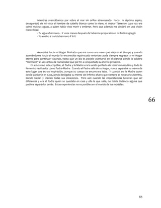 66
66
Mientras avanzábamos por sobre el mar sin orillas atravesando hacia la séptima espira,
desapareció de mi vista el hombre de cabello blanco como la nieve, el Avatar Terrestre cuya voz era
como muchas aguas, a quien había visto morir y enterrar. Pero que además me declaró en una visión
maravillosa:
- Tu sigues hermano. - Y unos meses después de haberme preparado en mi Retiro agregó:
- Yo vuelvo a la vida hermano P A X.
Avanzaba hacia mi Hogar ilimitado que era como una nave que viaja en el tiempo y cuando
asomándome hacia el mundo lo encontraba equivocado entonces pude siempre regresar a mi Hogar
eterno para continuar viajando, hasta que un día es posible asentarse en el planeta donde la palabra
"Hermano" es un canto a la Humanidad que por fin a conquistado su eterno presente.
En este reino indescriptible, el Padre y la Madre era la unión perfecta de todo lo masculino y todo lo
femenino realizados como Padre-Madre. Cuando el Padre salía de su Hogar, nunca separaba su mente de
este lugar que era su inspiración, aunque su cuerpo se encontrara lejos. Y cuando era la Madre quien
debía quedarse en Casa, jamás desligaba su mente del infinito afuera que siempre es necesario Adentro,
donde nacían y crecían todas sus creaciones. Pero aún cuando las circunstancias tuvieran que ser
diferentes y era el Padre quien se quedaba en casa y ella la que salía, no había distancia alguna que
pudiera separarlos jamás. Estas experiencias no es posibles en el mundo de los mortales.
 