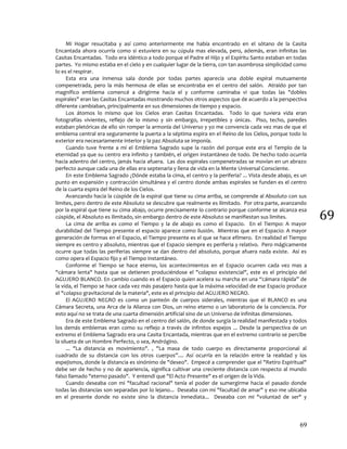 69
69
Mi Hogar resucitaba y así como anteriormente me había encontrado en el sótano de la Casita
Encantada ahora ocurría como si estuviera en su cúpula mas elevada, pero, además, eran infinitas las
Casitas Encantadas. Todo era idéntico a todo porque el Padre el Hijo y el Espíritu Santo estaban en todas
partes. Yo mismo estaba en el cielo y en cualquier lugar de la tierra, con tan asombrosa simplicidad como
lo es el respirar.
Esta era una inmensa sala donde por todas partes aparecía una doble espiral mutuamente
compenetrada, pero la más hermosa de ellas se encontraba en el centro del salón. Atraído por tan
magnífico emblema comencé a dirigirme hacia el y conforme caminaba vi que todas las "dobles
espirales" eran las Casitas Encantadas mostrando muchos otros aspectos que de acuerdo a la perspectiva
diferente cambiaban, principalmente en sus dimensiones de tiempo y espacio.
Los átomos lo mismo que los Cielos eran Casitas Encantadas. Todo lo que tuviera vida eran
fotografías vivientes, reflejo de lo mismo y sin embargo, irrepetibles y únicas. Piso, techo, paredes
estaban pletóricas de ello sin romper la armonía del Universo y yo me convencía cada vez mas de que el
emblema central era seguramente la puerta a la séptima espira en el Reino de los Cielos, porque todo lo
exterior era necesariamente interior y la paz Absoluta se imponía.
Cuando tuve frente a mí el Emblema Sagrado supe la razón del porque este era el Templo de la
eternidad ya que su centro era infinito y también, el origen instantáneo de todo. De hecho todo ocurría
hacia adentro del centro, jamás hacia afuera. Las dos espirales compenetradas se movían en un abrazo
perfecto aunque cada una de ellas era septenaria y llena de vida en la Mente Universal Consciente.
En este Emblema Sagrado ¿Dónde estaba la cima, el centro y la periferia? ... Vista desde abajo, es un
punto en expansión y contracción simultánea y el centro donde ambas espirales se funden es el centro
de la cuarta espira del Reino de los Cielos.
Avanzando hacia la cúspide de la espiral que tiene su cima arriba, se comprende al Absoluto con sus
limites, pero dentro de este Absoluto se descubre que realmente es ilimitado. Por otra parte, avanzando
por la espiral que tiene su cima abajo, ocurre precisamente lo contrario porque conforme se alcanza esa
cúspide, el Absoluto es ilimitado, sin embargo dentro de este Absoluto se manifiestan sus limites.
La cima de arriba es como el Tiempo y la de abajo es como el Espacio. En el Tiempo: A mayor
durabilidad del Tiempo presente el espacio aparece como ilusión. Mientras que en el Espacio: A mayor
generación de formas en el Espacio, el Tiempo presente es el que se hace efímero. En realidad el Tiempo
siempre es centro y absoluto, mientras que el Espacio siempre es periferia y relativo. Pero mágicamente
ocurre que todas las periferias siempre se dan dentro del absoluto, porque afuera nada existe. Así es
como opera el Espacio fijo y el Tiempo instantáneo.
Conforme el Tiempo se hace eterno, los acontecimientos en el Espacio ocurren cada vez mas a
"cámara lenta" hasta que se detienen produciéndose el "colapso existencial", este es el principio del
AGUJERO BLANCO. En cambio cuando es el Espacio quien acelera su marcha en una “cámara rápida” de
la vida, el Tiempo se hace cada vez más pasajero hasta que la máxima velocidad de ese Espacio produce
el "colapso gravitacional de la materia", este es el principio del AGUJERO NEGRO.
El AGUJERO NEGRO es como un panteón de cuerpos siderales, mientras que el BLANCO es una
Cámara Secreta, una Arca de la Alianza con Dios, un reino eterno o un laboratorio de la conciencia. Por
esto aquí no se trata de una cuarta dimensión artificial sino de un Universo de infinitas dimensiones.
Era de este Emblema Sagrado en el centro del salón, de donde surgía la realidad manifestada y todos
los demás emblemas eran como su reflejo a través de infinitos espejos ... Desde la perspectiva de un
extremo el Emblema Sagrado era una Casita Encantada, mientras que en el extremo contrario se percibe
la silueta de un Hombre Perfecto, o sea, Andrógino.
... "La distancia es movimiento". , "La masa de todo cuerpo es directamente proporcional al
cuadrado de su distancia con los otros cuerpos”.... Así ocurría en la relación entre la realidad y los
espejismos, donde la distancia es sinónimo de "deseo". Empecé a comprender que el "Retiro Espiritual"
debe ser de hecho y no de apariencia, significa cultivar una creciente distancia con respecto al mundo
falso llamado "eterno pasado". Y entendí que "El Acto Presente" es el origen de la Vida.
Cuando deseaba con mi "facultad racional" tenía el poder de sumergirme hacia el pasado donde
todas las distancias son separadas por lo lejano... Deseaba con mi "facultad de amar" y eso me ubicaba
en el presente donde no existe sino la distancia inmediata... Deseaba con mi "voluntad de ser" y
 
