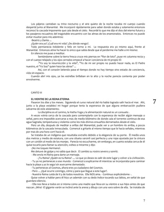 7
7
Los pájaros cantaban su trino nocturno y el aire quieto de la noche tocaba mi cuerpo cuando
desperté junto al Manantial. Me incorporé rápidamente para saber donde estaba y solamente entonces
reconocí la cascada imponente que caía desde el cielo. Recordé lo que me dijo el dios del eterno futuro y
los pasajeros recuadros del inagotable encuentro con las almas de los enamorados. Entonces no puede
evitar musitar para mis adentros:
-Beatriz y Dante ...
¿Quién era yo? ¿Cuál era mi vida? ¿De dónde vengo?.
Todo permanecía indolente y feliz en torno a mí. La respuesta era yo mismo aquí, frente al
Manantial. Entonces atine ha hacer lo único que sabia desde que al perderme me halle a mi mismo:
En silencio me puse a meditar.
Sentándome sobre la tierra fresca cruce mis piernas en "flor de loto", puse mi columna recta y
con el cuerpo relajado y los ojos cerrados empecé a hacer conciencia de mi propio SÍ:
-"Yo soy la resurrección y la vida", "Yo de mi ser propio no puedo hacer nada, es El Padre
nuestro, el "Yo Soy" quien hace las obras" ...
Así, con el corazón latiendo pasa el tiempo donde no hay tiempo sino estado de conciencia,
vida sin espacio.
Cuando abrí mis ojos, ya las estrellas brillaban en lo alto y la noche parecía contenta por poder
envolverme.
CANTO III
EL VIENTRE DE LA REINA ETERNA
Pasaron los días y los meses. Siguiendo el curso natural del río había logrado salir hacia el mar. Ahí,
junto a la playa establecí mi hogar porque tenia la esperanza de que alguna embarcación pudiera
salvarme de este aislamiento.
La disciplina es el camino, la Hatha Yoga y la alimentación natural es un consuelo .
A veces volvía cerca de la cascada para contemplarla con la esperanza de recibir algún mensaje o
señal, pero era imposible acercarse a mas de medio kilómetro de donde caía el torrente continuo de esa
agua Sagrada, tempestuosa y violenta como los más divinos ensueños derramados desde el cielo.
Pero un día, después de meditar a orillas del Manantial, pude ver a un hombre río arriba, a pocos
kilómetros de la cascada Inmaculada. Comencé a gritarle al mismo tiempo que le hacia señales, mientras
por mas de una hora corrí hacia él.
Se trataba de un indígena que resultaba extraño debido a la elegancia de su porte. Él medía unos
dos metros y medio de estatura, con una silueta varonil casi perfecta y una ropa ajustada por la cintura
con un cordón al modo de los monjes. Parecía no escucharme, sin embargo, en cuanto estaba cerca de él
quise tocarlo para llamar su atención, volteo a mirarme y dijo:
-¡No me toques Hermano!.
Me detuve de golpe y no sabia que decir. El cambio su rostro severo y sonrió.
- Me envía mi Reina para darte un mensaje.
- ¿Tu Reina? ¿Quién es tu Reina? .... Lo que yo deseo es salir de este lugar y volver a la civilización.
- Tu ya no perteneces a ese mundo - Comenzó a explicarme él mientras se incorporaba para caminar
hacia la playa y yo le seguí sin acercarme demasiado.
- Tu perteneces al Cosmos, ahora eres ya ciudadano del Cosmos.
- Pero ... ¿Qué ocurre conmigo, cómo y para que llegue a este lugar?.
- Nuestra Reina cuida de ti y de todos nosotros. Ella NOS ama. - Continuo explicándome -.
Quise volver a hablar pero él hizo un ademán con su dedo índice tocando sus labios, en señal de que
guardara silencio.
- Ella nos lleva a todos en si misma como una madre que lleva en su vientre a sus hijos antes de que
nazcan. ¡Mira! -El gigante varón se inclinó ante la arena y dibujo con una vara sobre de ella. Se trataba de
 