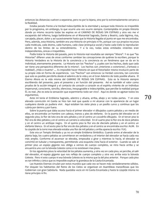 70
70
entonces las distancias vuelven a separarse, pero no por lo lejano, sino por lo extremadamente cercano a
la Realidad.
Estaba parado frente a la Verdad indescriptible de la eternidad y aunque toda Historia es irrepetible
por lo progresiva, sin embargo, lo que ocurre una vez ocurre siempre. Contemplaba mi propia Historia
donde yo mismo recorría todas las espiras en el CAMINO DE ROSAS SIN ESPINAS y otra vez me vi
escapando del Infierno, luego bañándome en el Manantial Sagrado, Dante y Beatriz, cada lágrima, risa,
carcajada, placer, dolor y así sucesivamente hasta que la Historia llegaba al punto en que me encontraba.
Pero, además, esta Historia, también era una Historia sin principio ni fin, porque con sus propios recursos
cada molécula, cada átomo, cada humano, cada clase jerárquica social y hasta cada Cielo la reproducían
dentro de los limites de su entendimiento. Y a la vez, todas estas entidades vivientes eran
independientes, únicas e irrepetibles.
Podía tratar la Historia del pasado, pero la Historia real resultaba ser siempre "Ahora". Y es que "las
Historias" difieren unas de otras conforme cambian las concepciones de quiénes la escriben, porque la
Historia Verdadera es la Historia de la conciencia y la conciencia es un fenómeno que se da en lo
Individual, eternamente presente. La Historia son los "hechos" y ¿cuales son los hechos, dado que cada
ser tiene una perspectiva diferente de lo mismo?. Los hechos son ¿interiores o exteriores?, ¿Fantasía o
realidad?, ¿Vida o muerte? .... Es imposible hacer Historia sin que el historiador mismo involucre parte de
su propia vida en forma de experiencia. Los "hechos" son entonces La Verdad concreta, tan concreta
que solo es posible percibirla desde el adentro de la vida y en el Gran Adentro de todo posible afuera. El
Eterno Ahora es la vida misma del CAMINO DE ROSAS SIN ESPINAS. Esta es la Historia siempre
escribiendo del presente, para el presente y en función del presente. Así es también el valor como
prueba de la acción integral y el contacto de corazón a corazón es el espíritu viviente de un Individuo
impersonal, consciente, sencillo, silencioso, inexpugnable e indescriptible, que percibe la realidad porque
ÉL es real. ¿No es esta la sensación que experimenta todo ser vivo?. Aquí es donde se agotan todos los
argumentos.
Ante mí tenía el Emblema Sagrado, adentro y afuera, arriba, abajo y en todas partes. Y en esta
elevada convicción mi Casita se hizo tan real que quedo a mi alcance con la apariencia de un lugar
cualquiera donde yo pudiera vivir. Aquí estaban los siete pisos y un pasillo curvo y continuo que los
cubría por dentro y por fuera.
Sobre la puerta que daba acceso hacia el primer elevador vi dibujados cuatro pétalos y en medio de
ellos, se encontraba un hombre con cabeza, manos y pies de elefante. En la puerta del elevador en el
segundo piso, la flor de loto era de seis pétalos y en el centro un cocodrilo dibujado. En el tercer piso la
flor era de diez pétalos y en el centro un carnero a velocidad. En el cuarto piso la flor era de doce pétalos
y en el centro un antílope negro. En el quinto piso la flor era de dieciséis pétalos y en el centro un
elefante blanco. En el sexto piso la flor era de dos pétalos y en el centro se encontraba escrito: AUM. En
la cúspide de la torre mas elevada estaba una flor de mil pétalos y arriba aparecía escrito: YUG.
Este era un Templo ilimitado y ya no un simple Emblema Simbólico. Cuando entre al elevador de la
planta baja, los cuatro pétalos se convirtieron en verdaderos y el interior del elevador se hacía cada vez
más amplio. Conforme el ascensor se elevaba, empezaba a girar y mientras lo hacía, el elevador se
convirtió en tubular y transparente, permitiendo una exquisita vista hacia el exterior. Cuando se sale al
primer piso un espejo gigante nos obliga a vernos de cuerpo completo, se mira hacia arriba y se
encuentra uno con la bóveda Celeste como si no existiesen mas pisos.
En los siguientes pisos la velocidad de los pétalos aumenta, y otra vez en cada piso, se percibe, al salir
del elevador, el espejo gigante que nos refleja de cuerpo completo y otra vez arriba esta la bóveda
Celeste. Pero ni este cuerpo ni esa bóveda Celeste es la misma que la del piso anterior. Porque cada piso
es tan infinito y único que es imposible explicar la grandeza de la Casita Encantada.
Las Huestes Eternas circulan por estos mundos que cada vez se hacen más verdaderamente sólidos.
Por doquier los habitantes del Reino de los Cielos se organizan en Asambleas maravillosas que los
Gobiernan con gran Sabiduría. Nada quedaba vacío en mi Casita Encantada y hasta la cúspide misma no
tiene principio ni fin.
 