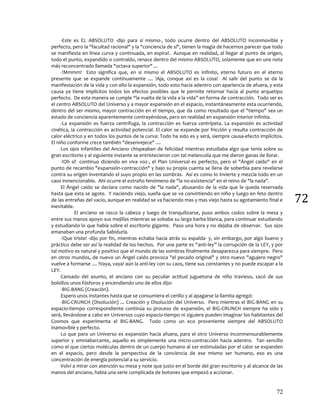 72
72
-Este es EL ABSOLUTO -dijo para sí mismo-, todo ocurre dentro del ABSOLUTO inconmovible y
perfecto, pero la "facultad racional" y la "conciencia de sí", tienen la magia de hacernos parecer que todo
se manifiesta en línea curva y continuada, en espiral. Aunque en realidad, al llegar al punto de origen,
todo el punto, expandido o contraído, renace dentro del mismo ABSOLUTO, solamente que en una nota
más reconcentrado llamada "octava superior" ...
-!Mmmm! Esto significa que, en sí mismo el ABSOLUTO es infinito, eterno futuro en el eterno
presente que se expande continuamente .... !Aja, conque así es la cosa! Al salir del punto se da la
manifestación de la vida y con ello la expansión, todo esto hacia adentro con apariencia de afuera, y esta
causa ya tiene implícitos todos los efectos posibles que le permite retornar hacia al punto arquetipo
perfecto. De esta manera se cumple “la vuelta de la vida a la vida” en forma de contracción. Todo ser es
el centro ABSOLUTO del Universo y a mayor expansión en el espacio, instantáneamente esta ocurriendo,
dentro del ser mismo, mayor contracción en el tiempo, que da como resultado que el "tiempo" sea un
estado de conciencia aparentemente contrayéndose, pero en realidad en expansión interior infinita.
-La expansión es fuerza centrífuga, la contracción es fuerza centrípeta. La expansión es actividad
cinética, la contracción es actividad potencial. El calor se expande por fricción y resulta contracción de
calor eléctrico y en todos los puntos de la curva: Todo ha sido es y será, siempre causa-efecto implícitos.
El niño conforme crece también "desenvejece" ....
Los ojos infantiles del Anciano chispeaban de felicidad mientras estudiaba algo que tenía sobre su
gran escritorio y al siguiente instante se entristecieron con tal melancolía que me dieron ganas de llorar.
-!Oh sí! -continuo diciendo en viva voz-, el Plan Universal es perfecto, pero el "Ángel caído" en el
punto de recambio "expansión-contracción" y bajo su propia cuenta se llena de soberbia para revelarse
contra su origen inventando el suyo propio en las sombras. Así es como lo invierte y mezcla todo en un
caos inmencionable. Ahí ocurre el extraño fenómeno de "la no-existencia" en el reino de "la nada".
El Ángel caído se declara como nacido de "la nada", abusando de la vida que le queda reservada
hasta que esta se agote. Y naciendo viejo, sueña que se va convirtiendo en niño y luego en feto dentro
de las entrañas del vacío, aunque en realidad se va haciendo mas y mas viejo hasta su agotamiento final e
inevitable.
El anciano se rasco la cabeza y luego de tranquilizarse, puso ambos codos sobre la mesa y
entre sus manos apoyo sus mejillas mientras se sobaba su larga barba blanca, para continuar estudiando
y estudiando lo que había sobre el escritorio gigante. Paso una hora y no dejaba de observar. Sus ojos
emanaban una profunda Sabiduría.
-!Que triste! -dijo por fin, mientras echaba hacia atrás su espalda- y, sin embargo, por algo bueno y
práctico debe ser así la realidad de los hechos. Por una parte es “anti-ley” la corrupción de la LEY, y por
tal motivo es natural y positivo que el mundo de las sombras finalmente desaparezca para siempre. Pero
en otros mundos, de nuevo un Ángel caído provoca "el pecado original" y otro nuevo "agujero negro"
vuelve a formarse .... !Vaya, vaya! aún la anti-ley con su caos, tiene sus constantes y no puede escapar a la
LEY.
Cansado del asunto, el anciano con su peculiar actitud juguetona de niño travieso, sacó de sus
bolsillos unos fósforos y encendiendo uno de ellos dijo:
-BIG-BANG (Creación).
Espero unos instantes hasta que se consumiera el cerillo y al apagarse la llamita agregó:
-BIG-CRUNCH (Disolución) ... Creación y Disolución del Universo. Pero mientras el BIG-BANG en su
espacio-tiempo correspondiente continúa su proceso de expansión, el BIG-CRUNCH siempre ha sido y
será, llevándose a cabo en Universos cuyo espacio-tiempo ni siguiera pueden imaginar los habitantes del
Cosmos que experimenta el BIG-BANG. Todo como un eco proveniente siempre del ABSOLUTO
inamovible y perfecto.
Lo que para un Universo es expansión hacia afuera, para el otro Universo inconmensurablemente
superior y omniabarcante, aquello es simplemente una micro-contracción hacia adentro. Tan sencillo
como el que ciertas moléculas dentro de un cuerpo humano al ser estimuladas por el calor se expanden
en el espacio, pero desde la perspectiva de la conciencia de ese mismo ser humano, eso es una
concentración de energía potencial a su servicio.
Volví a mirar con atención su mesa y note que justo en el borde del gran escritorio y al alcance de las
manos del anciano, había una serie complicada de botones que empezó a accionar.
 