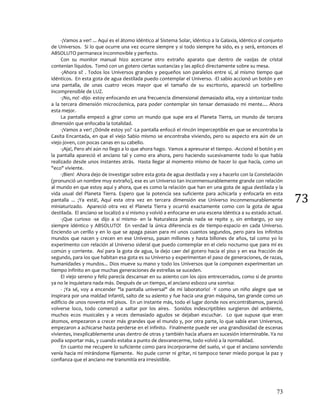73
73
-¡Vamos a ver! ... Aquí es el átomo idéntico al Sistema Solar, idéntico a la Galaxia, idéntico al conjunto
de Universos. Si lo que ocurre una vez ocurre siempre y si todo siempre ha sido, es y será, entonces el
ABSOLUTO permanece inconmovible y perfecto.
Con su monitor manual hizo acercarse otro extraño aparato que dentro de vasijas de cristal
contenían líquidos. Tomó con un gotero ciertas sustancias y las aplicó directamente sobre su mesa.
-¡Ahora sí! . Todos los Universos grandes y pequeños son paralelos entre sí, al mismo tiempo que
idénticos. En esta gota de agua destilada puedo contemplar el Universo. -El sabio accionó un botón y en
una pantalla, de unas cuatro veces mayor que el tamaño de su escritorio, apareció un torbellino
incomprensible de LUZ.
-¡No, no! -dijo- estoy enfocando en una frecuencia dimensional demasiado alta, voy a sintonizar todo
a la tercera dimensión microcósmica, para poder contemplar sin tensar demasiado mi mente.... Ahora
esta mejor.
La pantalla empezó a girar como un mundo que supe era el Planeta Tierra, un mundo de tercera
dimensión que enfocaba la totalidad.
-¡Vamos a ver! ¿Dónde estoy yo? -La pantalla enfocó el rincón imperceptible en que se encontraba la
Casita Encantada, en que el viejo Sabio mismo se encontraba viviendo, pero su aspecto era aún de un
viejo joven, con pocas canas en su cabello.
-¡Aja!, Pero ahí aún no llego a lo que ahora hago. Vamos a apresurar el tiempo. -Accionó el botón y en
la pantalla apareció el anciano tal y como era ahora, pero haciendo sucesivamente todo lo que había
realizado desde unos instantes atrás. Hasta llegar al momento mismo de hacer lo que hacía, como un
"eco" viviente.
-¡Bien! Ahora dejo de investigar sobre esta gota de agua destilada y voy a hacerlo con la Constelación
(pronunció un nombre muy extraño), ese es un Universo tan inconmensurablemente grande con relación
al mundo en que estoy aquí y ahora, que es como la relación que han en una gota de agua destilada y la
vida usual del Planeta Tierra. Espero que la potencia sea suficiente para achicarla y enfocarla en esta
pantalla ... ¡Ya está!, Aquí esta otra vez en tercera dimensión ese Universo inconmensurablemente
miniaturizado. Apareció otra vez el Planeta Tierra y ocurrió exactamente como con la gota de agua
destilada. El anciano se localizó a sí mismo y volvió a enfocarse en una escena idéntica a su estado actual.
-¡Que curioso -se dijo a sí mismo- en la Naturaleza jamás nada se repite y, sin embargo, yo soy
siempre idéntico y ABSOLUTO! En verdad la única diferencia es de tiempo-espacio en cada Universo.
Enciendo un cerillo y en lo que se apaga pasan para mí unos cuantos segundos, pero para los infinitos
mundos que nacen y crecen en ese Universo, pasan millones y hasta billones de años, tal como yo lo
experimento con relación al Universo sideral que puedo contemplar en el cielo nocturno que para mí es
común y corriente. Así para la gota de agua, la dejo caer del gotero hacia el piso y en esa fracción de
segundo, para los que habitan esa gota es su Universo y experimentan el paso de generaciones, de razas,
humanidades y mundos... Dios mueve su mano y todo los Universos que la componen experimentan un
tiempo infinito en que muchas generaciones de estrellas se suceden.
El viejo sereno y feliz parecía descansar en su asiento con los ojos entrecerrados, como si de pronto
ya no le inquietara nada más. Después de un tiempo, el anciano esbozo una sonrisa:
- ¡Ya sé, voy a encender "la pantalla universal" de mi laboratorio! -Y como un niño alegre que se
inspirara por una maldad infantil, salto de su asiento y fue hacia una gran máquina, tan grande como un
edificio de unos noventa mil pisos. En un instante más, todo el lugar donde nos encontrábamos, pareció
volverse loco, todo comenzó a saltar por los aires. Sonidos indescriptibles surgieron del ambiente,
muchos ecos musicales y a veces demasiado agudos se dejaban escuchar. Lo que supuse que eran
átomos, empezaron a crecer más grandes que el mundo y, por otra parte, lo que sabía eran Universos,
empezaron a achicarse hasta perderse en el infinito. Finalmente puede ver una grandiosidad de escenas
vivientes, inexplicablemente unas dentro de otras y también hacia afuera en sucesión interminable. Ya no
podía soportar más, y cuando estaba a punto de desvanecerme, todo volvió a la normalidad.
En cuanto me recupere lo suficiente como para incorporarme del suelo, vi que el anciano sonriendo
venía hacia mí mirándome fijamente. No pude correr ni gritar, ni tampoco tener miedo porque la paz y
confianza que el anciano me transmitía era irresistible.
 
