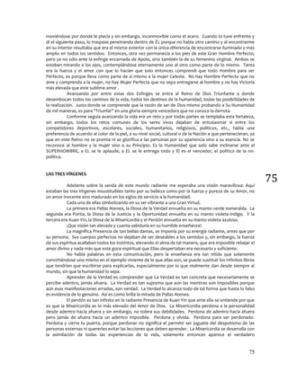 75
75
moviéndose por donde le placía y sin embargo, inconmovible como el acero. Cuando lo tuve enfrente y
di el siguiente paso, lo traspase penetrando dentro de ÉL porque no había otro camino y al encontrarme
en su interior resultaba que era el mismo exterior con la única diferencia de encontrarse iluminado y mas
amplio en todos los sentidos. Entonces, otra vez permanecía a los pies de este Gran Hombre Perfecto,
pero ya no sólo ante la esfinge encarnada de Apolo, sino también la de su femenino virginal. Ambos se
estaban mirando a los ojos, contemplándose eternamente uno al otro como parte de lo mismo. Tanta
era la fuerza y el amor con que lo hacían que solo entonces comprendí que todo Hombre para ser
Perfecto, es porque lleva como parte de si mismo a la mujer Celeste. No hay Hombre Perfecto que no
ame y comprenda a la mujer, no hay Mujer Perfecta que no sepa entregarse al hombre y no hay Victoria
más elevada que este sublime amor .
Avanzando por entre estas dos Esfinges se entra al Reino de Dios Triunfante a donde
desembocan todos los caminos de la vida, todos los destinos de la humanidad, todas las posibilidades de
la realización. Justo donde se comprende que la razón de ser de Dios mismo probando a Su Humanidad
de mil maneras, es para "Triunfar" en una gloria siempre vencedora que no conoce la derrota.
Conforme seguía avanzando la vida era un reto y por todas partes se templaba esta fortaleza,
sin embargo, todos los retos comunes de los seres vivos dejaban de entusiasmar si entre los
competidores deportivos, escolares, sociales, humanitarios, religiosos, políticos, etc., había una
preferencia de acuerdo al color de la piel, a su nivel social, cultural o de la Nación a que pertenecieran, ya
que en este Reino no se premia ni se glorifica a las personas por su apariencia sino a su esencia. No se
reconoce al hombre y la mujer sino a su Principio. Es la Humanidad que solo sabe inclinarse ante el
SUPERHOMBRE, a EL se le aplaude, a EL se le entrega todo y Él es el vencedor, el político de la no-
política.
LAS TRES VÍRGENES
Adelante sobre la senda de este mundo radiante me esperaba una visión maravillosa: Aquí
estaban las tres Vírgenes insustituibles tanto por su belleza como por la fuerza y pureza de su Amor, no
un amor inocente sino madurado en los siglos de servicio a la humanidad.
Cada una de ellas simbolizando en su ser vibrante a una Gran Virtud.
La primera era Pallas Atenea, la Diosa de la Verdad envuelta en su manto verde esmeralda. La
segunda era Portia, la Diosa de la Justicia y la Oportunidad envuelta en su manto violeta-índigo. Y la
tercera era Kuan Yin, la Diosa de la Misericordia y el Perdón envuelta en su manto violeta azuloso.
¡Que visión tan elevada y cuanta sabiduría en su humilde enseñanza!.
La magnífica Presencia de tan bellas damas, se imponía por su energía radiante, antes que por
su persona. Sus cuerpos perfectos no dejaban de ser deseables a los sentidos y, sin embargo, la fuerza
de sus espíritus acallaban todos los instintos, elevando el alma de tal manera, que era imposible rebajar el
amor divino y nada más que este goce espiritual que Ellas despertaban era necesario y suficiente.
No había palabras en esta comunicación, pero la enseñanza era tan nítida que solamente
convirtiéndose uno mismo en el ejemplo viviente de lo que ellas son, se puede sustituir los infinitos libros
que tendrían que escribirse para explicarlas, especialmente por lo que realmente dan desde siempre al
mundo, sin que la humanidad lo sepa.
Aprender de la Verdad es comprender que La Verdad es tan concreta que necesariamente se
percibe adentro, jamás afuera. La Verdad es tan suprema que aún las mentiras son imposibles porque
aún esas manifestaciones erradas, son verdad. La Verdad lo alcanza todo de tal forma que hasta lo falso
es evidencia de lo genuino. Así es como brilla la mirada de Pallas Atenea.
El perdón es tan infinito en la radiante Presencia de Kuan Yin que ante ella se entiende por que
es que la Misericordia es lo más elevado del Amor de Dios. La Misericordia perdona a la personalidad
desde adentro hacia afuera y sin embargo, no tolera sus debilidades. Perdona de adentro hacia afuera
pero jamás de afuera hacia un adentro imposible. Perdona y olvida. Perdona para ser perdonado.
Perdona y cierra tu puerta, porque perdonar no significa el permitir ser juguete del despotismo de las
personas externas ni quererles evitar las lecciones que deben aprender. La Misericordia se desarrolla con
la asimilación de todas las experiencias de la vida, solamente entonces aparece el verdadero
 