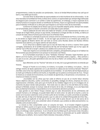 76
76
arrepentimiento y todos los pecados son perdonados. Esta es la Verdad Misericordiosa mas sutil que el
barro y mas sólida que el acero.
Con este Amor se desarrollan las oportunidades en la vida triunfante de los afortunados. Es de
esta naturaleza la humildad de Portia, la Diosa de la Justicia y la oportunidad que siempre llega disfrazada
de desgracia para conmover a un cambio a todas las apariencias, sin embargo, a mayor expansión de la
miseria humana en el espacio donde se manifiestan las formas, mayor es la generación de oportunidades
para el Individuo vivificado en su alma para que traspase su ser hacia el reino de los inmortales.
Conforme me alejaba de las Diosas supe que era imposible alejarlas jamás. Siempre han estado
con la humanidad, pero la relación consciente con todas ellas es para siempre.
Toda la población de este reino esta tejida de Templos y el más impresionante de todos es el
Templo de la Virgen María, porque es aquí donde, tomándose la energía del Mar sin Orillas, se fabrica el
corazón de toda criatura humana que ha de nacer en el Planeta Tierra.
A lo lejos se contempla el punto de contacto entre la Constelación de Piscis y la de Aries, que
es de donde se origina todo lo Creado. Es de ese lugar que proviene la Luz inmensa que produce el
vientre sagrado de Beatriz dentro del cual todo se recrea como Mundos dentro de Mundos infinitos
naciendo hacia adentro y en el gran adentro de todo afuera.
Es en virtud de la séptima espira que la ruta del Astro Rey en torno a nuestra Tierra queda
corregida, salvándonos de la terrible imprudencia del hijo del Sol llamado Faetón que no fue capaz de
caminar "por el filo de la navaja" y desboco los caballos de la carroza de su Padre.
Todo este Imperio es la actividad del éxito completo, principalmente porque en el habitan los
Renunciantes que precisamente lo son porque no renuncian a ser felices.
Es la humanidad encarnada en estos “Símbolos Vivientes” llamados Súper-Hombres que le
dijeron ¡no! A la muerte, ¡no! A la desgracia, ¡no! Al dolor, infelicidad, miedo y espinas... Ellos caminan y
sus pies no se ven. ¿De quien aprendieron esto sino fue de su Padre?. ¡En verdad, Dios es UNO y siempre
triunfador!
Que diferentes son los "hechos" del éxito en la vida, de lo que generalmente se entiende por
Victoria.
Porque el Triunfo no es la fama, ni el dinero, ni el poder, ni la belleza, ni el placer.... Sino la
esfinge viviente de Apolo aplastando con su pie derecho la cabeza de ese monstruo llamado "Miseria":
¡Horrible como la faz mas repulsiva de la serpiente de las tinieblas!. En este Reino del Sol-Neptunizado ya
es inútil que la Miseria se disfrace de triunfo, es imposible que los pobres se enmascaren de ricos. Porque
la miseria es un estado de inconsciencia, no un estado de apariencias, ni de personas o circunstancias. La
miseria es el miedo a la miseria.
¡Incontables son las almas que han caído al Infierno en pos de un triunfo falso!: Amoríos
falaces objetivos absurdos, sueños convertidos en pesadillas, bodegas de dinero, empresas de vicios y
organizaciones criminales, todo para que el triunfo de las tinieblas fulgure de luz en el latigazo de un
momento de placer donde nada prevalece. Pero todo esto no cabe en la cima del Reino de los Cielos,
porque la felicidad, aunque no excluye nada de lo bueno de la vida, sin embargo, no es una hipocresía
sino una libertad inmanente y trascendente en el no-movimiento del eterno presente.
¡Que grande es este Reino! Porque viviendo aquí se sabe directamente de los sufrimientos del
corazón humano y sin embargo, no puede haber dolor en tanto amor. Se sabe de la muerte y como no
existe se le reconoce solamente como un triste sueño de los mortales, un sueño convertido en pesadilla.
Se sabe del mal, el viejo error llamado pecado y que no cabe en la unidad infranqueable de Cristo Rey...
¿Cómo y para que explicarle al mal que el mal es mal? ¿Vale la pena discutir con el mal acerca de la
autenticidad del bien? ¿O es sano pretender salvar al malvado cuya condena se debe precisamente a su
rebeldía contra el eterno bien? ...
La victoria es Dios comprendido como un conjunto de leyes. Es el Creador Original ocupando
siempre el último puesto en la gran escala. Personalidad de la perfecta impersonalidad, Dios Viviente,
pies invisibles... La humildad Divina es el desarrollo supremo de la vida, porque Dios que no se apega a
nada, sin embargo, todo le pertenece. Es en virtud de esta humildad que ÉL permanece total, intocado y
silencioso... Y entonces, hasta la simple y delicada rosa mística es alcanzada por Su poder radiactivo
invisible para no dañarla. Así es nuestro Padre Celestial, Inmaculado y Perfecto.
 