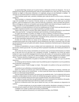 78
78
La oportunidad llega siempre por la puerta trasera y disfrazada en forma de desgracia. Por eso el
propósito firme genera permanentemente todas las oportunidades de la vida, pero aún entonces ellas
insistirán en llegar en direcciones diferentes a lo esperado, porque así esta diseñada la realidad. El
vencedor es una mente positiva en medio de los pantanos de las mentes negativas.
Todo triunfador posee valor, voluntad y disciplina, pero nada de esto le es útil sin amor y tolerancia
inteligente.
Todo triunfador se obsesiona desapasionadamente de sus propósitos y en ese mismo momento
surge del insondable Ser el Guerrero Inmortal, siendo su Yo externo el único limite que le permite
gozarse. ¿Cuál es el misterio de su vida y cual es la razón de su Presencia?. Dios es el Padre del Guerrero.
Dios se arriesga por entero en su Creación y por eso para AMAR como Aman los Dioses, la pasión es un
riesgo, la acción es una responsabilidad y la razón sin intuición es un absurdo.
El guerrero se hunde profundo en el Gran Ser embelesado por la Pasión hasta que descubre que es
imposible conquistar al mundo si no es capaz de atraerlo a su propio mundo.
¡Padre e Hijo, Ser divino y concreto! ¡Que sólida y delicada es tu sustancia! ¡Que eterna y que efímera!
¡Que vital y que mortal!. Y aunque las Creaciones sean transitorias, el Creador permanece.
En el goce del vencedor, el "arriba" y el "abajo" se tocan, el adentro y el afuera se besan, lo pequeño
y lo grande se alcanzan. Este es "el punto de contacto" de Dios con su Obra y de todo con todo.
La sensación de la Vida es “La Piel de Dios": Percepción eterna, ventana de la conciencia, la razón de
ser de toda corporeidad, experiencia de la sensación total.
El éxito en la vida no tiene sus causas en las condiciones del mundo sino en saber lo que uno
verdaderamente quiere de la vida, porque la vida es limitada por el ser libre y consciente. Dios es el jefe
que da justamente lo que se le pide como salario. Así pues, necesitamos interesarnos por la vida para que
la vida sobreviva.
El deseo, el materialismo y el sexo no deben morir sino realmente vivir. Así es la ley de gravitación,
ley de amor, instinto que da vida. No carne que limita ni posesión insaciable, sino medios para obtener el
fin eterno.
Este es Dios de carne y hueso conviviendo con nosotros como un humano entre humanos. EL interés
por lo que esta vivo es lo que hace vivir y prosperar al mundo. El apegarnos a los frutos de nuestro
trabajo es lo que nos permite desapegarnos de los frutos del mundo y en consecuencia, también de los
frutos de nuestro trabajo. A este arte se refería el Bagavad Gita, el libro sagrado de los Hindúes cuando
afirma: “Tenemos derecho al trabajo pero no a sus frutos”. ¿Cuál trabajo si trabajar es no trabajar?.
Y el realizar conscientemente a la pasión en beneficio de la acción integral, es lo que nos permite
Liberarnos.
Es verdad que de los intereses creados nacen los problemas pero lo importante no son los problemas
sino el aprender a solucionarlos.
Negociar es bueno "recibir la paga', es mejor. Para ayudar a los pobres no hay que convertirse en
pobre.
Las teorías no son suficientes, es necesario practicarlas.
Quien no confía en el producto que vende esta destinado a abandonar la empresa, volviendo casi
siempre al viejo camino de los conformistas. La única causa del fracaso esta en abandonar la empresa
cuando se es derrotado temporalmente.
Hay que quemar todos los puentes y las naves que van quedando atrás. Con la realización del avance
completo, no debe dejarse tras de sí camino de retirada Hay que ganar o perecer, o mejor dicho: Hay que
renacer. Así es el ardiente deseo de vencer que no puede fracasar, así es Dios en Acción. .
En verdad, el mundo esta lleno de oportunidades que nunca conocieron los soñadores del pasado.
Por eso, nadie es derrotado hasta que la derrota se acepta como realidad.
Mucha es la diferencia entre creer que se desea una cosa y en estar realmente en disposición de
recibirla.
La misma energía que se usa para aceptar la vida positiva, abundante y prospera, es la que se
necesita usar para aceptar una vida de miseria porque toda la energía es siempre una y la misma.
Y trabajar no es "sudar" ni odiar lo que se hace, es INTEGRAR.
Trabajar no es aplicarse físicamente y sin misericordia a una labor, sino PENSAR.
 