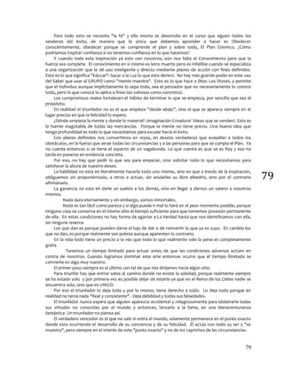 79
79
Para todo esto se necesita "la fe" y ella misma se desarrolla en el curso que siguen todos los
senderos del éxito, de manera que lo único que debemos aprender a hacer es Obedecer
conscientemente, obedecer porque se comprende el plan y sobre todo, El Plan Cósmico. ¿Cómo
podríamos inspirar confianza si no tenemos confianza en lo que hacemos?
Y cuando toda esta inspiración ya este con nosotros, aún nos falta el Conocimiento para que la
fuerza sea completa. El conocimiento en si mismo es letra muerta pero es infalible cuando se especializa
a una organización que le dé uso inteligente y directo mediante planes de acción con fines definidos.
Esto es lo que significa "Educar": Sacar a la Luz lo que esta dentro. No hay más grande poder en este uso
del Saber que usar al GRUPO como "mente maestra". Esto es lo que hace a Dios: Los Dioses, y permite
que el Individuo aunque implícitamente lo sepa todo, sea el pensador que no necesariamente lo conoce
todo, pero lo que conoce lo aplica a fines tan valiosos como concretos.
Los compromisos reales fortalecen el hábito de terminar lo que se empieza, por sencillo que sea el
propósito.
En realidad el triunfador no es el que empieza “desde abajo”, sino el que se aparece siempre en el
lugar preciso en que la felicidad lo espera.
¿Dónde empieza la mente y donde lo material? ¡Imaginación Creadora! !Ideas que se venden!. Esta es
la fuente inagotable de todas las mercancías. Porque la mente no tiene precio. Una buena idea que
tenga profundidad es todo lo que necesitamos para escalar hacia el éxito.
Con planes definidos nos convertimos en reyes, en deseos verdaderos que avasallan a todos los
obstáculos, en la fuerza que atrae todas las circunstancias y a las personas para que se cumpla el Plan. Ya
no cuenta entonces si se tiene el aspecto de un vagabundo. Lo que cuenta es que se es Rey y eso no
tarda en ponerse en evidencia concreta.
Por eso, no hay que pedir lo que sea para empezar, sino solicitar todo lo que necesitamos para
satisfacer la altura de nuestro deseo.
La habilidad no esta en literalmente hacerlo todo uno mismo, sino en que a través de la inspiración,
obliguemos sin proponérnoslo, a otros a actuar, sin anularles su libre albedrío, sino por el contrario
afirmárselo.
La ganancia no esta en darle un sueldo a los demás, sino en llegar a darnos un salario a nosotros
mismos.
Nada dura eternamente y sin embargo, somos inmortales.
Nada es tan fácil como parece y si algo puede ir mal lo hará en el peor momento posible, porque
ninguna cosa se conserva en el mismo sitio el tiempo suficiente para que tomemos posesión permanente
de ella. En estas condiciones no hay forma de agarrar a La Verdad hasta que nos identificamos con ella,
sin ninguna reserva.
Los que dan es porque pueden darse el lujo de dar o de reinvertir lo que ya es suyo. En cambio los
que no dan, es porque realmente son pobres aunque aparenten lo contrario.
En la vida todo tiene un precio a la vez que todo lo que realmente vale la pena es completamente
gratis
Tenemos un tiempo limitado para actuar antes de que las condiciones adversas actúen en
contra de nosotros. Cuando logramos dominar este arte entonces ocurre que el tiempo ilimitado se
convierte en algo muy nuestro.
El primer paso siempre es el último con tal de que nos dirijamos hacia algún sitio.
Para triunfar hay que entrar solos al camino donde no existe la soledad, porque realmente siempre
se ha estado solo y por primera vez es posible dejar de estarlo ya que en el Reino de los Cielos nadie se
encuentra solo, sino que es UNICO.
Por eso el triunfador lo deja todo y por lo mismo, tiene derecho a todo. Lo deja todo porque en
realidad no tenía nada "Real y consistente". Deja debilidad y todas sus falsedades.
El triunfador nunca espera que alguien aparezca accidental y milagrosamente para idolatrarle todas
sus virtudes no conocidas por el mundo y entonces, lanzarlo a la fama, en una bienaventuranza
fantástica. Un triunfador no piensa así.
El verdadero vencedor es el que no sale ni entra al mundo, solamente permanece en el punto exacto
donde esta ocurriendo el desarrollo de su conciencia y de su felicidad. Él actúa con todo su ser y "se
muestra", pero siempre en el interés de este "punto exacto" y no de los caprichos de las circunstancias.
 