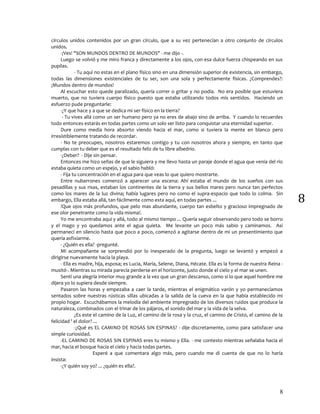 8
8
círculos unidos contenidos por un gran círculo, que a su vez pertenecían a otro conjunto de círculos
unidos.
-¡Ves! "SON MUNDOS DENTRO DE MUNDOS" - me dijo -.
Luego se volvió y me miro franca y directamente a los ojos, con esa dulce fuerza chispeando en sus
pupilas.
- Tu aquí no estas en el plano físico sino en una dimensión superior de existencia, sin embargo,
todas las dimensiones existenciales de tu ser, son una sola y perfectamente físicas. ¿Comprendes?:
¡Mundos dentro de mundos!
Al escuchar esto quede paralizado, quería correr o gritar y no podía. No era posible que estuviera
muerto, que no tuviera cuerpo físico puesto que estaba utilizando todos mis sentidos. Haciendo un
esfuerzo pude preguntarle:
-¿Y que hace y a que se dedica mi ser físico en la tierra?
- Tu vives allá como un ser humano pero ya no eres de abajo sino de arriba. Y cuando lo recuerdes
todo entonces estarás en todas partes como un solo ser listo para conquistar una eternidad superior.
Dure como media hora absorto viendo hacia el mar, como si tuviera la mente en blanco pero
irresistiblemente tratando de recordar.
- No te preocupes, nosotros estaremos contigo y tu con nosotros ahora y siempre, en tanto que
cumplas con tu deber que es el resultado feliz de tu libre albedrío.
-¿Deber? - Dije sin pensar.
Entonces me hizo señas de que le siguiera y me llevo hasta un paraje donde el agua que venia del río
estaba quieta como un espejo, y el sabio habló:
- Fija tu concentración en el agua para que veas lo que quiero mostrarte.
Entre nubarrones comenzó a aparecer una escena: Ahí estaba el mundo de los sueños con sus
pesadillas y sus risas, estaban los continentes de la tierra y sus bellos mares pero nunca tan perfectos
como los mares de la luz divina; había lugares pero no como el supra-espacio que todo lo colma. Sin
embargo, Ella estaba allá, tan fácilmente como esta aquí, en todas partes ...
!Que ojos más profundos, que pelo mas abundante, cuerpo tan esbelto y gracioso impregnado de
ese olor penetrante como la vida misma!.
Yo me encontraba aquí y allá, todo al mismo tiempo ... Quería seguir observando pero todo se borro
y el mago y yo quedamos ante el agua quieta. Me levante un poco más sabio y caminamos. Así
permanecí en silencio hasta que poco a poco, comenzó a agitarse dentro de mi un presentimiento que
quería asfixiarme.
- ¿Quién es ella? -pregunté.
Mi acompañante se sorprendió por lo inesperado de la pregunta, luego se levantó y empezó a
dirigirse nuevamente hacia la playa.
- Ella es madre, hija, esposa; es Lucia, María, Selene, Diana, Hécate. Ella es la forma de nuestra Reina -
musitó-. Mientras su mirada parecía perderse en el horizonte, justo donde el cielo y el mar se unen.
Sentí una alegría interior muy grande a la vez que un gran descanso, como si lo que aquel hombre me
dijera yo lo supiera desde siempre.
Pasaron las horas y empezaba a caer la tarde, mientras el enigmático varón y yo permanecíamos
sentados sobre nuestras rústicas sillas ubicadas a la salida de la cueva en la que había establecido mi
propio hogar. Escuchábamos la melodía del ambiente impregnado de los diversos ruidos que produce la
naturaleza, combinados con el trinar de los pájaros, el sonido del mar y la vida de la selva.
¿Es este el camino de la Luz, el camino de la rosa y la cruz, el camino de Cristo, el camino de la
felicidad ' el dolor? ...
-¿Qué es EL CAMINO DE ROSAS SIN ESPINAS? - dije discretamente, como para satisfacer una
simple curiosidad.
-EL CAMINO DE ROSAS SIN ESPINAS eres tu mismo y Ella. - me contesto mientras señalaba hacia el
mar, hacia el bosque hacia el cielo y hacia todas partes.
Esperé a que comentara algo más, pero cuando me di cuenta de que no lo haría
insista:
-¿Y quién soy yo? ... ¿quién es ella?.
 
