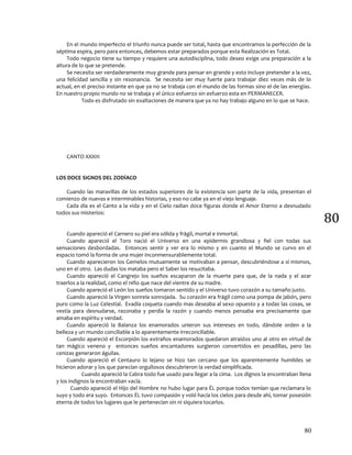 80
80
En el mundo imperfecto el triunfo nunca puede ser total, hasta que encontramos la perfección de la
séptima espira, pero para entonces, debemos estar preparados porque esta Realización es Total.
Todo negocio tiene su tiempo y requiere una autodisciplina, todo deseo exige una preparación a la
altura de lo que se pretende.
Se necesita ser verdaderamente muy grande para pensar en grande y esto incluye pretender a la vez,
una felicidad sencilla y sin resonancia. Se necesita ser muy fuerte para trabajar diez veces más de lo
actual, en el preciso instante en que ya no se trabaja con el mundo de las formas sino el de las energías.
En nuestro propio mundo no se trabaja y el único esfuerzo sin esfuerzo esta en PERMANECER.
Todo es disfrutado sin exaltaciones de manera que ya no hay trabajo alguno en lo que se hace.
CANTO XXXIII
LOS DOCE SIGNOS DEL ZODÍACO
Cuando las maravillas de los estados superiores de la existencia son parte de la vida, presentan el
comienzo de nuevas e interminables historias, y eso no cabe ya en el viejo lenguaje.
Cada día es el Canto a la vida y en el Cielo radian doce figuras donde el Amor Eterno a desnudado
todos sus misterios:
Cuando apareció el Carnero su piel era sólida y frágil, mortal e inmortal.
Cuando apareció el Toro nació el Universo en una epidermis grandiosa y fiel con todas sus
sensaciones desbordadas. Entonces sentir y ver era lo mismo y en cuanto el Mundo se curvo en el
espacio tomó la forma de una mujer inconmensurablemente total.
Cuando aparecieron los Gemelos mutuamente se motivaban a pensar, descubriéndose a sí mismos,
uno en el otro. Las dudas los mataba pero el Saber los resucitaba.
Cuando apareció el Cangrejo los sueños escaparon de la muerte para que, de la nada y el azar
traerlos a la realidad, como el niño que nace del vientre de su madre.
Cuando apareció el León los sueños tomaron sentido y el Universo tuvo corazón a su tamaño justo.
Cuando apareció la Virgen sonreía sonrojada. Su corazón era frágil como una pompa de jabón, pero
puro como la Luz Celestial. Evadía coqueta cuando mas deseaba al sexo opuesto y a todas las cosas, se
vestía para desnudarse, razonaba y perdía la razón y cuando menos pensaba era precisamente que
amaba en espíritu y verdad.
Cuando apareció la Balanza los enamorados unieron sus intereses en todo, dándole orden a la
belleza y un mundo conciliable a lo aparentemente irreconciliable.
Cuando apareció el Escorpión los extraños enamorados quedaron atraídos uno al otro en virtud de
tan mágico veneno y entonces sueños encantadores surgieron convertidos en pesadillas, pero las
cenizas generaron águilas.
Cuando apareció el Centauro lo lejano se hizo tan cercano que los aparentemente humildes se
hicieron adorar y los que parecían orgullosos descubrieron la verdad simplificada.
Cuando apareció la Cabra todo fue usado para llegar a la cima. Los dignos la encontraban llena
y los indignos la encontraban vacía.
Cuando apareció el Hijo del Hombre no hubo lugar para ÉL porque todos temían que reclamara lo
suyo y todo era suyo. Entonces ÉL tuvo compasión y voló hacía los cielos para desde ahí, tomar posesión
eterna de todos los lugares que le pertenecían sin ni siquiera tocarlos.
 