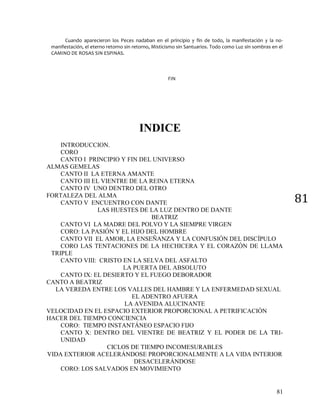 81
81
Cuando aparecieron los Peces nadaban en el principio y fin de todo, la manifestación y la no-
manifestación, el eterno retorno sin retorno, Misticismo sin Santuarios. Todo como Luz sin sombras en el
CAMINO DE ROSAS SIN ESPINAS.
FIN
INDICE
INTRODUCCION.
CORO
CANTO I PRINCIPIO Y FIN DEL UNIVERSO
ALMAS GEMELAS
CANTO II LA ETERNA AMANTE
CANTO III EL VIENTRE DE LA REINA ETERNA
CANTO IV UNO DENTRO DEL OTRO
FORTALEZA DEL ALMA
CANTO V ENCUENTRO CON DANTE
LAS HUESTES DE LA LUZ DENTRO DE DANTE
BEATRIZ
CANTO VI LA MADRE DEL POLVO Y LA SIEMPRE VIRGEN
CORO: LA PASIÓN Y EL HIJO DEL HOMBRE
CANTO VII EL AMOR, LA ENSEÑANZA Y LA CONFUSIÓN DEL DISCÍPULO
CORO LAS TENTACIONES DE LA HECHICERA Y EL CORAZÓN DE LLAMA
TRIPLE
CANTO VIII: CRISTO EN LA SELVA DEL ASFALTO
LA PUERTA DEL ABSOLUTO
CANTO IX: EL DESIERTO Y EL FUEGO DEBORADOR
CANTO A BEATRIZ
LA VEREDA ENTRE LOS VALLES DEL HAMBRE Y LA ENFERMEDAD SEXUAL
EL ADENTRO AFUERA
LA AVENIDA ALUCINANTE
VELOCIDAD EN EL ESPACIO EXTERIOR PROPORCIONAL A PETRIFICACIÓN
HACER DEL TIEMPO CONCIENCIA
CORO: TIEMPO INSTANTÁNEO ESPACIO FIJO
CANTO X: DENTRO DEL VIENTRE DE BEATRIZ Y EL PODER DE LA TRI-
UNIDAD
CICLOS DE TIEMPO INCOMESURABLES
VIDA EXTERIOR ACELERÁNDOSE PROPORCIONALMENTE A LA VIDA INTERIOR
DESACELERÁNDOSE
CORO: LOS SALVADOS EN MOVIMIENTO
 