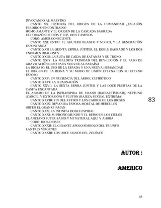 83
83
INVOCANDO AL MAESTRO
CANTO XX: HISTORIA DEL ORIGEN DE LA HUMANIDAD ¿ESLABÓN
PERDIDO O ENCONTRADO?
HOMO AMANTE Y EL ORIGEN DE LA CASCADA SAGRADA
EL CORAZÓN DE DIOS Y LOS TRES CAMINOS
CORO: AMOR CONSCIENTE
CANTO XXI: ENTRE EL AGUJERO BLANCO Y NEGRO, Y LA GENERACIÓN
ESPONTÁNEA
CANTO XXII LA QUINTA ESPIRA: JÚPITER. EL ROBLE SAGRADO Y LOS DOS
ENORMES DRAGONES
CANTO XXIII: LA RUTA DE CAÍDA DE SATANÁS Y SU TRONO
CANTO XXIV: LA MALDITA TRINIDAD DEL REY-LEGIÓN Y EL PASO DE
GRAVITACIÓN CERO PARA VOLVER AL PARAÍSO
LA DIOSA IO, EL USO DE LA ESPADA Y UNA NUEVA HUMANIDAD
EL ORIGEN DE LA REINA Y SU MODO DE UNIÓN ETERNA CON SU ETERNO
ESPOSO
CANTO XXV: EN PRESENCIA DEL ÁRBOL CEFIRÓTICO
CANTO XXVI: LA ILUMINACIÓN
CANTO XXVII: LA SEXTA ESPIRA JÚPITER Y LAS DOCE PUERTAS DE LA
CASITA ENCANTADA
EL ABISMO DE LA INFRAESPIRA DE URANO (RADIACTIVIDAD), NEPTUNO
(CÁRCEL Y EXTORSIÓN) Y PLUTÓN (BAJEZA SEXUAL EXTREMA)
CANTO XXVIII: FIN DEL RETIRO Y LOS CARROS DE LOS DIOSES
CANTO XXIX: DEYANIRA ESPOSA MORTAL DE HÉRCULES
ORFEO EL GRAN CHAMAN
CANTO XXX: LA INFINITA DOBLE ESPIRAL
CANTO XXXI: MI PROPIO MUNDO Y EL REINO DE LOS CIELOS
EL ANCIANO SUPER-SABIO Y MI NATURAL AQUÍ Y AHORA
CORO: DIOS-DIOSES
CANTO XXXII: EL GIGANTE APOLO SÍMBOLO DEL TRIUNFO
LAS TRES VÍRGENES
CANTO XXXIII: LOS DOCE SIGNOS DEL ZODÍACO
AUTOR :
AMERICO
 